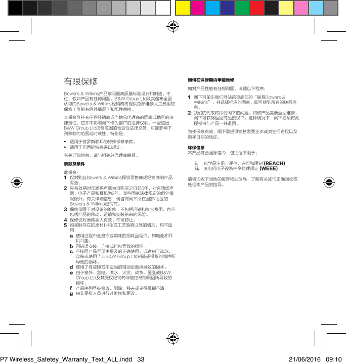 有限保修Bowers&amp;Wilkins产品按照最高质量标准设计和制造。不过，假如产品有任何问题，B&amp;WGroupLtd及其遍布全国认可的Bowers&amp;Wilkins经销商将提供免除维修人工费用的保修（可能有例外情况）和配件替换。本保修可补充任何经销商或当地总代理商的国家或地区的法律责任，它并不影响阁下作为客户的法律权利。一些超出B&amp;WGroupLtd控制范围的地区性法律义务，可能影响下列条款的范围或时效性。特别是：&bull;  适用于俄罗斯联邦的特殊保修条款。&bull;  适用于巴西的特殊进口规定。有关详细信息，请与相关总代理商联系。条款及条件 此保修：1 仅对购自Bowers&amp;Wilkins授权零售商或经销商的产品有效。2 其有效期对无源扬声器为自购买之日起5年，对有源扬声器、电子产品和耳机为2年，某些国家法律规定的例外情况除外。有关详细信息，请咨询阁下所在国家/地区的Bowers&amp;Wilkins经销商。3 保修仅限于对设备的维修。不包括运输和其它费用，也不包括产品的移动、运输和安装带来的风险。4保修仅对原购买人有效。不可转让。5 购买时存在的原材料和/或工艺缺陷以外的情况，均不适用：a 使用过程中会磨损或消耗的损耗品组件，如电池和耳机耳垫。b因错误安装、连接或打包导致的损坏。c不按照产品手册中提及的正确使用、或者由于疏忽、改装或使用了非B&amp;WGroupLtd制造或授权的部件所导致的损坏。d使用了有故障或不适当的辅助设备所导致的损坏。e 由于意外、雷电、洪水、火灾、战争、骚乱或B&amp;WGroupLtd及其受权经销商非能控制的原因所导致的损坏。f 产品序列号被修改、删除、移去或变得模糊不清。g由非受权人员进行过维修和更改。如何在保修期内申请维修 如对产品性能有任何问题，请循以下程序：1  阁下可单击我们网站首页底部的&ldquo;联系Bowers&amp;Wilkins&rdquo;，并选择相应的国家，即可找到所有的联系信息。2  我们的代表将探讨阁下的问题。如该产品需要返回维修，阁下可获得返回商品授权书。这种情况下，阁下必须将此授权书与产品一并退回。为使保修有效，阁下需提供销售发票正本或其它拥有权以及购买日期的凭证。环保信息本产品符合国际指令，包括但不限于：i. 化学品注册、评估、许可和限制(REACH)ii. 废电机电子设备指令处理规定(WEEE)请咨询阁下当地的废弃物处理局，了解有关如何正确回收或处理本产品的指导。P7 Wireless_Safetey_Warranty_Text_ALL.indd   33 21/06/2016   09:10