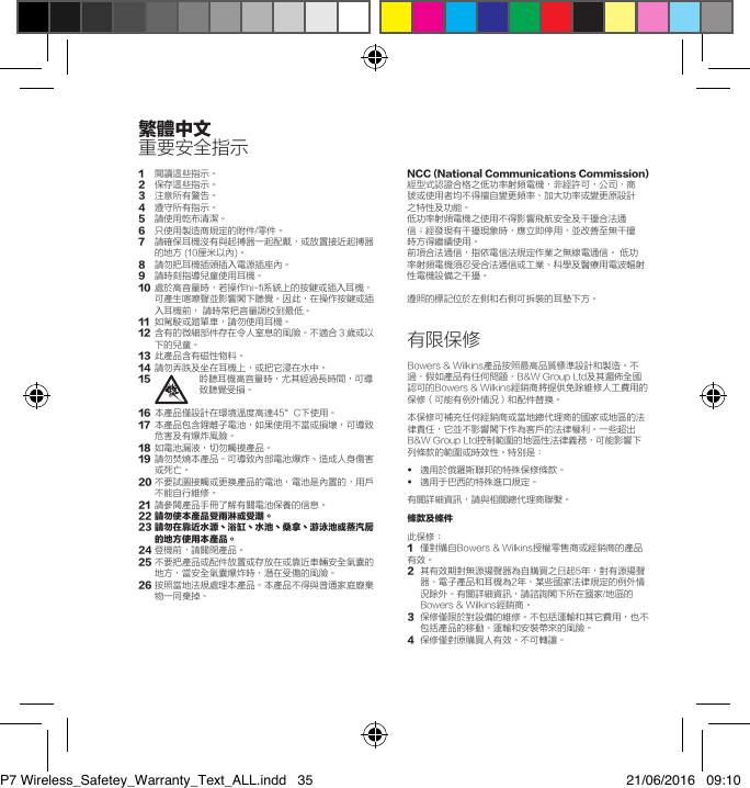 1閱讀這些指示。2   保存這些指示。3   注意所有警告。4   遵守所有指示。5   請使用乾布清潔。6  只使用製造商規定的附件/零件。7   請確保耳機沒有與起搏器一起配戴，或放置接近起搏器的地方 (10厘米以內)。8   請勿把耳機插頭插入電源插座內。9   請時刻指導兒童使用耳機。10   處於高音量時，若操作hi-fi系統上的按鍵或插入耳機，可產生喀嚓聲並影響閣下聽覺。因此，在操作按鍵或插入耳機前， 請時常把音量調校到最低。11   如駕駛或踏單車，請勿使用耳機。12   含有的微細部件存在令人窒息的風險。不適合３歲或以下的兒童。13   此產品含有磁性物料。14   請勿弄跌及坐在耳機上，或把它浸在水中。15   聆聽耳機高音量時，尤其經過長時間，可導致聽覺受損。16  本產品僅設計在環境溫度高達45&deg;C下使用。17   本產品包含鋰離子電池，如果使用不當或損壞，可導致危害及有爆炸風險。18   如電池漏液，切勿觸摸產品。19   請勿焚燒本產品。可導致內部電池爆炸丶造成人身傷害或死亡。20  不要試圖接觸或更換產品的電池，電池是內置的，用戶不能自行維修。21   請參閱產品手冊了解有關電池保養的信息。22請勿使本產品受雨淋或受潮。23請勿在靠近水源丶浴缸丶水池丶桑拿丶游泳池或蒸汽房的地方使用本產品。24 登機前，請關閉產品。25  不要把產品或配件放置或存放在或靠近車輛安全氣囊的地方，當安全氣囊爆炸時，潛在受傷的風險。26  按照當地法規處理本產品。本產品不得與普通家庭廢棄物一同棄掉。NCC(NationalCommunicationsCommission)經型式認證合格之低功率射頻電機，非經許可，公司，商號或使用者均不得擅自變更頻率、加大功率或變更原設計之特性及功能。低功率射頻電機之使用不得影響飛航安全及干擾合法通信；經發現有干擾現象時，應立即停用，並改善至無干擾時方得繼續使用。前項合法通信，指依電信法規定作業之無線電通信。 低功率射頻電機須忍受合法通信或工業、科學及醫療用電波輻射性電機設備之干擾。遵照的標記位於左側和右側可拆裝的耳墊下方。有限保修Bowers &amp; Wilkins產品按照最高品質標準設計和製造。不過，假如產品有任何問題，B&amp;W Group Ltd及其遍佈全國認可的Bowers &amp; Wilkins經銷商將提供免除維修人工費用的保修（可能有例外情況）和配件替換。本保修可補充任何經銷商或當地總代理商的國家或地區的法律責任，它並不影響閣下作為客戶的法律權利。一些超出B&amp;W Group Ltd控制範圍的地區性法律義務，可能影響下列條款的範圍或時效性。特別是：&bull;  適用於俄羅斯聯邦的特殊保修條款。&bull;   適用于巴西的特殊進口規定。有關詳細資訊，請與相關總代理商聯繫。條款及條件此保修：1  僅對購自Bowers &amp; Wilkins授權零售商或經銷商的產品有效。2   其有效期對無源揚聲器為自購買之日起5年，對有源揚聲器、電子產品和耳機為2年，某些國家法律規定的例外情況除外。有關詳細資訊，請諮詢閣下所在國家/地區的Bowers &amp; Wilkins經銷商。3   保修僅限於對設備的維修。不包括運輸和其它費用，也不包括產品的移動、運輸和安裝帶來的風險。4  保修僅對原購買人有效。不可轉讓。繁體中文重要安全指示P7 Wireless_Safetey_Warranty_Text_ALL.indd   35 21/06/2016   09:10