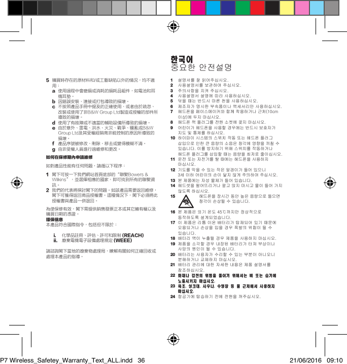 5   購買時存在的原材料和/或工藝缺陷以外的情況，均不適用：   a   使用過程中會磨損或消耗的損耗品組件，如電池和耳機耳墊。 b  因錯誤安裝、連接或打包導致的損壞。   c   不按照產品手冊中提及的正確使用、或者由於疏忽、改裝或使用了非B&amp;W Group Ltd製造或授權的部件所導致的損壞。  d  使用了有故障或不適當的輔助設備所導致的損壞。   e   由於意外、雷電、洪水、火災、戰爭、騷亂或B&amp;W Group Ltd及其受權經銷商非能控制的原因所導致的損壞。 f   產品序號被修改、刪除、移去或變得模糊不清。 g  由非受權人員進行過維修和更改。如何在保修期內申請維修如對產品性能有任何問題，請循以下程序：  1   閣下可按一下我們網站首頁底部的&ldquo;聯繫Bowers &amp; Wilkins&rdquo;，並選擇相應的國家，即可找到所有的聯繫資訊。2   我們的代表將探討閣下的問題。如該產品需要返回維修，閣下可獲得返回商品授權書。這種情況下，閣下必須將此授權書與產品一併退回。為使保修有效，閣下需提供銷售發票正本或其它擁有權以及購買日期的憑證。環保信息本產品符合國際指令，包括但不限於： i.   化學品註冊、評估、許可和限制(REACH) ii.   廢棄電機電子設備處理規定 (WEEE)請諮詢閣下當地的廢棄物處理局，瞭解有關如何正確回收或處理本產品的指導。1 설명서를잘읽어주십시오.2 사용설명서를보관하여주십시오.3 주의사항을지켜주십시오.4 사용설명서설명에따라사용하십시오.5 닦을때는반드시마른천을사용하십시오.6 제조자가명시한부속품이나액세서리만사용하십시오.7 헤드폰을페이스메이커와함께착용하거나근처(10cm이상)에두지마십시오.8 헤드폰잭플러그를전원소켓에꽂지마십시오.9 어린이가헤드폰을사용할경우에는반드시보호자가지도및통제를하십시오.10 하이파이시스템의스위치작동또는헤드폰플러그삽입으로인한큰음량의소음은청각에영향을끼칠수있습니다.이를방지하기위해스위치를작동하거나헤드폰플러그를삽입할때는음량을최저로줄이십시오.11 운전또는자전거를탈때에는헤드폰을사용하지마십시오.12 기도를막을수있는작은알갱이가들어있으니 3세이하어린이의손이닿지않게주의하여주십시오.13 본제품에는자성물체가들어있습니다.14 헤드셋을떨어뜨리거나깔고앉지마시고물이들어가지않도록하십시오.15   헤드폰을장시간동안높은음량으로들으면청각이손상될수있습니다.16 본제품은외기온도45℃까지만정상적으로동작하도록설계되었습니다.17 이제품은리튬이온배터리가탑재되어있기때문에오용되거나손상을입을경우폭발의위험이될수있습니다.18 배터리액이누출될경우제품을사용하지마십시오.19 제품을소각할경우내장된배터리가터져부상이나사망의원인이될수있습니다.20 배터리는사용자가수리할수있는부분이아니오니분해하거나교체하지마십시오.21 배터리관리에대한자세한내용은제품설명서를참조하십시오.22  화재나 감전의 위험을 줄이기 위해서는 비 또는 습기에 노출시키지 마십시오.23  욕조, 싱크대, 사우나, 수영장 등 물 근처에서 사용하지 마십시오. 24 항공기에탑승하기전에전원을꺼주십시오.한국어중요한안전설명P7 Wireless_Safetey_Warranty_Text_ALL.indd   36 21/06/2016   09:10