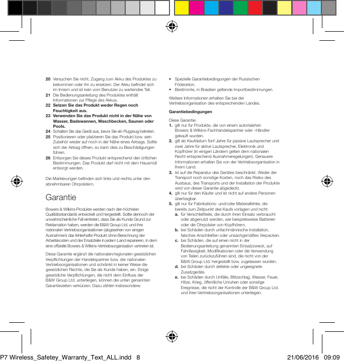 20   Versuchen Sie nicht, Zugang zum Akku des Produktes zu bekommen oder ihn zu ersetzen. Der Akku bendet sich im Innern und ist kein vom Benutzer zu wartendes Teil.21   Die Bedienungsanleitung des Produktes enth&auml;lt Informationen zur Pege des Akkus.22   Setzen Sie das Produkt weder Regen noch Feuchtigkeit aus.23   Verwenden Sie das Produkt nicht in der N&auml;he von Wasser, Badewannen, Waschbecken, Saunen oder Pools.24   Schalten Sie das Ger&auml;t aus, bevor Sie ein Flugzeug betreten.25   Positionieren oder platzieren Sie das Produkt bzw. sein Zubeh&ouml;r weder auf noch in der N&auml;he eines Airbags. Sollte sich der Airbag &ouml;ffnen, so kann dies zu Besch&auml;digungen f&uuml;hren. 26   Entsorgen Sie dieses Produkt entsprechend den &ouml;rtlichen Bestimmungen. Das Produkt darf nicht mit dem Hausm&uuml;ll entsorgt werden.Die Markierungen benden sich links und rechts unter den abnehmbaren Ohrpolstern.GarantieBowers &amp; Wilkins-Produkte werden nach den h&ouml;chsten Qualit&auml;tsstandards entwickelt und hergestellt. Sollte dennoch der unwahrscheinliche Fall eintreten, dass Sie als Kunde Grund zur Reklamation haben, werden die B&amp;W Group Ltd. und ihre nationalen Vertriebsorganisationen (abgesehen von einigen Ausnahmen) das fehlerhafte Produkt ohne Berechnung der Arbeitskosten und der Ersatzteile in jedem Land reparieren, in dem eine ofzielle Bowers &amp; Wilkins-Vertriebsorganisation vertreten ist.Diese Garantie erg&auml;nzt die nationalen/regionalen gesetzlichen Verpichtungen der Handelspartner bzw. der nationalen Vertriebsorganisationen und schr&auml;nkt in keiner Weise die gesetzlichen Rechte, die Sie als Kunde haben, ein. Einige gesetzliche Verpichtungen, die nicht dem Einuss der B&amp;WGroup Ltd. unterliegen, k&ouml;nnen die unten genannten Garantiezeiten verk&uuml;rzen. Dazu z&auml;hlen insbesondere:&bull;   Spezielle Garantiebedingungen der Russischen F&ouml;deration.&bull;   Bestimmte, in Brasilien geltende Importbe stimmungen.Weitere Informationen erhalten Sie bei der Vertriebs or ganisation des entsprechenden Landes.GarantiebedingungenDiese Garantie:1.   gilt nur f&uuml;r Produkte, die von einem autorisierten  Bowers &amp; Wilkins-Fachhandelspartner oder -H&auml;ndler gekauft wurden.2.   gilt ab Kaufdatum f&uuml;nf Jahre f&uuml;r passive Lautsprecher und zwei Jahre f&uuml;r aktive Lautsprecher, Elektronik und Kopfh&ouml;rer (in einigen L&auml;ndern gelten dem nationalen Recht entsprechend Ausnahmeregelungen). Genauere Informationen erhalten Sie von der Vertriebsorganisation in Ihrem Land. 3.   ist auf die Reparatur des Ger&auml;tes beschr&auml;nkt. Weder der Transport noch sonstige Kosten, noch das Risiko des Ausbaus, des Transports und der Installation der Produkte wird von dieser Garantie abgedeckt.4.   gilt nur f&uuml;r den K&auml;ufer und ist nicht auf andere Personen &uuml;bertragbar.5.   gilt nur f&uuml;r Fabrikations- und/oder Materialfehler, die bereits zum Zeitpunkt des Kaufs vorlagen und nicht: a.   f&uuml;r Verschlei&szlig;teile, die durch ihren Einsatz verbraucht oder abgenutzt werden, wie beispielsweise Batterien oder die Ohrpolster von Kopfh&ouml;rern. b.   bei Sch&auml;den durch unfachm&auml;nnische Installation, falsches Anschlie&szlig;en oder unsachgem&auml;&szlig;es Verpacken. c.   bei Sch&auml;den, die auf einen nicht in der Bedienungsanleitung genannten Einsatzzweck, auf Fahrl&auml;ssigkeit, Modikationen oder die Verwendung von Teilen zur&uuml;ckzuf&uuml;hren sind, die nicht von der B&amp;WGroup Ltd. hergestellt bzw. zugelassen wurden. d.   bei Sch&auml;den durch defekte oder ungeeignete Zusatzger&auml;te. e.   bei Sch&auml;den durch Unf&auml;lle, Blitzschlag, Wasser, Feuer, Hitze, Krieg, &ouml;ffentliche Unruhen oder sonstige Ereignisse, die nicht der Kontrolle der B&amp;W Group Ltd. und ihrer Vertriebsorgani sationen unterliegen.P7 Wireless_Safetey_Warranty_Text_ALL.indd   8 21/06/2016   09:09
