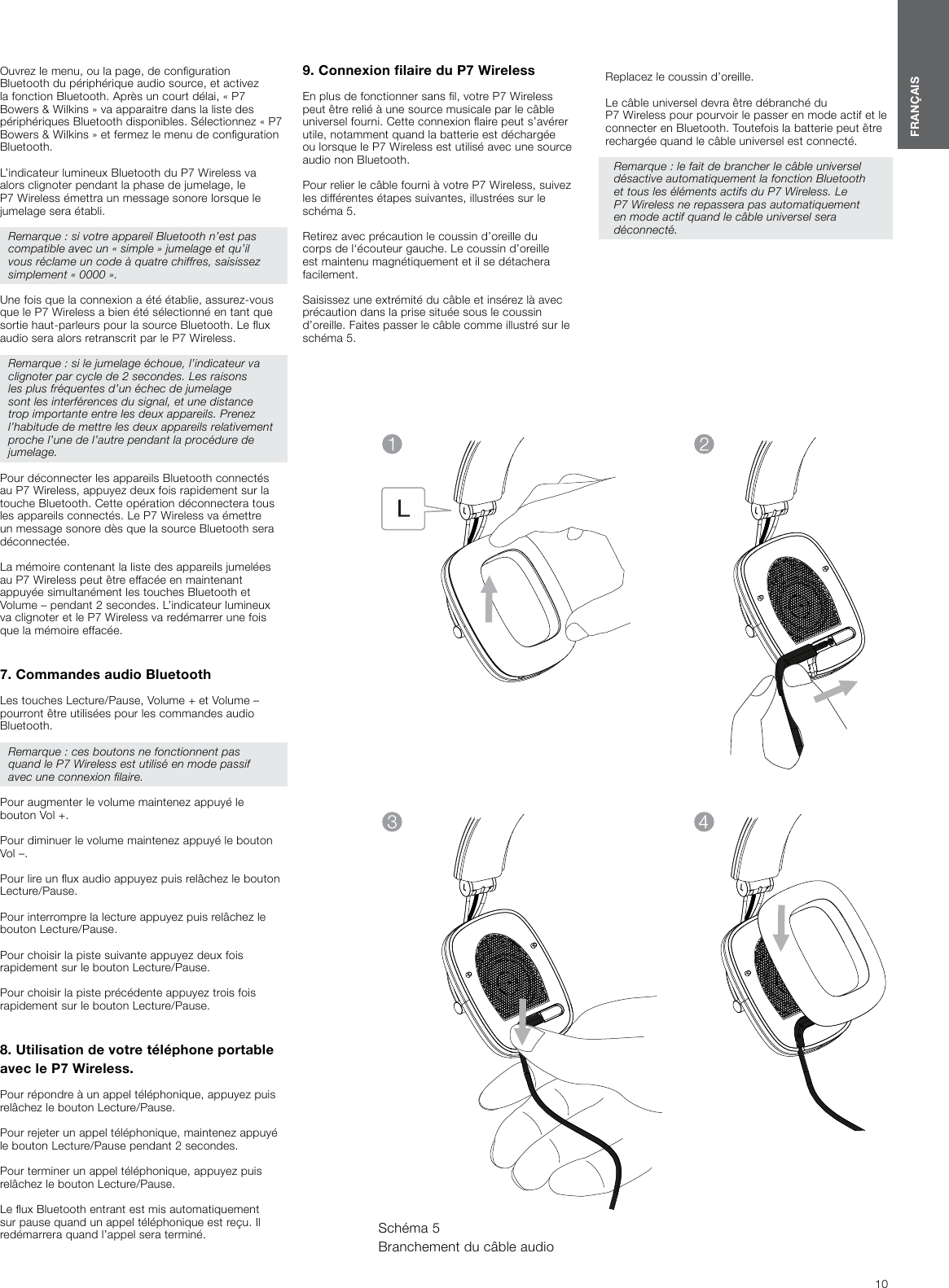 10FRAN&Ccedil;AISOuvrez le menu, ou la page, de conguration Bluetooth du p&eacute;riph&eacute;rique audio source, et activez la fonction Bluetooth. Apr&egrave;s un court d&eacute;lai, &laquo; P7 Bowers &amp; Wilkins &raquo; va apparaitre dans la liste des p&eacute;riph&eacute;riques Bluetooth disponibles. S&eacute;lectionnez &laquo; P7 Bowers &amp; Wilkins &raquo; et fermez le menu de conguration Bluetooth.L&rsquo;indicateur lumineux Bluetooth du P7 Wireless va alors clignoter pendant la phase de jumelage, le P7 Wireless &eacute;mettra un message sonore lorsque le jumelage sera &eacute;tabli.Remarque : si votre appareil Bluetooth n&rsquo;est pas compatible avec un &laquo; simple &raquo; jumelage et qu&rsquo;il vous r&eacute;clame un code &agrave; quatre chiffres, saisissez simplement &laquo; 0000 &raquo;.Une fois que la connexion a &eacute;t&eacute; &eacute;tablie, assurez-vous que le P7Wireless a bien &eacute;t&eacute; s&eacute;lectionn&eacute; en tant que sortie haut-parleurs pour la source Bluetooth. Le ux audio sera alors retranscrit par le P7Wireless.Remarque : si le jumelage &eacute;choue, l&rsquo;indicateur va clignoter par cycle de 2 secondes. Les raisons les plus fr&eacute;quentes d&rsquo;un &eacute;chec de jumelage sont les interf&eacute;rences du signal, et une distance trop importante entre les deux appareils. Prenez l&rsquo;habitude de mettre les deux appareils relativement proche l&rsquo;une de l&rsquo;autre pendant la proc&eacute;dure de jumelage.Pour d&eacute;connecter les appareils Bluetooth connect&eacute;s au P7Wireless, appuyez deux fois rapidement sur la touche Bluetooth. Cette op&eacute;ration d&eacute;connectera tous les appareils connect&eacute;s. Le P7Wireless va &eacute;mettre un message sonore d&egrave;s que la source Bluetooth sera d&eacute;connect&eacute;e.La m&eacute;moire contenant la liste des appareils jumel&eacute;es au P7Wireless peut &ecirc;tre effac&eacute;e en maintenant appuy&eacute;e simultan&eacute;ment les touches Bluetooth et Volume &ndash; pendant 2 secondes. L&rsquo;indicateur lumineux va clignoter et le P7Wireless va red&eacute;marrer une fois que la m&eacute;moire effac&eacute;e. 7. Commandes audio BluetoothLes touches Lecture/Pause, Volume + et Volume &ndash; pourront &ecirc;tre utilis&eacute;es pour les commandes audio Bluetooth.Remarque : ces boutons ne fonctionnent pas quand le P7Wireless est utilis&eacute; en mode passif avec une connexion laire.Pour augmenter le volume maintenez appuy&eacute; le bouton Vol +.Pour diminuer le volume maintenez appuy&eacute; le bouton Vol &ndash;.Pour lire un ux audio appuyez puis rel&acirc;chez le bouton Lecture/Pause. Pour interrompre la lecture appuyez puis rel&acirc;chez le bouton Lecture/Pause. Pour choisir la piste suivante appuyez deux fois rapidement sur le bouton Lecture/Pause. Pour choisir la piste pr&eacute;c&eacute;dente appuyez trois fois rapidement sur le bouton Lecture/Pause. 8. Utilisation de votre t&eacute;l&eacute;phone portable avec le P7Wireless.Pour r&eacute;pondre &agrave; un appel t&eacute;l&eacute;phonique, appuyez puis rel&acirc;chez le bouton Lecture/Pause.Pour rejeter un appel t&eacute;l&eacute;phonique, maintenez appuy&eacute; le bouton Lecture/Pause pendant 2 secondes.Pour terminer un appel t&eacute;l&eacute;phonique, appuyez puis rel&acirc;chez le bouton Lecture/Pause.Le ux Bluetooth entrant est mis automatiquement sur pause quand un appel t&eacute;l&eacute;phonique est re&ccedil;u. Il red&eacute;marrera quand l&rsquo;appel sera termin&eacute;.9. Connexion laire du P7WirelessEn plus de fonctionner sans l, votre P7Wireless peut &ecirc;tre reli&eacute; &agrave; une source musicale par le c&acirc;ble universel fourni. Cette connexion aire peut s&rsquo;av&eacute;rer utile, notamment quand la batterie est d&eacute;charg&eacute;e ou lorsque le P7Wireless est utilis&eacute; avec une source audio non Bluetooth.Pour relier le c&acirc;ble fourni &agrave; votre P7Wireless, suivez les diff&eacute;rentes &eacute;tapes suivantes, illustr&eacute;es sur le sch&eacute;ma 5.Retirez avec pr&eacute;caution le coussin d&rsquo;oreille du corps de l&lsquo;&eacute;couteur gauche. Le coussin d&rsquo;oreille est maintenu magn&eacute;tiquement et il se d&eacute;tachera facilement.Saisissez une extr&eacute;mit&eacute; du c&acirc;ble et ins&eacute;rez l&agrave; avec pr&eacute;caution dans la prise situ&eacute;e sous le coussin d&rsquo;oreille. Faites passer le c&acirc;ble comme illustr&eacute; sur le sch&eacute;ma 5. Sch&eacute;ma 5Branchement du c&acirc;ble audioReplacez le coussin d&rsquo;oreille.Le c&acirc;ble universel devra &ecirc;tre d&eacute;branch&eacute; du P7Wireless pour pourvoir le passer en mode actif et le connecter en Bluetooth. Toutefois la batterie peut &ecirc;tre recharg&eacute;e quand le c&acirc;ble universel est connect&eacute;. Remarque : le fait de brancher le c&acirc;ble universel d&eacute;sactive automatiquement la fonction Bluetooth et tous les &eacute;l&eacute;ments actifs du P7Wireless. Le P7Wireless ne repassera pas automatiquement en mode actif quand le c&acirc;ble universel sera d&eacute;connect&eacute;.