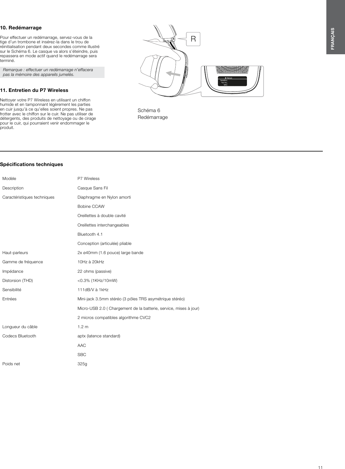 Sp&eacute;cications techniques Mod&egrave;le  P7 WirelessDescription  Casque Sans FilCaract&eacute;ristiques techniques  Diaphragme en Nylon amortiBobine CCAWOreillettes &agrave; double cavit&eacute;Oreillettes interchangeablesBluetooth 4.1Conception (articul&eacute;e) pliableHaut-parleurs  2x &oslash;40mm (1.6 pouce) large bandeGamme de fr&eacute;quence  10Hz &agrave; 20kHzImp&eacute;dance  22 ohms (passive)Distorsion (THD)  <0.3% (1KHz/10mW)Sensibilit&eacute;  111dB/V &agrave; 1kHzEntr&eacute;es  Mini-jack 3.5mm st&eacute;r&eacute;o (3 p&ocirc;les TRS asym&eacute;trique st&eacute;r&eacute;o)Micro-USB 2.0 ( Chargement de la batterie, service, mises &agrave; jour)2 micros compatibles algorithme CVC2Longueur du c&acirc;ble 1.2 mCodecs Bluetooth  aptx (latence standard)AACSBCPoids net  325g11FRAN&Ccedil;AIS10. Red&eacute;marragePour effectuer un red&eacute;marrage, servez-vous de la tige d&rsquo;un trombone et ins&eacute;rez-la dans le trou de r&eacute;initialisation pendant deux secondes comme illustr&eacute; sur le Sch&eacute;ma 6. Le casque va alors s&rsquo;&eacute;teindre, puis repassera en mode actif quand le red&eacute;marrage sera termin&eacute;.Remarque : effectuer un red&eacute;marrage n&rsquo;effacera pas la m&eacute;moire des appareils jumel&eacute;s.  11. Entretien du P7WirelessNettoyer votre P7Wireless en utilisant un chiffon humide et en tamponnant l&eacute;g&egrave;rement les parties en cuir jusqu&rsquo;&agrave; ce qu&rsquo;elles soient propres. Ne pas frotter avec le chiffon sur le cuir. Ne pas utiliser de d&eacute;tergents, des produits de nettoyage ou de cirage pour le cuir, qui pourraient venir endommager le produit.Sch&eacute;ma 6Red&eacute;marrage