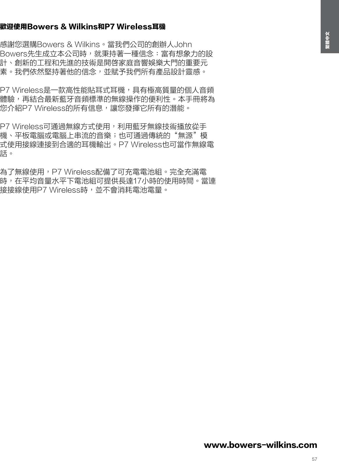 57繁體中文www.bowers-wilkins.com 歡迎使用Bowers &amp; Wilkins和P7 Wireless耳機  感謝您選購Bowers &amp; Wilkins。當我們公司的創辦人John Bowers先生成立本公司時，就秉持著一種信念：富有想象力的設計、創新的工程和先進的技術是開啓家庭音響娛樂大門的重要元素。我們依然堅持著他的信念，並賦予我們所有產品設計靈感。 P7 Wireless是一款高性能貼耳式耳機，具有極高質量的個人音頻體驗，再結合最新藍牙音頻標準的無線操作的便利性。本手冊將為您介紹P7 Wireless的所有信息，讓您發揮它所有的潛能。 P7 Wireless可通過無線方式使用，利用藍牙無線技術播放從手機、平板電腦或電腦上串流的音樂；也可通過傳統的&ldquo;無源&rdquo;模式使用接線連接到合適的耳機輸出。P7 Wireless也可當作無線電話。 為了無線使用，P7 Wireless配備了可充電電池組。完全充滿電時，在平均音量水平下電池組可提供長達17小時的使用時間。當連接接線使用P7 Wireless時，並不會消耗電池電量。繁體中文Contents繁體中文 21. P7 Wireless盒內物品  3環境信息  32. 認識P7 Wireless  33.P7 Wireless電池充電  34. 開啓和關閉  45. 佩戴P7 Wireless  46. 與P7 Wireless進行藍牙配對  47. 控制藍牙音頻  58. 配合手機使用P7 Wireless  59. P7 Wireless有線連接  510.重啓  611.清潔P7 Wireless 6規格  6