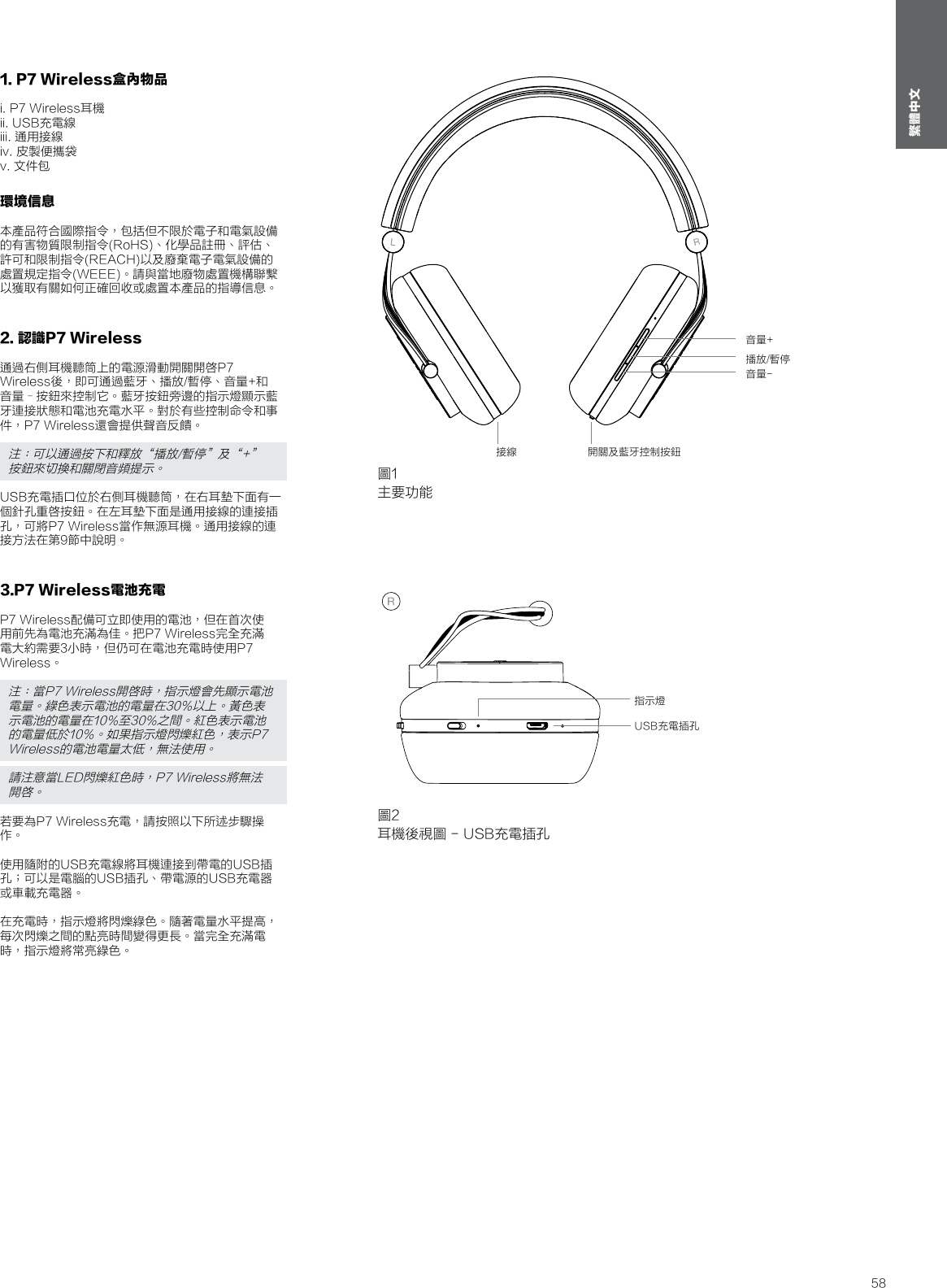 58繁體中文1. P7 Wireless盒內物品i. P7 Wireless耳機ii. USB充電線iii. 通用接線iv. 皮製便攜袋v. 文件包環境信息本產品符合國際指令，包括但不限於電子和電氣設備的有害物質限制指令(RoHS)、化學品註冊、評估、許可和限制指令(REACH)以及廢棄電子電氣設備的處置規定指令(WEEE)。請與當地廢物處置機構聯繫以獲取有關如何正確回收或處置本產品的指導信息。   2. 認識P7 Wireless通過右側耳機聽筒上的電源滑動開關開啓P7 Wireless後，即可通過藍牙、播放/暫停、音量+和音量&ndash;按鈕來控制它。藍牙按鈕旁邊的指示燈顯示藍牙連接狀態和電池充電水平。對於有些控制命令和事件，P7 Wireless還會提供聲音反饋。注：可以通過按下和釋放&ldquo;播放/暫停&rdquo;及&ldquo;+&rdquo;按鈕來切換和關閉音頻提示。USB充電插口位於右側耳機聽筒，在右耳墊下面有一個針孔重啓按鈕。在左耳墊下面是通用接線的連接插孔，可將P7 Wireless當作無源耳機。通用接線的連接方法在第9節中說明。3.P7 Wireless電池充電P7 Wireless配備可立即使用的電池，但在首次使用前先為電池充滿為佳。把P7 Wireless完全充滿電大約需要3小時，但仍可在電池充電時使用P7 Wireless。注：當P7 Wireless開啓時，指示燈會先顯示電池電量。綠色表示電池的電量在30%以上。黃色表示電池的電量在10%至30%之間。紅色表示電池的電量低於10%。如果指示燈閃爍紅色，表示P7 Wireless的電池電量太低，無法使用。 請注意當LED閃爍紅色時，P7 Wireless將無法開啓。若要為P7 Wireless充電，請按照以下所述步驟操作。 使用隨附的USB充電線將耳機連接到帶電的USB插孔；可以是電腦的USB插孔、帶電源的USB充電器或車載充電器。 在充電時，指示燈將閃爍綠色。隨著電量水平提高，每次閃爍之間的點亮時間變得更長。當完全充滿電時，指示燈將常亮綠色。圖1主要功能接線 開關及藍牙控制按鈕音量-播放/暫停音量+圖2耳機後視圖 - USB充電插孔USB充電插孔指示燈
