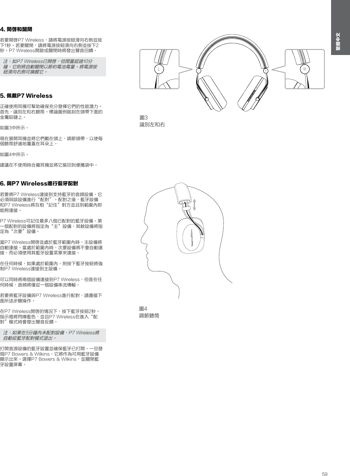 59繁體中文4. 開啓和關閉若要開啓P7 Wireless，請將電源按鈕滑向右側並按下1秒。若要關閉，請將電源按鈕滑向右側並按下2秒。P7 Wireless開啟或關閉時將發出聲音回饋。注：如P7 Wireless已開啓，但閒置超過10分鐘，它則將自動關閉以節約電池電量。將電源按鈕滑向右側可喚醒它。5. 佩戴P7 Wireless正確使用耳機可幫助確保充分發揮它們的性能潛力。首先，識別左和右聽筒。標識圖例銘刻在頭帶下面的金屬鉸鏈上。 如圖3中所示。 現在展開耳機並將它們戴在頭上，調節頭帶，以使每個聽筒舒適地覆蓋在耳朵上。 如圖4中所示。 建議在不使用時合攏耳機並將它裝回到便攜袋中。6. 與P7 Wireless進行藍牙配對若要將P7 Wireless連接到支持藍牙的音頻設備，它必須與該設備進行&ldquo;配對&rdquo;。配對之後，藍牙設備和P7 Wireless將互相&ldquo;記住&rdquo;對方並且到範圍內即能夠連接。 P7 Wireless可記住最多八個已配對的藍牙設備。第一個配對的設備將指定為&ldquo;主&rdquo;設備，其餘設備將指定為&ldquo;次要&rdquo;設備。 當P7 Wireless開啓並處於藍牙範圍內時，主設備將自動連接。當處於範圍內時，次要設備將不會自動連接，而必須使用其藍牙設置菜單來連接。 在任何時候，如果處於範圍內，則按下藍牙按鈕將強制P7 Wireless連接到主設備。 可以同時將兩個設備連接到P7 Wireless，但是在任何時候，音頻將僅從一個設備串流傳輸。 若要將藍牙設備與P7 Wireless進行配對，請遵循下面所述步驟操作。 在P7 Wireless開啓的情況下，按下藍牙按鈕2秒。指示燈將閃爍藍色，並且P7 Wireless在進入&ldquo;配對&rdquo;模式時會發出聲音反饋。注：如果在5分鐘內未配對設備，P7 Wireless將自動從藍牙配對模式退出。打開音源設備的藍牙設置並確保藍牙已打開。一旦發現P7 Bowers &amp; Wilkins，它將作為可用藍牙設備顯示出來。選擇P7 Bowers &amp; Wilkins，並關閉藍牙設置屏幕。圖3識別左和右圖4調節聽筒