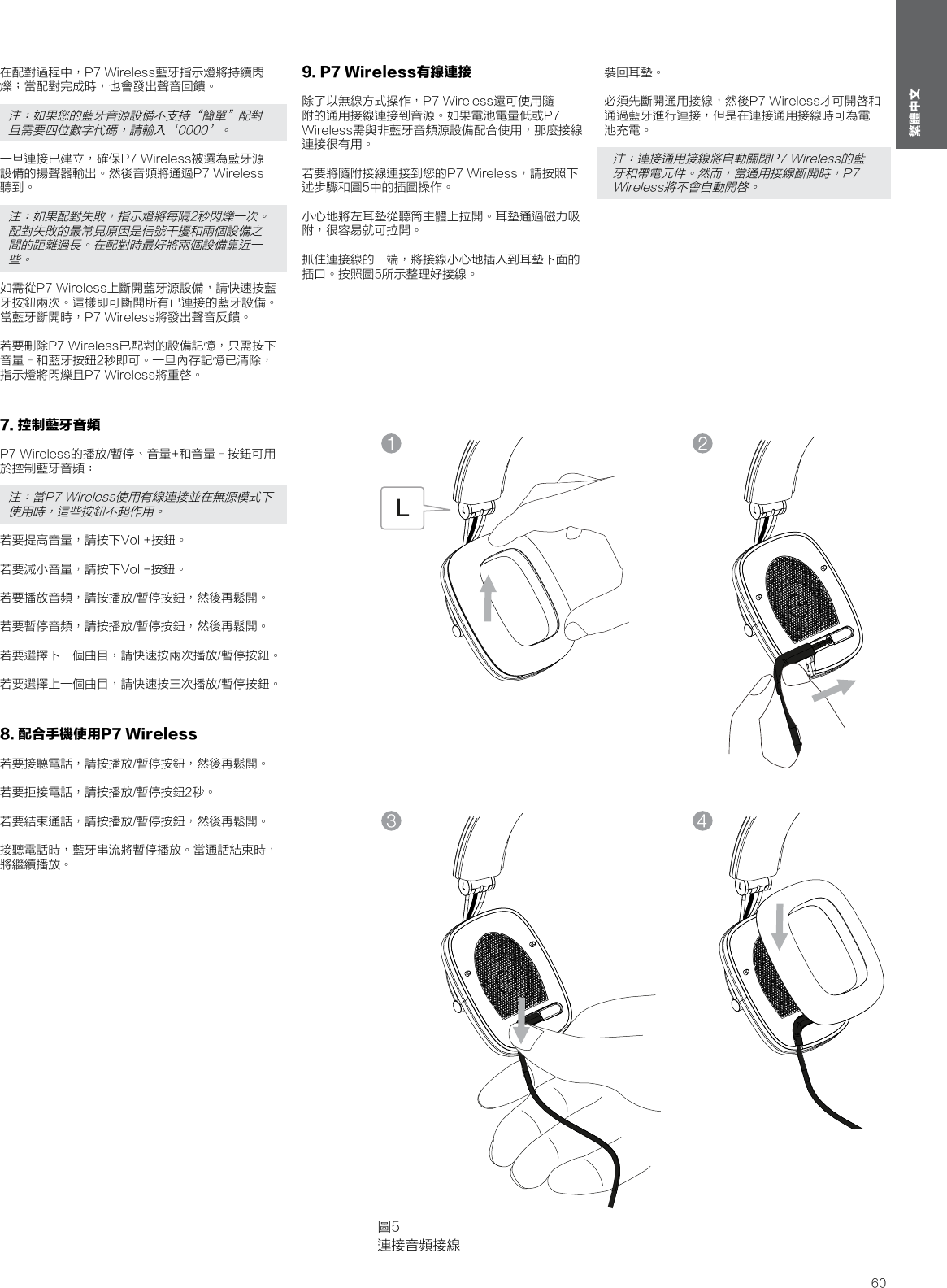 60繁體中文在配對過程中，P7 Wireless藍牙指示燈將持續閃爍；當配對完成時，也會發出聲音回饋。注：如果您的藍牙音源設備不支持&ldquo;簡單&rdquo;配對且需要四位數字代碼，請輸入&lsquo;0000&rsquo;。一旦連接已建立，確保P7 Wireless被選為藍牙源設備的揚聲器輸出。然後音頻將通過P7 Wireless聽到。注：如果配對失敗，指示燈將每隔2秒閃爍一次。配對失敗的最常見原因是信號干擾和兩個設備之間的距離過長。在配對時最好將兩個設備靠近一些。如需從P7 Wireless上斷開藍牙源設備，請快速按藍牙按鈕兩次。這樣即可斷開所有已連接的藍牙設備。當藍牙斷開時，P7 Wireless將發出聲音反饋。 若要刪除P7 Wireless已配對的設備記憶，只需按下音量&ndash;和藍牙按鈕2秒即可。一旦內存記憶已清除，指示燈將閃爍且P7 Wireless將重啓。7. 控制藍牙音頻P7 Wireless的播放/暫停、音量+和音量&ndash;按鈕可用於控制藍牙音頻：注：當P7 Wireless使用有線連接並在無源模式下使用時，這些按鈕不起作用。若要提高音量，請按下Vol +按鈕。 若要減小音量，請按下Vol -按鈕。 若要播放音頻，請按播放/暫停按鈕，然後再鬆開。 若要暫停音頻，請按播放/暫停按鈕，然後再鬆開。 若要選擇下一個曲目，請快速按兩次播放/暫停按鈕。 若要選擇上一個曲目，請快速按三次播放/暫停按鈕。8. 配合手機使用P7 Wireless若要接聽電話，請按播放/暫停按鈕，然後再鬆開。 若要拒接電話，請按播放/暫停按鈕2秒。 若要結束通話，請按播放/暫停按鈕，然後再鬆開。 接聽電話時，藍牙串流將暫停播放。當通話結束時，將繼續播放。9. P7 Wireless有線連接除了以無線方式操作，P7 Wireless還可使用隨附的通用接線連接到音源。如果電池電量低或P7 Wireless需與非藍牙音頻源設備配合使用，那麼接線連接很有用。 若要將隨附接線連接到您的P7 Wireless，請按照下述步驟和圖5中的插圖操作。 小心地將左耳墊從聽筒主體上拉開。耳墊通過磁力吸附，很容易就可拉開。 抓住連接線的一端，將接線小心地插入到耳墊下面的插口。按照圖5所示整理好接線。 圖5連接音頻接線裝回耳墊。 必須先斷開通用接線，然後P7 Wireless才可開啓和通過藍牙進行連接，但是在連接通用接線時可為電池充電。注：連接通用接線將自動關閉P7 Wireless的藍牙和帶電元件。然而，當通用接線斷開時，P7 Wireless將不會自動開啓。