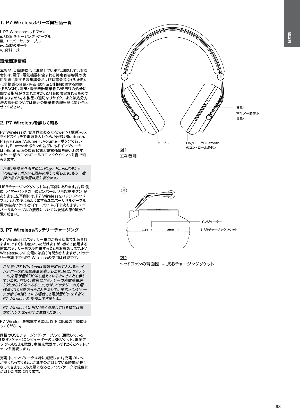 63日本語1. P7 Wirelessシリーズ同梱品一覧 i. P7 Wirelessヘッドフォン ii. USB チャージング・ケーブル iii. ユニバーサルケーブル iv. 革製のポーチ v. 資料一式 環境関連情報 本製品は、国際指令に準拠しています。準拠している指令には、電子・電気機器に含まれる特定有害物質の使用制限に関する欧州議会および理事会指令（RoHS）、 化学物質の登録・評価・認可及び制限に関する規則（REACH）、電気・電子機器廃棄物（WEEE）の処分に関する指令が含まれますが、これらに限定されるものではありません。本製品の適切なリサイクルまたは処分方法の指針については現地の廃棄物処理当局に問い合わせ て く だ さ い 。   2. P7 Wirelessを詳しく知る P7 Wirelessは、右耳側にある＜Power＞（電源）のス ライドスイッチで電源を入れたら、操作はBluetooth、 Play/Pause、Volume＋、Volume－ボタンで行いま す。Bluetoothボタンの並びにあるインジケータは、Bluetoothの接続状態と充電残量を表示します。また 、一 部のコントロ ールコマンドやイベントを 音で 知ら せ ま す 。 注意：操作音を消すには、Play／Pauseボタンと Volume＋ボタンを同時に押して離します。もう一度繰り返すと操作音は元に戻ります。 USBチャージングソケットは右耳側にあります。右耳 側にはイヤーパッドの下にピンホール型再起動ボタン があります。左耳側には、P7 Wirelessをパッシプヘッドフォンとして 使 え るよう にす るユ ニ バ ー サ サル ケ ーブ ル用 の 接 続 ソケットが イヤ ーパッドの 下 にあります。ユニバーサルケーブルの接続については後述の第9項をご覧 く だ さ い 。 3. P7 Wirelessバッテリーチャージング P7 Wirelessはバッテリー電力がある状態で出荷され ますのですぐにお使いいただけますが、初めて使用する前にバッテリーをフル充電することをお薦めします。P7 Wirelessのフル充電には約3時間かかりますが、バッテリー充電中でもP7 Wirelessの使用は可能です。 ご注意: P7 Wirelessは電源を初めて入れると、イ ンジケータが充電残量を表示します。緑は、バッテリーの充電残量が30%を超えているということを示しています。 同じく、黄色はバッテリーの充電残量が 30%から10%であること、赤は、バッテリーの充電 残量が10%を切ったことを示しています。インジケータが赤く点滅している場合、充電残量が少なすぎてP7 Wirelessの 操作はできません。 P7 WirelessはLEDが赤く点滅している時には電 源 が 入 り ま せ ん の で ご 注 意 く だ さ い 。 P7 Wirelessを充電するには、以下に記載の手順に従っ て く だ さ い 。 同梱のUSBチャージング・ケーブルで、通電している USBソケット（コンピューターのUSBソケット、電源プラ グのUSB充電器、車載充電器のいずれか）とヘッドフォ  ン を 接 続 し ま す 。 充電中、インジケータは緑に点滅します。充電のレベル が高くなってくると、点滅中の点灯している時間が長くなってきます。フル充 電になると、インジケータは 緑色に 点灯したままになります。図１主な機能ケーブル ON/OFF とBluetoothのコントロールボタン音量-再生／一時停止音量+図2ヘッドフォンの背面図  - USBチャージングソケットUSBチャージングソケットインジケーター