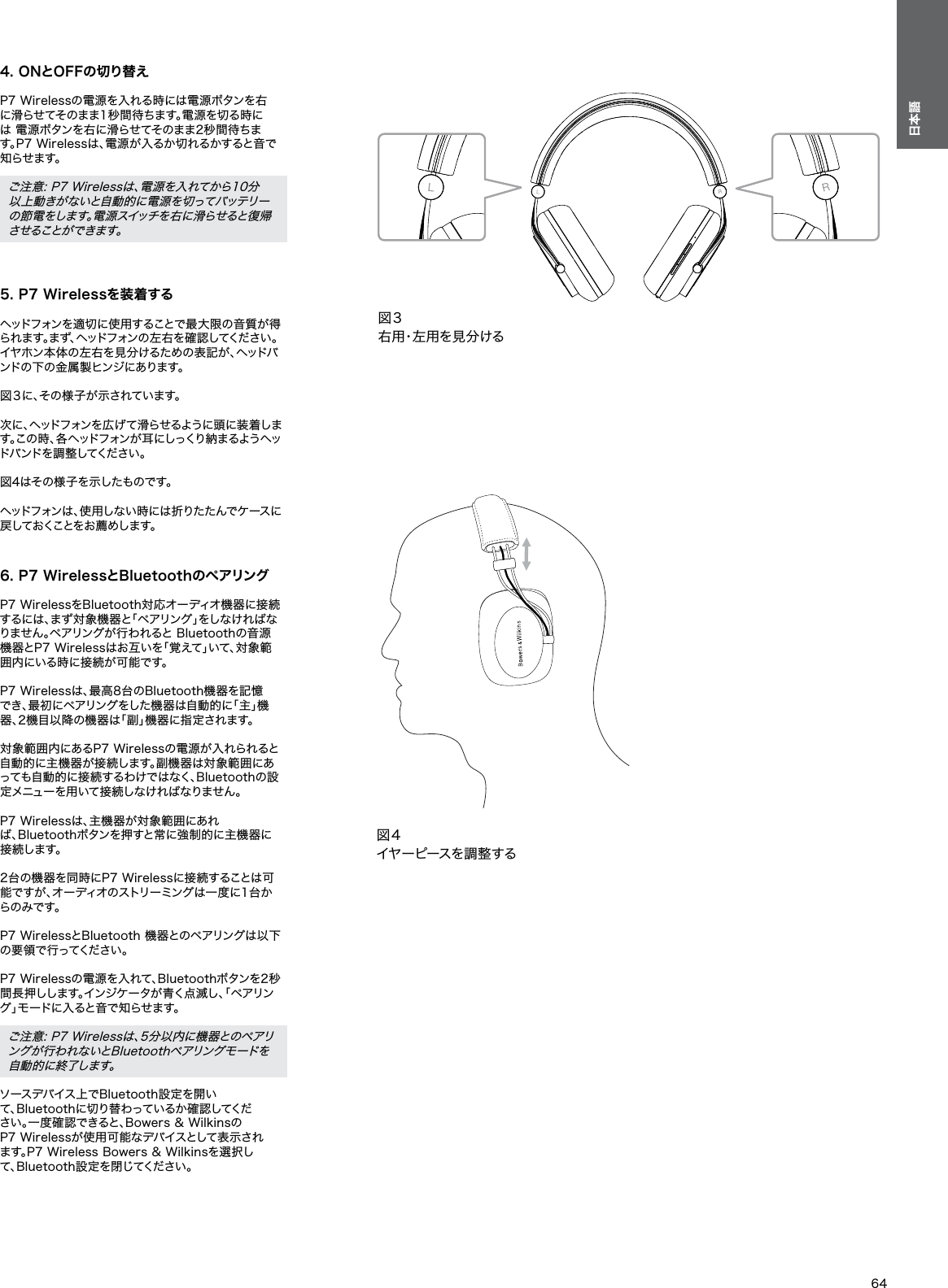 64日本語4. ONとOFFの切り替え P7 Wirelessの電源を入れる時には電源ボタンを右 に滑らせてそのまま1秒間待ちます。電源を切る時には 電源ボタンを右に滑らせてそのまま2秒間待ちます。P7 Wirelessは、電源が入るか切れるかすると音で知 ら せ ま す 。 ご注意: P7 Wirelessは、電源を入れてから10分以上動きがないと自動的に電源を切ってバッテリーの節電をします。電源スイッチを右に滑らせると復帰 さ せ る こ と が で き ま す 。 5. P7 Wirelessを装着する ヘッドフォンを適切に使用することで最大限の音質が得られ ます。まず、ヘッドフォン の 左 右 を確 認 してくだ さい 。イヤホン本体の左右を見分けるための表記が、ヘッドバンドの下の金属製ヒンジにあります。 図 ３ に 、そ の 様 子 が 示 さ れ て い ま す 。 次に、ヘッドフォンを広げて滑らせるように頭に装着します。この 時 、各 ヘッドフォン が 耳 にしっくり 納 まるよう ヘッド バ ン ド を 調 整 し て く だ さ い 。 図4はその様子を示したものです。 ヘッドフォンは、使用しない時には折りたたんでケースに戻 し て お く こ と を お 薦 め し ま す 。 6. P7 WirelessとBluetoothのペアリング P7 WirelessをBluetooth対応オーディオ機器に接続 するには、まず対象機器と「ペアリング」をしなければなりません。ペアリングが行われると Bluetoothの音源 機器とP7 Wirelessはお互いを「覚えて」いて、対象範囲内にいる時に接続が可能です。 P7 Wirelessは、最高8台のBluetooth機器を記憶でき、最初にペアリングをした機器は自動的に「主」機器、2機目以降の機器は「副」機器に指定されます。 対象範囲内にあるP7 Wirelessの電源が入れられると 自動的に主機器が接続します。副機器は対象範囲にあっても自動的に接続するわけではなく、Bluetoothの設定 メ ニ ュ ー を 用 い て 接 続 し な け れ ば な り ま せ ん 。 P7 Wirelessは、主機器が対象範囲にあれば、Bluetoothボタンを押すと常に強制的に主機器に接 続 し ま す 。 2台の機器を同時にP7 Wirelessに接続することは可能ですが 、オ ーディオのストリーミング は一 度 に1 台から の み で す 。 P7 WirelessとBluetooth 機器とのペアリングは以下の 要 領 で 行 っ て く だ さ い 。 P7 Wirelessの電源を入れて、Bluetoothボタンを2秒間長押しします。インジケータが青く点滅し、「ペアリング」モードに入ると音で知らせます。 ご注意: P7 Wirelessは、5分以内に機器とのペアリングが行われないとBluetoothペアリングモードを自 動 的 に 終 了 し ま す 。 ソースデバイス上でBluetooth設定を開いて、Bluetoothに切り替わっているか確認してください。一度確認できると、Bowers &amp; WilkinsのP7 Wirelessが使用可能なデバイスとして表示されます。P7 Wireless Bowers &amp; Wilkinsを選択して、Bluetooth設定を閉じてください。図３右用・左用を見分ける図４イヤーピースを 調 整する