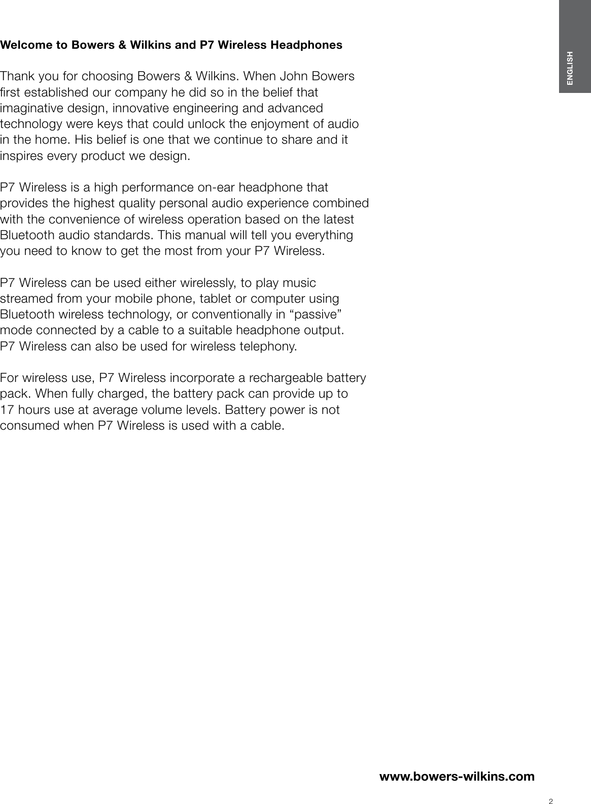 2ENGLISHwww.bowers-wilkins.com Welcome to Bowers &amp; Wilkins and P7 Wireless Headphones  Thank you for choosing Bowers &amp; Wilkins. When John Bowers rst established our company he did so in the belief that imaginative design, innovative engineering and advanced technology were keys that could unlock the enjoyment of audio in the home. His belief is one that we continue to share and it inspires every product we design. P7 Wireless is a high performance on-ear headphone that provides the highest quality personal audio experience combined with the convenience of wireless operation based on the latest Bluetooth audio standards. This manual will tell you everything you need to know to get the most from your P7 Wireless. P7 Wireless can be used either wirelessly, to play music streamed from your mobile phone, tablet or computer using Bluetooth wireless technology, or conventionally in &ldquo;passive&rdquo; mode connected by a cable to a suitable headphone output. P7Wireless can also be used for wireless telephony.  For wireless use, P7 Wireless incorporate a rechargeable battery pack. When fully charged, the battery pack can provide up to 17 hours use at average volume levels. Battery power is not consumed when P7 Wireless is used with acable.ENGLISHContentsENGLISH 21. P7 Wireless Carton Contents  3Environmental Information   32. Getting to know P7 Wireless 33. P7 Wireless Battery Charging  34. Switching On and Off  45. Wearing your P7 Wireless  46. Bluetooth Pairing your P7 Wireless  47. Controlling Bluetooth Audio  58. Using a mobile phone with your P7Wireless 59. P7 Wireless wired connection  510. Reboot   611. Cleaning your P7 Wireless  6Specications  6