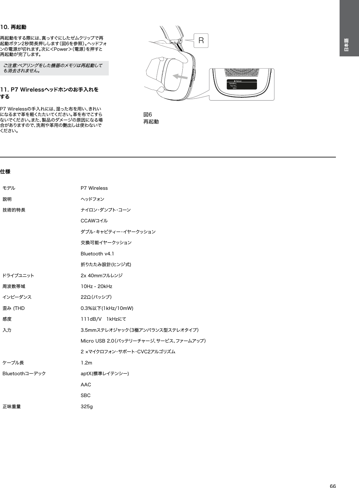 仕様 モデル P7 Wireless 説明 ヘッドフォン 技術的特長 ナ イ ロ ン・ダ ン プ ト・コ ー ンCCAWコイルダブル・キャビティー・イヤークッション交換可能イヤークッションBluetooth v4.1 折りたたみ設計(ヒンジ式)ドライブユニット 2x 40mmフルレンジ 周波数帯域 10Hz - 20kHz インピーダンス 2 2 &Omega;（ パ ッ シ ブ ） 歪み (THD 0.3％以下(1kHz/10mW)感度 111dB/V　1kHzにて 入力 3.5mmステレオジャック（3極アンバランス型ステレオタイプ） Micro USB 2.0（バッテリーチャージ、サービス、ファームアップ） 2 &times;マイクロフォン・サポート・CVC2アルゴリズム ケーブル長 1.2mBluetoothコーデック aptX(標準レイテンシー)AACSBC 正味重量 325g66日本語10. 再起動 再起動をする際には、真っすぐにしたゼムクリップで再起動ボタン2秒間長押しします（図6を参照）。ヘッドフォンの電源が切れます。次に＜Power＞（電源）を押すと再起動が完了します。 ご注意:ペアリングをした機器のメモリは再起動しても消去されません。 11. P7 Wirelessヘッドホンのお手入れをする P7 Wirelessの手入れには、湿った布を用い、きれいになるまで革を軽くたたいてください。革を布でこすらないでください。また、製品のダメージの原因になる場合 が あ り ま す の で 、洗 剤 や 革 用 の 艶 出 し は 使 わ な い でください 。図6再起動