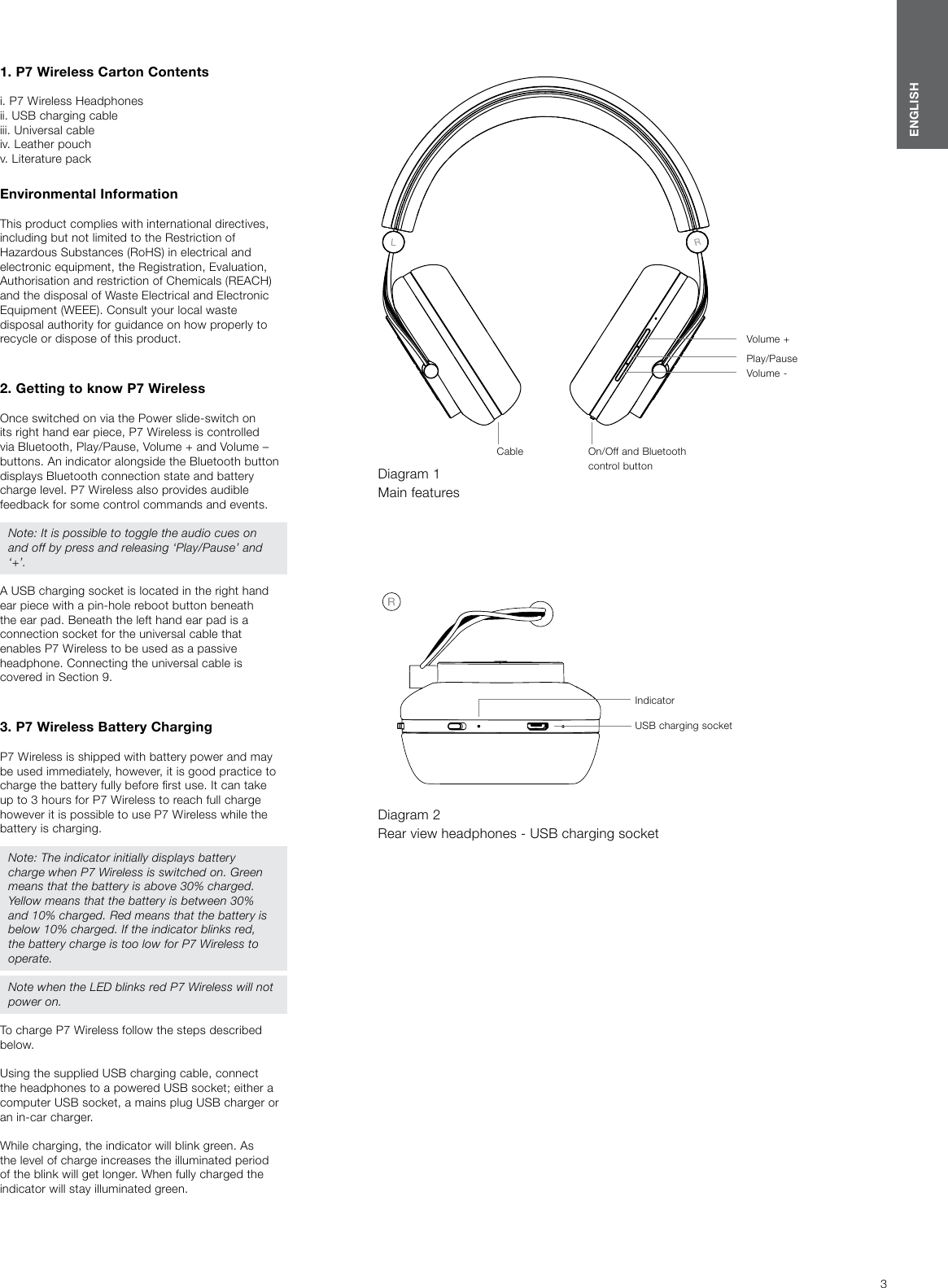 3ENGLISH1. P7 Wireless Carton Contentsi. P7 Wireless Headphones ii. USB charging cableiii. Universal cableiv. Leather pouchv. Literature packEnvironmental Information This product complies with international directives, including but not limited to the Restriction of Hazardous Substances (RoHS) in electrical and electronic equipment, the Registration, Evaluation, Authorisation and restriction of Chemicals (REACH) and the disposal of Waste Electrical and Electronic Equipment (WEEE). Consult your local waste disposal authority for guidance on how properly to recycle or dispose of this product.   2. Getting to know P7 WirelessOnce switched on via the Power slide-switch on its right hand ear piece, P7 Wireless is controlled via Bluetooth, Play/Pause, Volume + and Volume &ndash; buttons. An indicator alongside the Bluetooth button displays Bluetooth connection state and battery charge level. P7 Wireless also provides audible feedback for some control commands and events. Note: It is possible to toggle the audio cues on and off by press and releasing &lsquo;Play/Pause&rsquo; and &lsquo;+&rsquo;.A USB charging socket is located in the right hand ear piece with a pin-hole reboot button beneath the ear pad. Beneath the left hand ear pad is a connection socket for the universal cable that enables P7 Wireless to be used as a passive headphone. Connecting the universal cable is covered in Section9.3. P7 Wireless Battery ChargingP7 Wireless is shipped with battery power and may be used immediately, however, it is good practice to charge the battery fully before rst use. It can take up to 3 hours for P7 Wireless to reach full charge however it is possible to use P7 Wireless while the battery is charging.Note: The indicator initially displays battery charge when P7 Wireless is switched on. Green means that the battery is above 30% charged. Yellow means that the battery is between 30% and 10% charged. Red means that the battery is below 10% charged. If the indicator blinks red, the battery charge is too low for P7 Wireless to operate.Note when the LED blinks red P7 Wireless will not power on.To charge P7 Wireless follow the steps described below. Using the supplied USB charging cable, connect the headphones to a powered USB socket; either a computer USB socket, a mains plug USB charger or an in-car charger. While charging, the indicator will blink green. As the level of charge increases the illuminated period of the blink will get longer. When fully charged the indicator will stay illuminated green.Diagram 1 Main featuresCable On/Off and Bluetooth control buttonVolume -Play/PauseVolume +Diagram 2 Rear view headphones - USB charging socketUSB charging socketIndicator
