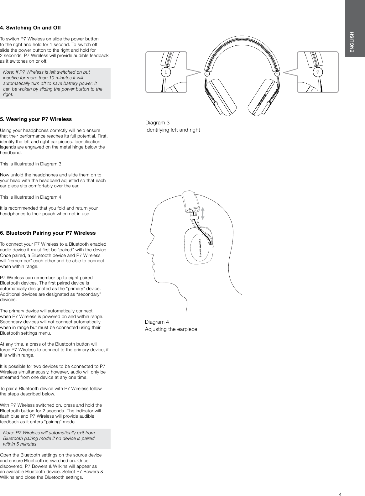 4ENGLISH4. Switching On and OffTo switch P7 Wireless on slide the power button to the right and hold for 1 second. To switch off slide the power button to the right and hold for 2seconds. P7 Wireless will provide audible feedback as it switches on or off.Note: If P7 Wireless is left switched on but inactive for more than 10 minutes it will automatically turn off to save battery power. It can be woken by sliding the power button to the right.5. Wearing your P7 WirelessUsing your headphones correctly will help ensure that their performance reaches its full potential. First, identify the left and right ear pieces. Identication legends are engraved on the metal hinge below the headband.This is illustrated in Diagram 3.Now unfold the headphones and slide them on to your head with the headband adjusted so that each ear piece sits comfortably over the ear.This is illustrated in Diagram 4.It is recommended that you fold and return your headphones to their pouch when not in use.6. Bluetooth Pairing your P7 WirelessTo connect your P7 Wireless to a Bluetooth enabled audio device it must rst be &ldquo;paired&rdquo; with the device. Once paired, a Bluetooth device and P7 Wireless will &ldquo;remember&rdquo; each other and be able to connect when within range. P7 Wireless can remember up to eight paired Bluetooth devices. The rst paired device is automatically designated as the &ldquo;primary&rdquo; device. Additional devices are designated as &ldquo;secondary&rdquo; devices. The primary device will automatically connect when P7 Wireless is powered on and within range. Secondary devices will not connect automatically when in range but must be connected using their Bluetooth settings menu.At any time, a press of the Bluetooth button will force P7 Wireless to connect to the primary device, if it is within range.It is possible for two devices to be connected to P7 Wireless simultaneously, however, audio will only be streamed from one device at any one time.To pair a Bluetooth device with P7 Wireless follow the steps described below. With P7 Wireless switched on, press and hold the Bluetooth button for 2 seconds. The indicator will ash blue and P7 Wireless will provide audible feedback as it enters &ldquo;pairing&rdquo; mode. Note: P7 Wireless will automatically exit from Bluetooth pairing mode if no device is paired within 5 minutes. Open the Bluetooth settings on the source device and ensure Bluetooth is switched on. Once discovered, P7 Bowers &amp; Wilkins will appear as an available Bluetooth device. Select P7 Bowers &amp; Wilkins and close the Bluetooth settings. Diagram 3 Identifying left and rightDiagram 4 Adjusting the earpiece.