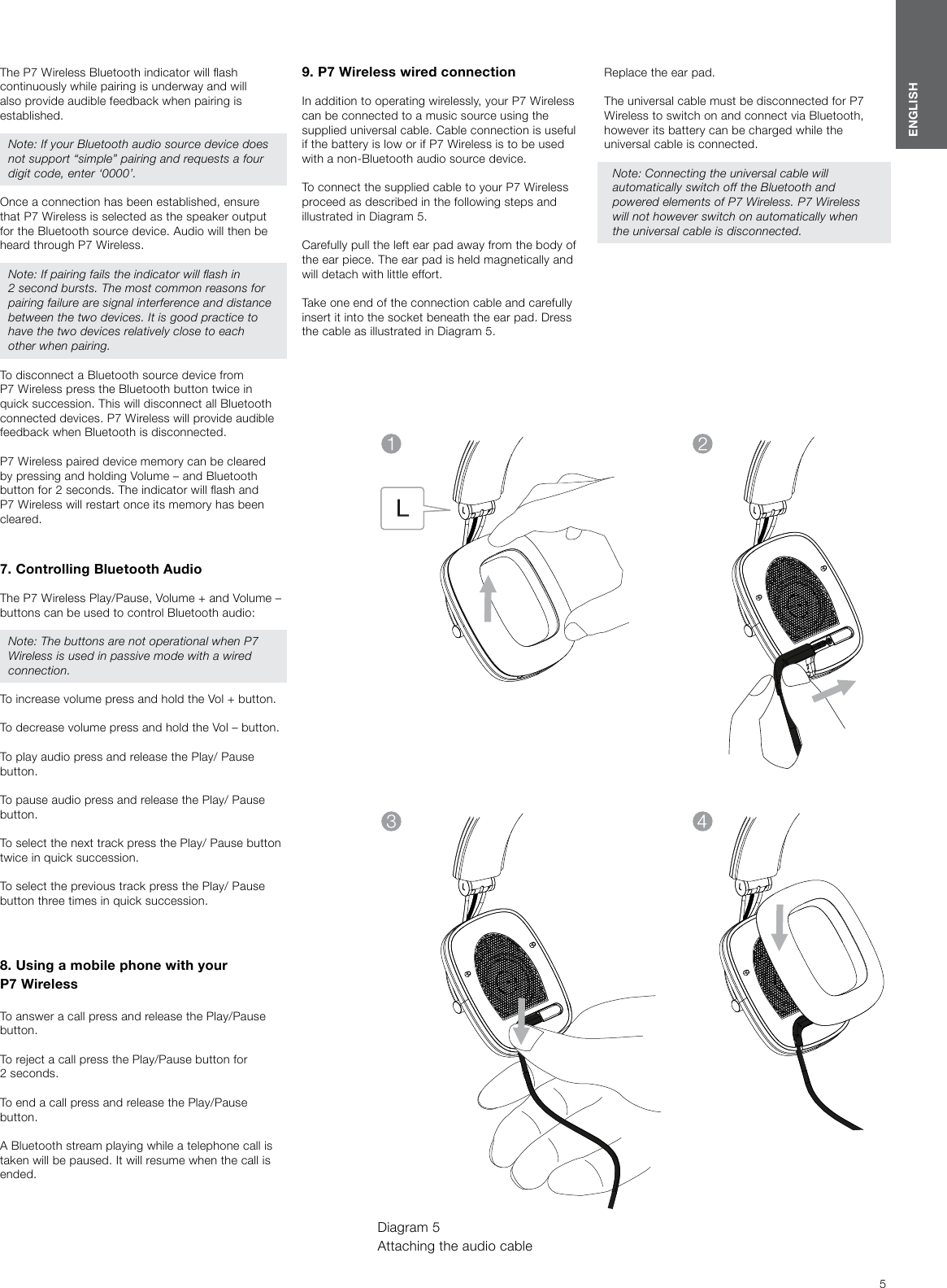5ENGLISHThe P7 Wireless Bluetooth indicator will ash continuously while pairing is underway and will also provide audible feedback when pairing is established. Note: If your Bluetooth audio source device does not support &ldquo;simple&rdquo; pairing and requests a four digit code, enter &lsquo;0000&rsquo;. Once a connection has been established, ensure that P7 Wireless is selected as the speaker output for the Bluetooth source device. Audio will then be heard through P7 Wireless.Note: If pairing fails the indicator will ash in 2second bursts. The most common reasons for pairing failure are signal interference and distance between the two devices. It is good practice to have the two devices relatively close to each other when pairing.To disconnect a Bluetooth source device from P7 Wireless press the Bluetooth button twice in quick succession. This will disconnect all Bluetooth connected devices. P7 Wireless will provide audible feedback when Bluetooth is disconnected. P7 Wireless paired device memory can be cleared by pressing and holding Volume &ndash; and Bluetooth button for 2 seconds. The indicator will ash and P7 Wireless will restart once its memory has been cleared. 7. Controlling Bluetooth AudioThe P7 Wireless Play/Pause, Volume + and Volume &ndash; buttons can be used to control Bluetooth audio:Note: The buttons are not operational when P7 Wireless is used in passive mode with a wired connection.To increase volume press and hold the Vol + button.To decrease volume press and hold the Vol &ndash; button.To play audio press and release the Play/ Pause button.To pause audio press and release the Play/ Pause button.To select the next track press the Play/ Pause button twice in quick succession.To select the previous track press the Play/ Pause button three times in quick succession.8. Using a mobile phone with your P7WirelessTo answer a call press and release the Play/Pause button.To reject a call press the Play/Pause button for 2seconds.To end a call press and release the Play/Pause button.A Bluetooth stream playing while a telephone call is taken will be paused. It will resume when the call is ended.9. P7 Wireless wired connectionIn addition to operating wirelessly, your P7 Wireless can be connected to a music source using the supplied universal cable. Cable connection is useful if the battery is low or if P7 Wireless is to be used with a non-Bluetooth audio source device.To connect the supplied cable to your P7 Wireless proceed as described in the following steps and illustrated in Diagram 5.Carefully pull the left ear pad away from the body of the ear piece. The ear pad is held magnetically and will detach with little effort.Take one end of the connection cable and carefully insert it into the socket beneath the ear pad. Dress the cable as illustrated in Diagram 5.Diagram 5 Attaching the audio cableReplace the ear pad.The universal cable must be disconnected for P7 Wireless to switch on and connect via Bluetooth, however its battery can be charged while the universal cable is connected.Note: Connecting the universal cable will automatically switch off the Bluetooth and powered elements of P7 Wireless. P7 Wireless will not however switch on automatically when the universal cable is disconnected.