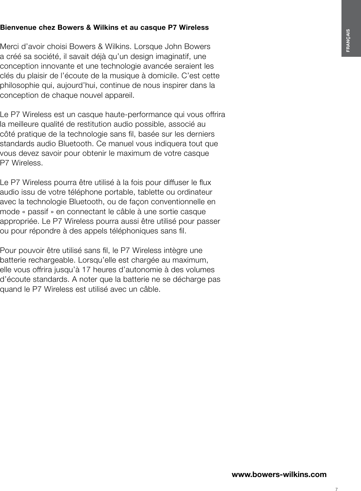 7FRAN&Ccedil;AISwww.bowers-wilkins.com Bienvenue chez Bowers &amp; Wilkins et au casque P7Wireless  Merci d&rsquo;avoir choisi Bowers &amp; Wilkins. Lorsque John Bowers a cr&eacute;&eacute; sa soci&eacute;t&eacute;, il savait d&eacute;j&agrave; qu&rsquo;un design imaginatif, une conception innovante et une technologie avanc&eacute;e seraient les cl&eacute;s du plaisir de l&rsquo;&eacute;coute de la musique &agrave; domicile. C&rsquo;est cette philosophie qui, aujourd&rsquo;hui, continue de nous inspirer dans la conception de chaque nouvel appareil.  Le P7Wireless est un casque haute-performance qui vous offrira la meilleure qualit&eacute; de restitution audio possible, associ&eacute; au c&ocirc;t&eacute; pratique de la technologie sans l, bas&eacute;e sur les derniers standards audio Bluetooth. Ce manuel vous indiquera tout que vous devez savoir pour obtenir le maximum de votre casque P7Wireless.  Le P7Wireless pourra &ecirc;tre utilis&eacute; &agrave; la fois pour diffuser le ux audio issu de votre t&eacute;l&eacute;phone portable, tablette ou ordinateur avec la technologie Bluetooth, ou de fa&ccedil;on conventionnelle en mode &laquo; passif &raquo; en connectant le c&acirc;ble &agrave; une sortie casque appropri&eacute;e. Le P7Wireless pourra aussi &ecirc;tre utilis&eacute; pour passer ou pour r&eacute;pondre &agrave; des appels t&eacute;l&eacute;phoniques sans l.  Pour pouvoir &ecirc;tre utilis&eacute; sans l, le P7Wireless int&egrave;gre une batterie rechargeable. Lorsqu&rsquo;elle est charg&eacute;e au maximum, elle vous offrira jusqu&rsquo;&agrave; 17 heures d&rsquo;autonomie &agrave; des volumes d&rsquo;&eacute;coute standards. A noter que la batterie ne se d&eacute;charge pas quand le P7Wireless est utilis&eacute; avec un c&acirc;ble.FRAN&Ccedil;AISContentsFRAN&Ccedil;AIS 21. Contenu du carton du P7Wireless   3Information sur l&rsquo;environnement   32. Faites connaissance avec votre P7Wireless 33. Rechargement de la batterie du P7Wireless 34. Activation et d&eacute;sactivation   45. Port de votre P7Wireless   46. Jumelage Bluetooth de votre P7Wireless 47. Commandes audio Bluetooth  58. Utilisation de votre t&eacute;l&eacute;phone portable avec le P7Wireless. 59. Connexion laire du P7Wireless  510. Red&eacute;marrage  611. Entretien du P7Wireless  6Sp&eacute;cications techniques   6