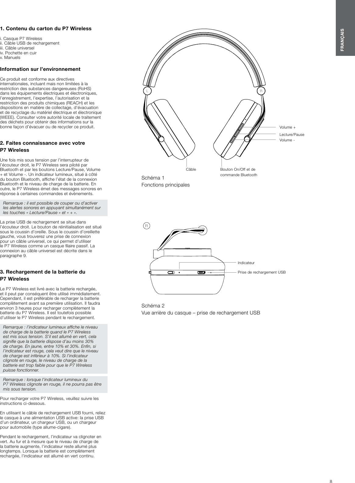 8FRAN&Ccedil;AIS1. Contenu du carton du P7Wireless i. Casque P7Wireless ii. C&acirc;ble USB de rechargement iii. C&acirc;ble universeliv. Pochette en cuirv. Manuels Information sur l&rsquo;environnement Ce produit est conforme aux directives internationales, incluant mais non limit&eacute;es &agrave; la restriction des substances dangereuses (RoHS) dans les &eacute;quipements &eacute;lectriques et &eacute;lectroniques, l&rsquo;enregistrement, l&rsquo;expertise, l&rsquo;autorisation et la restriction des produits chimiques (REACH) et les dispositions en mati&egrave;re de collectage, d&rsquo;&eacute;vacuation et de recyclage du mat&eacute;riel &eacute;lectrique et &eacute;lectronique (WEEE). Consulter votre autorit&eacute; locale de traitement des d&eacute;chets pour obtenir des informations sur la bonne fa&ccedil;on d&rsquo;&eacute;vacuer ou de recycler ce produit.    2. Faites connaissance avec votre P7WirelessUne fois mis sous tension par l&rsquo;interrupteur de l&rsquo;&eacute;couteur droit, le P7Wireless sera pilot&eacute; par Bluetooth et par les boutons Lecture/Pause, Volume + et Volume -. Un indicateur lumineux, situ&eacute; &agrave; c&ocirc;t&eacute; du bouton Bluetooth, afche l&rsquo;&eacute;tat de la connexion Bluetooth et le niveau de charge de la batterie. En outre, le P7Wireless &eacute;met des messages sonores en r&eacute;ponse &agrave; certaines commandes et &eacute;v&egrave;nements.Remarque : il est possible de couper ou d&rsquo;activer les alertes sonores en appuyant simultan&eacute;ment sur les touches &laquo; Lecture/Pause &raquo; et &laquo; + &raquo;.La prise USB de rechargement se situe dans l&rsquo;&eacute;couteur droit. Le bouton de r&eacute;initialisation est situ&eacute; sous le coussin d&rsquo;oreille. Sous le coussin d&rsquo;oreillette gauche, vous trouverez une prise de connexion pour un c&acirc;ble universel, ce qui permet d&rsquo;utiliser le P7Wireless comme un casque laire passif. La connexion au c&acirc;ble universel est d&eacute;crite dans le paragraphe 9.3. Rechargement de la batterie du P7WirelessLe P7Wireless est livr&eacute; avec la batterie recharg&eacute;e, et il peut par cons&eacute;quent &ecirc;tre utilis&eacute; imm&eacute;diatement. Cependant, il est pr&eacute;f&eacute;rable de recharger la batterie compl&egrave;tement avant sa premi&egrave;re utilisation. Il faudra environ 3 heures pour recharger compl&egrave;tement la batterie du P7 Wireless. Il est toutefois possible d&rsquo;utiliser le P7 Wireless pendant le rechargement.Remarque : l&rsquo;indicateur lumineux afche le niveau de charge de la batterie quand le P7Wireless est mis sous tension. S&rsquo;il est allum&eacute; en vert, cela signie que la batterie dispose d&rsquo;au moins 30% de charge. En jaune, entre 10% et 30%. Enn, si l&rsquo;indicateur est rouge, cela veut dire que le niveau de charge est inf&eacute;rieur &agrave; 10%. Si l&rsquo;indicateur clignote en rouge, le niveau de charge de la batterie est trop faible pour que le P7Wireless puisse fonctionner. Remarque : lorsque l&rsquo;indicateur lumineux du P7Wireless clignote en rouge, il ne pourra pas &ecirc;tre mis sous tension.Pour recharger votre P7Wireless, veuillez suivre les instructions ci-dessous.En utilisant le c&acirc;ble de rechargement USB fourni, reliez le casque &agrave; une alimentation USB active: la prise USB d&rsquo;un ordinateur, un chargeur USB, ou un chargeur pour automobile (type allume-cigare). Pendant le rechargement, l&rsquo;indicateur va clignoter en vert. Au fur et &agrave; mesure que le niveau de charge de la batterie augmente, l&rsquo;indicateur reste allum&eacute; plus longtemps. Lorsque la batterie est compl&egrave;tement recharg&eacute;e, l&rsquo;indicateur est allum&eacute; en vert continu. Sch&eacute;ma 1Fonctions principalesC&acirc;ble Bouton On/Off et de commande BluetoothVolume -Lecture/PauseVolume +Sch&eacute;ma 2Vue arri&egrave;re du casque &ndash; prise de rechargement USBPrise de rechargement USBIndicateur