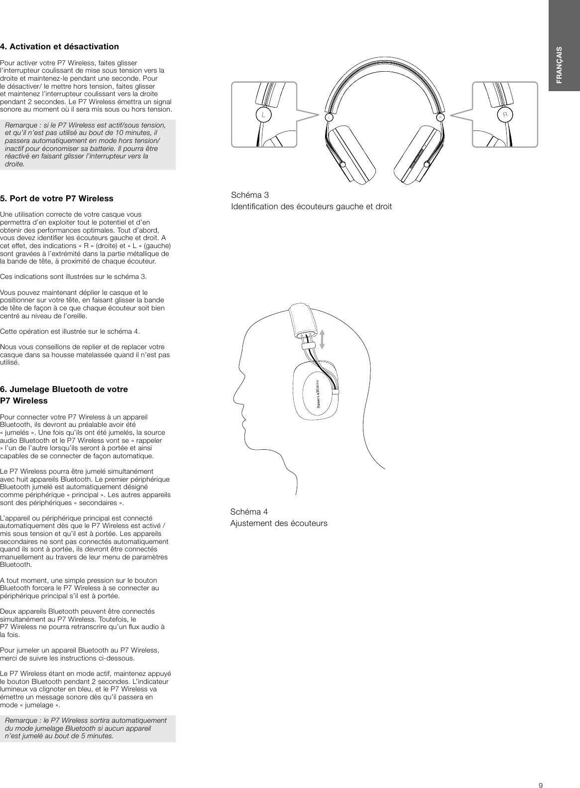 9FRAN&Ccedil;AIS4. Activation et d&eacute;sactivation Pour activer votre P7Wireless, faites glisser l&rsquo;interrupteur coulissant de mise sous tension vers la droite et maintenez-le pendant une seconde. Pour le d&eacute;sactiver/ le mettre hors tension, faites glisser et maintenez l&rsquo;interrupteur coulissant vers la droite pendant 2 secondes. Le P7 Wireless &eacute;mettra un signal sonore au moment o&ugrave; il sera mis sous ou hors tension.Remarque : si le P7Wireless est actif/sous tension, et qu&rsquo;il n&rsquo;est pas utilis&eacute; au bout de 10 minutes, il passera automatiquement en mode hors tension/inactif pour &eacute;conomiser sa batterie. Il pourra &ecirc;tre r&eacute;activ&eacute; en faisant glisser l&rsquo;interrupteur vers la droite. 5. Port de votre P7Wireless Une utilisation correcte de votre casque vous permettra d&rsquo;en exploiter tout le potentiel et d&rsquo;en obtenir des performances optimales. Tout d&rsquo;abord, vous devez identier les &eacute;couteurs gauche et droit. A cet effet, des indications &laquo; R &raquo; (droite) et &laquo; L &raquo; (gauche) sont grav&eacute;es &agrave; l&rsquo;extr&eacute;mit&eacute; dans la partie m&eacute;tallique de la bande de t&ecirc;te, &agrave; proximit&eacute; de chaque &eacute;couteur. Ces indications sont illustr&eacute;es sur le sch&eacute;ma 3. Vous pouvez maintenant d&eacute;plier le casque et le positionner sur votre t&ecirc;te, en faisant glisser la bande de t&ecirc;te de fa&ccedil;on &agrave; ce que chaque &eacute;couteur soit bien centr&eacute; au niveau de l&rsquo;oreille. Cette op&eacute;ration est illustr&eacute;e sur le sch&eacute;ma 4. Nous vous conseillons de replier et de replacer votre casque dans sa housse matelass&eacute;e quand il n&rsquo;est pas utilis&eacute;.6. Jumelage Bluetooth de votre P7WirelessPour connecter votre P7Wireless &agrave; un appareil Bluetooth, ils devront au pr&eacute;alable avoir &eacute;t&eacute; &laquo;jumel&eacute;s&raquo;. Une fois qu&rsquo;ils ont &eacute;t&eacute; jumel&eacute;s, la source audio Bluetooth et le P7Wireless vont se &laquo; rappeler &raquo; l&rsquo;un de l&rsquo;autre lorsqu&rsquo;ils seront &agrave; port&eacute;e et ainsi capables de se connecter de fa&ccedil;on automatique. Le P7Wireless pourra &ecirc;tre jumel&eacute; simultan&eacute;ment avec huit appareils Bluetooth. Le premier p&eacute;riph&eacute;rique Bluetooth jumel&eacute; est automatiquement d&eacute;sign&eacute; comme p&eacute;riph&eacute;rique &laquo; principal &raquo;. Les autres appareils sont des p&eacute;riph&eacute;riques &laquo; secondaires &raquo;.L&rsquo;appareil ou p&eacute;riph&eacute;rique principal est connect&eacute; automatiquement d&egrave;s que le P7Wireless est activ&eacute; /mis sous tension et qu&rsquo;il est &agrave; port&eacute;e. Les appareils secondaires ne sont pas connect&eacute;s automatiquement quand ils sont &agrave; port&eacute;e, ils devront &ecirc;tre connect&eacute;s manuellement au travers de leur menu de param&egrave;tres Bluetooth.A tout moment, une simple pression sur le bouton Bluetooth forcera le P7Wireless &agrave; se connecter au p&eacute;riph&eacute;rique principal s&rsquo;il est &agrave; port&eacute;e.Deux appareils Bluetooth peuvent &ecirc;tre connect&eacute;s simultan&eacute;ment au P7Wireless. Toutefois, le P7Wireless ne pourra retranscrire qu&rsquo;un ux audio &agrave; la fois. Pour jumeler un appareil Bluetooth au P7Wireless, merci de suivre les instructions ci-dessous.Le P7Wireless &eacute;tant en mode actif, maintenez appuy&eacute; le bouton Bluetooth pendant 2 secondes. L&rsquo;indicateur lumineux va clignoter en bleu, et le P7Wireless va &eacute;mettre un message sonore d&egrave;s qu&rsquo;il passera en mode &laquo; jumelage &raquo;.Remarque : le P7Wireless sortira automatiquement du mode jumelage Bluetooth si aucun appareil n&rsquo;est jumel&eacute; au bout de 5 minutes.Sch&eacute;ma 3 Identication des &eacute;couteurs gauche et droitSch&eacute;ma 4 Ajustement des &eacute;couteurs