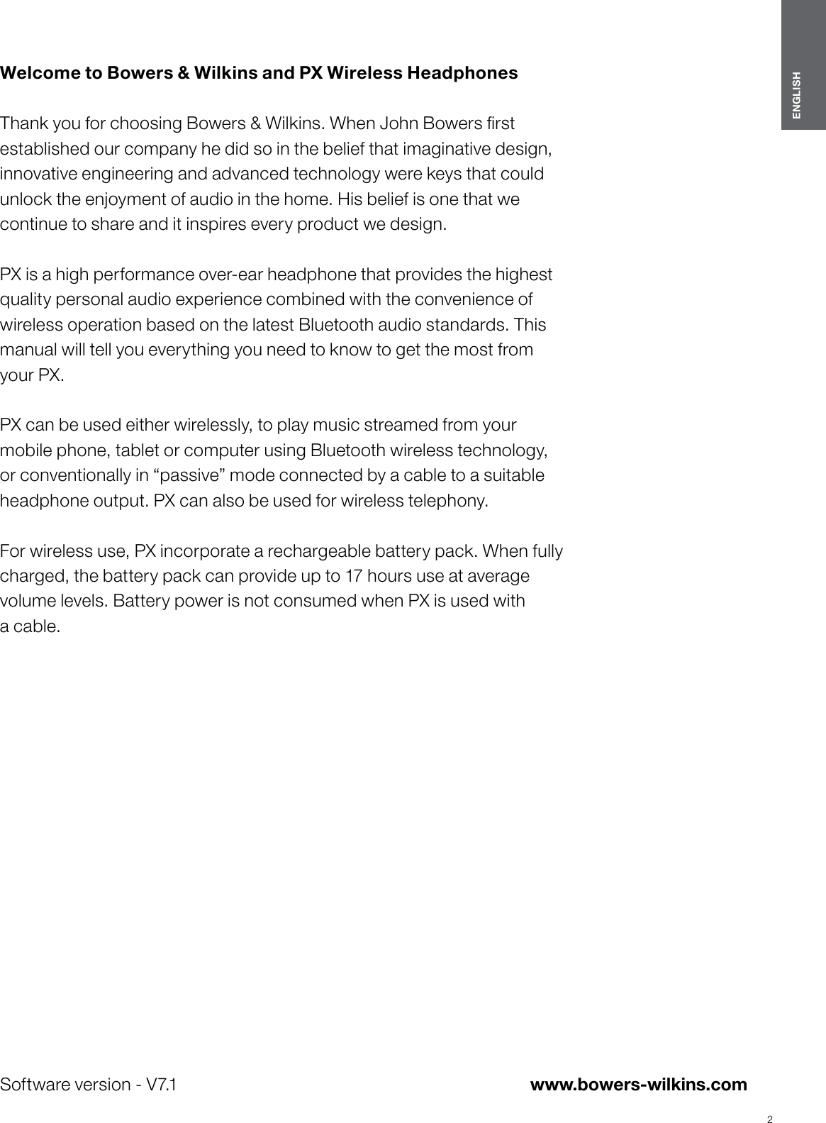 2ENGLISHwww.bowers-wilkins.com Welcome to Bowers &amp; Wilkins and PX Wireless Headphones  Thank you for choosing Bowers &amp; Wilkins. When John Bowers rst established our company he did so in the belief that imaginative design, innovative engineering and advanced technology were keys that could unlock the enjoyment of audio in the home. His belief is one that we continue to share and it inspires every product we design. PX is a high performance over-ear headphone that provides the highest quality personal audio experience combined with the convenience of wireless operation based on the latest Bluetooth audio standards. This manual will tell you everything you need to know to get the most from your PX. PX can be used either wirelessly, to play music streamed from your mobile phone, tablet or computer using Bluetooth wireless technology, or conventionally in &ldquo;passive&rdquo; mode connected by a cable to a suitable headphone output. PX can also be used for wireless telephony.  For wireless use, PX incorporate a rechargeable battery pack. When fully charged, the battery pack can provide up to 17 hours use at average volume levels. Battery power is not consumed when PX is used with acable.ENGLISHSoftware version - V7.1
