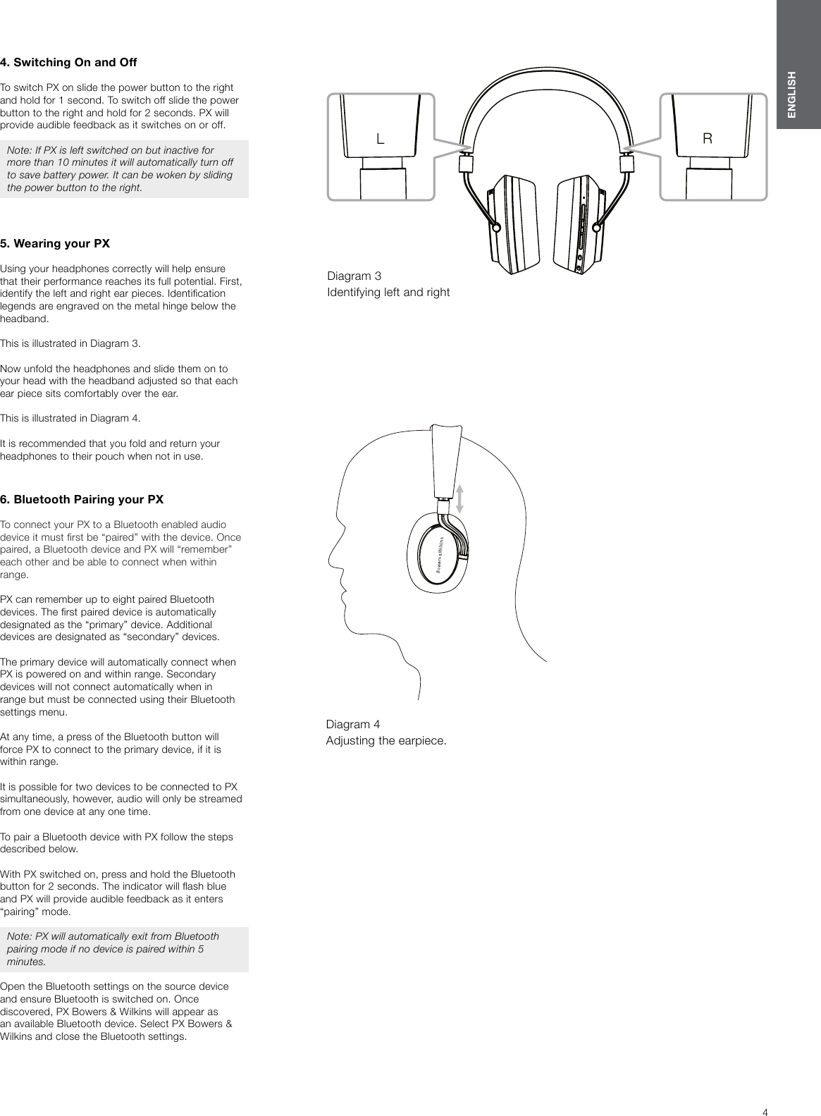 4ENGLISH4. Switching On and OffTo switch PX on slide the power button to the right and hold for 1 second. To switch off slide the power button to the right and hold for 2seconds. PX will provide audible feedback as it switches on or off.Note: If PX is left switched on but inactive for more than 10 minutes it will automatically turn off to save battery power. It can be woken by sliding the power button to the right.5. Wearing your PXUsing your headphones correctly will help ensure that their performance reaches its full potential. First, identify the left and right ear pieces. Identication legends are engraved on the metal hinge below the headband.This is illustrated in Diagram 3.Now unfold the headphones and slide them on to your head with the headband adjusted so that each ear piece sits comfortably over the ear.This is illustrated in Diagram 4.It is recommended that you fold and return your headphones to their pouch when not in use.6. Bluetooth Pairing your PXTo connect your PX to a Bluetooth enabled audio device it must rst be &ldquo;paired&rdquo; with the device. Once paired, a Bluetooth device and PX will &ldquo;remember&rdquo; each other and be able to connect when within range. PX can remember up to eight paired Bluetooth devices. The rst paired device is automatically designated as the &ldquo;primary&rdquo; device. Additional devices are designated as &ldquo;secondary&rdquo; devices. The primary device will automatically connect when PX is powered on and within range. Secondary devices will not connect automatically when in range but must be connected using their Bluetooth settings menu.At any time, a press of the Bluetooth button will force PX to connect to the primary device, if it is within range.It is possible for two devices to be connected to PX simultaneously, however, audio will only be streamed from one device at any one time.To pair a Bluetooth device with PX follow the steps described below. With PX switched on, press and hold the Bluetooth button for 2 seconds. The indicator will ash blue and PX will provide audible feedback as it enters &ldquo;pairing&rdquo; mode. Note: PX will automatically exit from Bluetooth pairing mode if no device is paired within 5 minutes. Open the Bluetooth settings on the source device and ensure Bluetooth is switched on. Once discovered, PX Bowers &amp; Wilkins will appear as an available Bluetooth device. Select PX Bowers &amp; Wilkins and close the Bluetooth settings. Diagram 3 Identifying left and rightDiagram 4 Adjusting the earpiece.