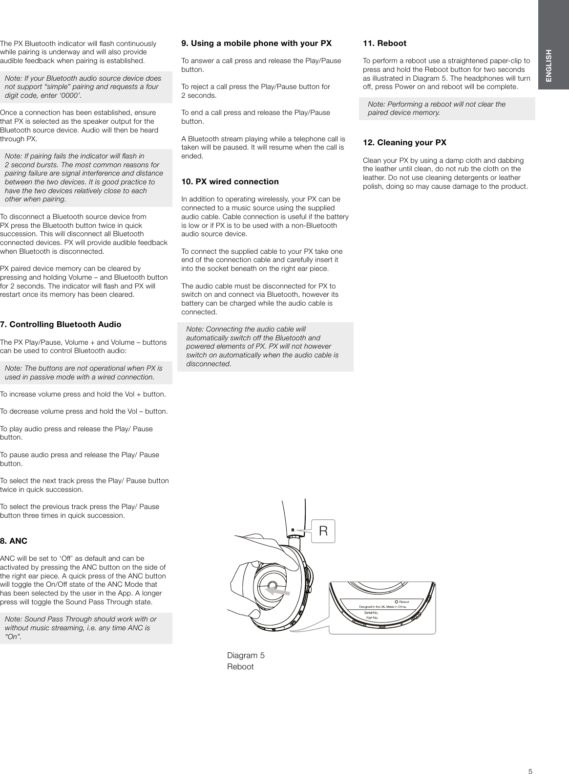 5ENGLISHThe PX Bluetooth indicator will ash continuously while pairing is underway and will also provide audible feedback when pairing is established. Note: If your Bluetooth audio source device does not support &ldquo;simple&rdquo; pairing and requests a four digit code, enter &lsquo;0000&rsquo;. Once a connection has been established, ensure that PX is selected as the speaker output for the Bluetooth source device. Audio will then be heard through PX.Note: If pairing fails the indicator will ash in 2second bursts. The most common reasons for pairing failure are signal interference and distance between the two devices. It is good practice to have the two devices relatively close to each other when pairing.To disconnect a Bluetooth source device from PX press the Bluetooth button twice in quick succession. This will disconnect all Bluetooth connected devices. PX will provide audible feedback when Bluetooth is disconnected. PX paired device memory can be cleared by pressing and holding Volume &ndash; and Bluetooth button for 2 seconds. The indicator will ash and PX will restart once its memory has been cleared. 7. Controlling Bluetooth AudioThe PX Play/Pause, Volume + and Volume &ndash; buttons can be used to control Bluetooth audio:Note: The buttons are not operational when PX is used in passive mode with a wired connection.To increase volume press and hold the Vol + button.To decrease volume press and hold the Vol &ndash; button.To play audio press and release the Play/ Pause button.To pause audio press and release the Play/ Pause button.To select the next track press the Play/ Pause button twice in quick succession.To select the previous track press the Play/ Pause button three times in quick succession.8. ANCANC will be set to &lsquo;Off&rsquo; as default and can be activated by pressing the ANC button on the side of the right ear piece. A quick press of the ANC button will toggle the On/Off state of the ANC Mode that has been selected by the user in the App. A longer press will toggle the Sound Pass Through state.Note: Sound Pass Through should work with or without music streaming, i.e. any time ANC is &ldquo;On&rdquo;.9. Using a mobile phone with your PXTo answer a call press and release the Play/Pause button.To reject a call press the Play/Pause button for 2seconds.To end a call press and release the Play/Pause button.A Bluetooth stream playing while a telephone call is taken will be paused. It will resume when the call is ended.10. PX wired connectionIn addition to operating wirelessly, your PX can be connected to a music source using the supplied audio cable. Cable connection is useful if the battery is low or if PX is to be used with a non-Bluetooth audio source device.To connect the supplied cable to your PX take one end of the connection cable and carefully insert it into the socket beneath on the right ear piece.The audio cable must be disconnected for PX to switch on and connect via Bluetooth, however its battery can be charged while the audio cable is connected.Note: Connecting the audio cable will automatically switch off the Bluetooth and powered elements of PX. PX will not however switch on automatically when the audio cable is disconnected.11. Reboot To perform a reboot use a straightened paper-clip to press and hold the Reboot button for two seconds as illustrated in Diagram 5. The headphones will turn off, press Power on and reboot will be complete.Note: Performing a reboot will not clear the paired device memory.  12. Cleaning your PXClean your PX by using a damp cloth and dabbing the leather until clean, do not rub the cloth on the leather. Do not use cleaning detergents or leather polish, doing so may cause damage to the product.Diagram 5 Reboot