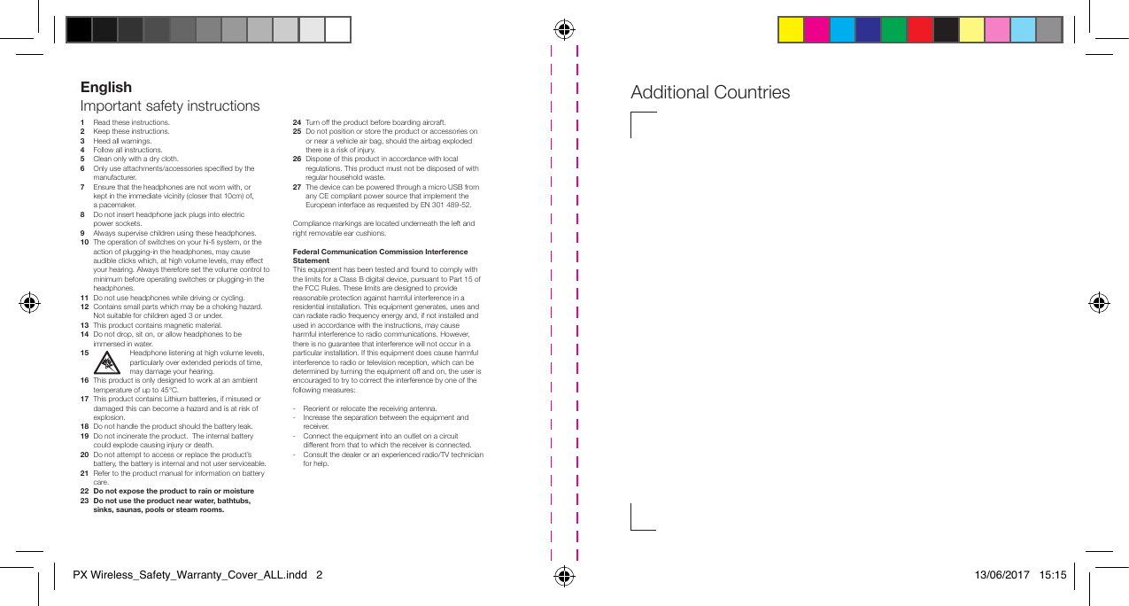 1   Read these instructions.2   Keep these instructions.3   Heed all warnings.4   Follow all instructions.5    Clean only with a dry cloth.6   Only use attachments/accessories specied by the manufacturer.7   Ensure that the headphones are not worn with, or    kept in the immediate vicinity (closer that 10cm) of,    a pacemaker.8  Do not insert headphone jack plugs into electric    power sockets.9  Always supervise children using these headphones.10   The operation of switches on your hi- system, or the action of plugging-in the headphones, may cause audible clicks which, at high volume levels, may effect your hearing. Always therefore set the volume control to minimum before operating switches or plugging-in the headphones.11  Do not use headphones while driving or cycling.12   Contains small parts which may be a choking hazard. Not suitable for children aged 3 or under.13  This product contains magnetic material.14   Do not drop, sit on, or allow headphones to be immersed in water.15 Headphone listening at high volume levels, particularly over extended periods of time, may damage your hearing.16   This product is only designed to work at an ambient temperature of up to 45&deg;C. 17   This product contains Lithium batteries, if misused or damaged this can become a hazard and is at risk of explosion.18   Do not handle the product should the battery leak.19   Do not incinerate the product.  The internal battery could explode causing injury or death.20   Do not attempt to access or replace the product&rsquo;s battery, the battery is internal and not user serviceable.21   Refer to the product manual for information on battery care.22  Do not expose the product to rain or moisture 23   Do not use the product near water, bathtubs, sinks, saunas, pools or steam rooms.24  Turn off the product before boarding aircraft.25   Do not position or store the product or accessories on or near a vehicle air bag, should the airbag exploded there is a risk of injury.26   Dispose of this product in accordance with local regulations. This product must not be disposed of with regular household waste.27   The device can be powered through a micro USB from any CE compliant power source that implement the European interface as requested by EN 301 489-52.Compliance markings are located underneath the left and right removable ear cushions.Federal Communication Commission Interference StatementThis equipment has been tested and found to comply with the limits for a Class B digital device, pursuant to Part 15 of the FCC Rules. These limits are designed to provide reasonable protection against harmful interference in a residential installation. This equipment generates, uses and can radiate radio frequency energy and, if not installed and used in accordance with the instructions, may cause harmful interference to radio communications. However, there is no guarantee that interference will not occur in a particular installation. If this equipment does cause harmful interference to radio or television reception, which can be determined by turning the equipment off and on, the user is encouraged to try to correct the interference by one of the following measures:-  Reorient or relocate the receiving antenna.-   Increase the separation between the equipment and receiver.-   Connect the equipment into an outlet on a circuit different from that to which the receiver is connected.-   Consult the dealer or an experienced radio/TV technician for help.EnglishImportant safety instructions Additional Countries PX Wireless_Safety_Warranty_Cover_ALL.indd   2 13/06/2017   15:15