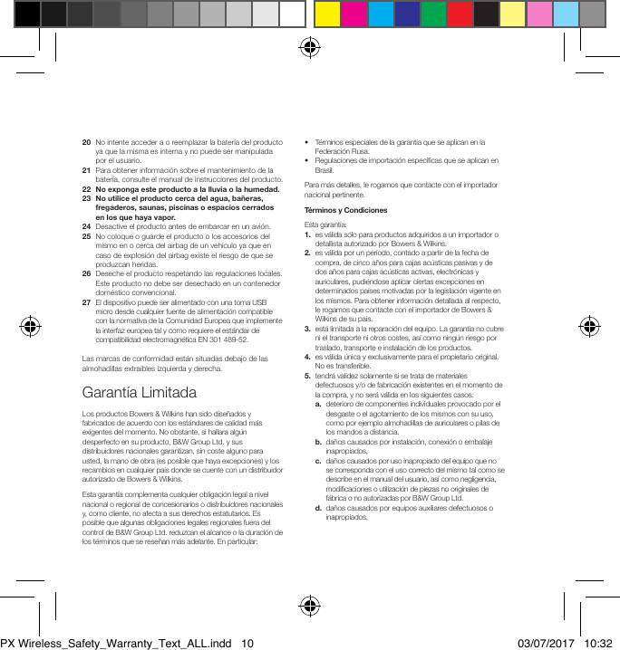 20   No intente acceder a o reemplazar la bater&iacute;a del producto ya que la misma es interna y no puede ser manipulada por el usuario.21   Para obtener informaci&oacute;n sobre el mantenimiento de la bater&iacute;a, consulte el manual de instrucciones del producto.22  No exponga este producto a la lluvia o la humedad.23   No utilice el producto cerca del agua, ba&ntilde;eras, fregaderos, saunas, piscinas o espacios cerrados en los que haya vapor.24   Desactive el producto antes de embarcar en un avi&oacute;n.25   No coloque o guarde el producto o los accesorios del mismo en o cerca del airbag de un veh&iacute;culo ya que en caso de explosi&oacute;n del airbag existe el riesgo de que se produzcan heridas.26   Deseche el producto respetando las regulaciones locales. Este producto no debe ser desechado en un contenedor dom&eacute;stico convencional.27   El dispositivo puede ser alimentado con una toma USB micro desde cualquier fuente de alimentaci&oacute;n compatible con la normativa de la Comunidad Europea que implemente la interfaz europea tal y como requiere el est&aacute;ndar de compatibilidad electromagn&eacute;tica EN 301 489-52.Las marcas de conformidad est&aacute;n situadas debajo de las almohadillas extra&iacute;bles izquierda y derecha.Garant&iacute;a LimitadaLos productos Bowers &amp; Wilkins han sido dise&ntilde;ados y fabricados de acuerdo con los est&aacute;ndares de calidad m&aacute;s exigentes del momento. No obstante, si hallara alg&uacute;n desperfecto en su producto, B&amp;W Group Ltd. y sus distribuidores nacionales garantizan, sin coste alguno para usted, la mano de obra (es posible que haya excepciones) y los recambios en cualquier pa&iacute;s donde se cuente con un distribuidor autorizado de Bowers &amp; Wilkins.Esta garant&iacute;a complementa cualquier obligaci&oacute;n legal a nivel nacional o regional de concesionarios o distribuidores nacionales y, como cliente, no afecta a sus derechos estatutarios. Es posible que algunas obligaciones legales regionales fuera del control de B&amp;W Group Ltd. reduzcan el alcance o la duraci&oacute;n de los t&eacute;rminos que se rese&ntilde;an m&aacute;s adelante. En particular:&bull;   T&eacute;rminos especiales de la garant&iacute;a que se aplican en la Federaci&oacute;n Rusa.&bull;   Regulaciones de importaci&oacute;n espec&iacute;cas que se aplican en Brasil. Para m&aacute;s detalles, le rogamos que contacte con el importador nacional pertinente.T&eacute;rminos y CondicionesEsta garant&iacute;a: 1.   es v&aacute;lida s&oacute;lo para productos adquiridos a un importador o detallista autorizado por Bowers &amp; Wilkins.2.   es v&aacute;lida por un per&iacute;odo, contado a partir de la fecha de compra, de cinco a&ntilde;os para cajas ac&uacute;sticas pasivas y de dos a&ntilde;os para cajas ac&uacute;sticas activas, electr&oacute;nicas y auriculares, pudi&eacute;ndose aplicar ciertas excepciones en determinados pa&iacute;ses motivadas por la legislaci&oacute;n vigente en los mismos. Para obtener informaci&oacute;n detallada al respecto, le rogamos que contacte con el importador de Bowers &amp; Wilkins de su pa&iacute;s.3.   est&aacute; limitada a la reparaci&oacute;n del equipo. La garant&iacute;a no cubre ni el transporte ni otros costes, as&iacute; como ning&uacute;n riesgo por traslado, transporte e instalaci&oacute;n de los productos.4.   es v&aacute;lida &uacute;nica y exclusivamente para el propietario original. No es transferible.5.   tendr&aacute; validez solamente si se trata de materiales defectuosos y/o de fabricaci&oacute;n existentes en el momento de la compra, y no ser&aacute; v&aacute;lida en los siguientes casos: a.   deterioro de componentes individuales provocado por el desgaste o el agotamiento de los mismos con su uso, como por ejemplo almohadillas de auriculares o pilas de los mandos a distancia. b.   da&ntilde;os causados por instalaci&oacute;n, conexi&oacute;n o embalaje inapropiados, c.   da&ntilde;os causados por uso inapropiado del equipo que no se corresponda con el uso correcto del mismo tal como se describe en el manual del usuario, as&iacute; como negligencia, modicaciones o utilizaci&oacute;n de piezas no originales de f&aacute;brica o no autorizadas por B&amp;W Group Ltd. d.   da&ntilde;os causados por equipos auxiliares defectuosos o inapropiados,PX Wireless_Safety_Warranty_Text_ALL.indd   10 03/07/2017   10:32