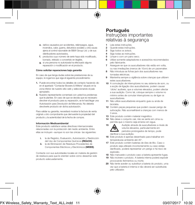 Portugu&ecirc;sInstru&ccedil;&otilde;es importantes relativas &agrave; seguran&ccedil;a e.   da&ntilde;os causados por accidentes, rel&aacute;mpagos, agua, incendios, calor, guerra, disturbios sociales u otra causa ajena al control razonable de B&amp;W Group Ltd. y de sus distribuidores autorizados, f.    productos cuyo n&uacute;mero de serie haya sido modicado, borrado, retirado o convertido en ilegible, g.   si una persona no autorizada ha efectuado alguna reparaci&oacute;n o modicaci&oacute;n en el producto.C&oacute;mo solicitar reparaciones bajo garant&iacute;aEn caso de que tenga dudas sobre las prestaciones de su equipo, le rogamos que siga el siguiente procedimiento:1.   Puede encontrar todos los detalles de contacto haciendo clic en el apartado &ldquo;Contactar Bowers &amp; Wilkins&rdquo; situado en la zona inferior de nuestro sitio web y seleccionando el pa&iacute;s apropiado.2.   Nuestro representante comentar&aacute; con usted los problemas que le plantee. En caso de que se decida que es necesario devolver el producto para su reparaci&oacute;n, se le har&aacute; llegar una Autorizaci&oacute;n para Devoluci&oacute;n de Mercanc&iacute;a. No deber&iacute;a devolverle producto sin dicha autorizaci&oacute;n. Para validar su garant&iacute;a, necesitar&aacute; mostrar la factura de venta original u otro comprobante que demuestre la propiedad del producto y la autenticidad de la fecha de compra.Informaci&oacute;n MedioambientalEste producto satisface varias directivas internacionales relacionadas con la protecci&oacute;n del medio ambiente. Entre ellas se incluyen &ndash;aunque no son las &uacute;nicas- las siguientes: i.   la de Registro, Evaluaci&oacute;n, Autorizaci&oacute;n y Restricci&oacute;n del Uso de Componentes Qu&iacute;micos (REACH). ii.   la de Eliminaci&oacute;n de Residuos Procedentes de Componentes El&eacute;ctricos y Electr&oacute;nicos (WEEE).Contacte con sus autoridades locales en materia de gesti&oacute;n de residuos para que le orienten sobre c&oacute;mo desechar este producto adecuadamente.1   Leia estas instru&ccedil;&otilde;es.2  Guarde estas instru&ccedil;&otilde;es.3  Siga todos os avisos.4   Siga todas as instru&ccedil;&otilde;es.5    Limpe-o com um pano seco.6   Utilize somente adaptadores e acess&oacute;rios recomendados pelo fabricante.7   Assegure-se que os auscultadores n&atilde;o est&atilde;o em volta, ou nas imedia&ccedil;&otilde;es (menos de 10cm) de um pacemaker.8   N&atilde;o introduza as chas jack dos auscultadores nas tomadas el&eacute;ctricas.9   Mantenha sempre a vigil&acirc;ncia sobre crian&ccedil;as que utilizem estes auscultadores.10   A comuta&ccedil;&atilde;o de interruptores no seu sistema de som, ou a ac&ccedil;&atilde;o de liga&ccedil;&atilde;o dos auscultadores, podem causar &lsquo;clicks&rsquo; aud&iacute;veis, que a volumes elevados, podem afectar a sua audi&ccedil;&atilde;o. Como tal, coloque sempre o volume no m&iacute;nimo antes de comutar interruptores ou de ligar os auscultadores.11   N&atilde;o utilize auscultadores enquanto guia ou anda de bicicleta.12   Cont&eacute;m pe&ccedil;as pequenas que podem causar perigo de sufoca&ccedil;&atilde;o. N&atilde;o aconselh&aacute;vel a crian&ccedil;as com menos de 3 anos.13   Este produto cont&eacute;m material magn&eacute;tico.14   N&atilde;o deixe o conjunto cair, n&atilde;o se sente em cima ou permita que o mesmo seja emerso em &aacute;gua.15  Audi&ccedil;&atilde;o atrav&eacute;s de auscultadores a n&iacute;veis de volume elevados, particularmente em per&iacute;odos prolongados de tempo, pode danicar a sua audi&ccedil;&atilde;o.16   Este produto &eacute; apenas desenhado para trabalhar em temperaturas ambiente at&eacute; 45&deg;.17   Este produto cont&eacute;m baterias de i&otilde;es de l&iacute;tio. Caso o produto seja utilizado incorrectamente ou caso esteja danicado, poder&aacute; representar um perigo e h&aacute; risco de explos&atilde;o.18   N&atilde;o manuseie o produto caso a bateria apresente fugas.19   N&atilde;o incinere o produto. A bateria interna poder&aacute; explodir provocando ferimentos ou morte.20   N&atilde;o tente aceder ou substituir a bateria do produto, uma vez que a bateria &eacute; interna e n&atilde;o dever&aacute; ser substitu&iacute;da pelo utilizador.PX Wireless_Safety_Warranty_Text_ALL.indd   11 03/07/2017   10:32