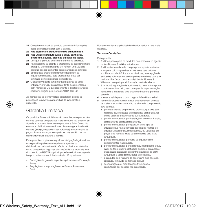 21   Consulte o manual do produto para obter informa&ccedil;&otilde;es sobre os cuidados a ter com a bateria.22  N&atilde;o exponha o produto a chuva ou humidade.23   N&atilde;o utilize o produto junto a &aacute;gua, banheiras, lavat&oacute;rios, saunas, piscinas ou salas de vapor.24   Desligue o produto antes de entrar numa aeronave.25   N&atilde;o posicione ou guarde o produto ou os acess&oacute;rios num airbag ou junto ao airbag de um ve&iacute;culo, uma vez que poder&atilde;o ocorrer ferimentos caso o airbag seja activado.26   Elimine este produto em conformidade com os regulamentos locais. Este produto n&atilde;o deve ser eliminado com os res&iacute;duos dom&eacute;sticos.27   O dispositivo pode ser alimentado atrav&eacute;s de uma entrada micro USB de qualquer fonte de alimenta&ccedil;&atilde;o com marca&ccedil;&atilde;o CE que implemente a interface europeia conforme exigido pela norma EN 301 489-52.As marca&ccedil;&otilde;es de conformidade encontram-se sob as protec&ccedil;&otilde;es remov&iacute;veis para orelhas do lado direito e esquerdo.Garantia LimitadaOs produtos Bowers &amp; Wilkins s&atilde;o desenhados e produzidos com os padr&otilde;es de qualidade mais elevados. No entanto, se algo de errado acontecer com o produto, a B&amp;W Group Ltd. e os seus distribuidores nacionais oferecem garantia de m&atilde;o de obra (excep&ccedil;&otilde;es podem ser aplicadas) e substitui&ccedil;&atilde;o de pe&ccedil;as, livre de encargos em qualquer pa&iacute;s servido por um distribuidor ocial Bowers &amp; Wilkins.Esta garantia complementa qualquer obriga&ccedil;&atilde;o legal nacional ou regional &agrave; qual estejam sujeitos os agentes ou distribuidores nacionais e n&atilde;o afecta os direitos estatut&aacute;rios como consumidor. Algumas obriga&ccedil;&otilde;es legais regionais fora do controlo do B&amp;W Group Ltd. poder&atilde;o reduzir o espa&ccedil;o de tempo dos termos sublinhados abaixo. Em particular:&bull;   Condi&ccedil;&otilde;es de garantia especiais aplicam-se na Federa&ccedil;&atilde;o Russa.&bull;   Regula&ccedil;&otilde;es de importa&ccedil;&atilde;o espec&iacute;cas aplicam-se no Brasil.Por favor contacte o principal distribuidor nacional para mais detalhes.Termos e Condi&ccedil;&otilde;esEsta garantia:1   &eacute; v&aacute;lida apenas para os produtos comprados num agente ou loja Bowers &amp; Wilkins autorizados.2   &eacute; v&aacute;lida desde a data de compra por um per&iacute;odo de cinco anos para colunas passivas e dois anos para colunas amplicadas, electr&oacute;nica e auscultadores, &agrave; excep&ccedil;&atilde;o de exclus&otilde;es aplicadas em certos pa&iacute;ses e em linha com a lei nacional. Por favor consulte o distribuidor Bowers &amp; Wilkins no seu pa&iacute;s para informa&ccedil;&atilde;o mais detalhada. 3    &eacute; limitada &agrave; repara&ccedil;&atilde;o de equipamento. Nem o transporte o qualquer outro custo, nem qualquer risco por remo&ccedil;&atilde;o, transporte e instala&ccedil;&atilde;o dos produtos &eacute; coberta por esta garantia. 4    apenas &eacute; valida para o dono original. N&atilde;o &eacute; transfer&iacute;vel. 5    n&atilde;o ser&aacute; aplicada noutros casos que n&atilde;o sejam defeitos de material e/ou de constru&ccedil;&atilde;o na altura da compra e n&atilde;o ser&aacute; aplicada:  a   por deteriora&ccedil;&atilde;o de partes do produto, que pela sua natureza quem gastos ou esgotados com o uso, tal como baterias e esponjas de auscultadores. b    por danos causados por instala&ccedil;&atilde;o incorrecta, liga&ccedil;&atilde;o, embalamento ou desembalamento,  c    por danos causados por qualquer outro tipo de utiliza&ccedil;&atilde;o que n&atilde;o a correcta descrita no manual do utilizador, negligencia, modica&ccedil;&otilde;es, ou utiliza&ccedil;&atilde;o de pe&ccedil;as que n&atilde;o s&atilde;o feitas ou autorizadas pelo B&amp;W Group Ltd.,  d    por danos causados por falha ou equipamento complementar inadequado,  e    por danos causados por acidentes, rel&acirc;mpagos, &aacute;gua, calor do fogo, guerra, dist&uacute;rbios p&uacute;blicos, ou qualquer outra causa para al&eacute;m do controlo razo&aacute;vel do B&amp;W Group Ltd. e seus distribuidores autorizados,  f    a produtos cujo n&uacute;mero de s&eacute;rie tenha sido alterado, apagado, removido ou tornado ileg&iacute;vel.  g    se repara&ccedil;&otilde;es ou modica&ccedil;&otilde;es tiverem sido executadas por pessoal n&atilde;o autorizado.PX Wireless_Safety_Warranty_Text_ALL.indd   12 03/07/2017   10:32