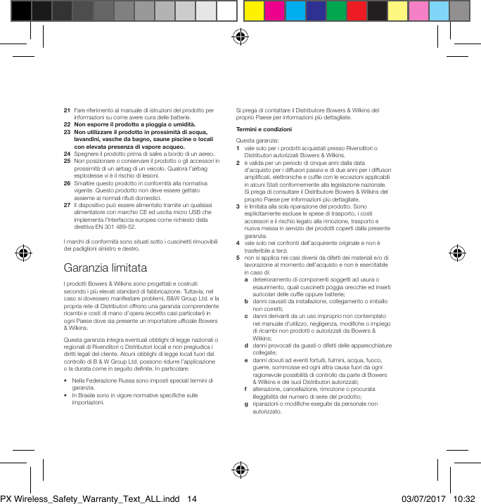 21   Fare riferimento al manuale di istruzioni del prodotto per informazioni su come avere cura delle batterie.22  Non esporre il prodotto a pioggia o umidit&agrave;.23   Non utilizzare il prodotto in prossimit&agrave; di acqua, lavandini, vasche da bagno, saune piscine o locali con elevata presenza di vapore acqueo.24  Spegnere il prodotto prima di salire a bordo di un aereo.25   Non posizionare o conservare il prodotto o gli accessori in prossimit&agrave; di un airbag di un veicolo. Qualora l&rsquo;airbag esplodesse vi &egrave; il rischio di lesioni.26   Smaltire questo prodotto in conformit&agrave; alla normativa vigente. Questo prodotto non deve essere gettato assieme ai normali riuti domestici.27   Il dispositivo pu&ograve; essere alimentato tramite un qualsiasi alimentatore con marchio CE ed uscita micro USB che implementa l&rsquo;Interfaccia europea come richiesto dalla direttiva EN 301 489-52.I marchi di conformit&agrave; sono situati sotto i cuscinetti rimuovibili dei padiglioni sinistro e destro.Garanzia limitataI prodotti Bowers &amp; Wilkins sono progettati e costruiti secondo i pi&ugrave; elevati standard di fabbricazione. Tuttavia, nel caso si dovessero manifestare problemi, B&amp;W Group Ltd. e la propria rete di Distributori offrono una garanzia comprendente ricambi e costi di mano d&rsquo;opera (eccetto casi particolari) in ogni Paese dove sia presente un importatore ufciale Bowers &amp; Wilkins.Questa garanzia integra eventuali obblighi di legge nazionali o regionali di Rivenditori o Distributori locali e non pregiudica i diritti legali del cliente. Alcuni obblighi di legge locali fuori dal controllo di B &amp; W Group Ltd. possono ridurre l&rsquo;applicazione o la durata come in seguito denite. In particolare:&bull;   Nella Federazione Russa sono imposti speciali termini di garanzia.&bull;   In Brasile sono in vigore normative speciche sulle importazioni.Si prega di contattare il Distributore Bowers &amp; Wilkins del proprio Paese per informazioni pi&ugrave; dettagliate.Termini e condizioniQuesta garanzia:1   vale solo per i prodotti acquistati presso Rivenditori o Distributori autorizzati Bowers &amp; Wilkins.2    &egrave; valida per un periodo di cinque anni dalla data d&rsquo;acquisto per i diffusori passivi e di due anni per i diffusori amplicati, elettroniche e cufe con le eccezioni applicabili in alcuni Stati conformemente alla legislazione nazionale. Si prega di consultare il Distributore Bowers &amp; Wilkins del proprio Paese per informazioni pi&ugrave; dettagliate.3    &egrave; limitata alla sola riparazione del prodotto. Sono esplicitamente escluse le spese di trasporto, i costi accessori e il rischio legato alla rimozione, trasporto e nuova messa in servizio dei prodotti coperti dalla presente garanzia.4    vale solo nei confronti dell&rsquo;acquirente originale e non &egrave; trasferibile a terzi.5    non si applica nei casi diversi da difetti dei materiali e/o di lavorazione al momento dell&rsquo;acquisto e non &egrave; esercitabile in caso di:  a    deterioramento di componenti soggetti ad usura o esaurimento, quali cuscinetti poggia orecchie ed inserti auricolari delle cufe oppure batterie; b    danni causati da installazione, collegamento o imballo non corretti; c    danni derivanti da un uso improprio non contemplato nel manuale d&rsquo;utilizzo, negligenza, modiche o impiego di ricambi non prodotti o autorizzati da Bowers &amp; Wilkins; d    danni provocati da guasti o difetti delle apparecchiature collegate; e    danni dovuti ad eventi fortuiti, fulmini, acqua, fuoco, guerre, sommosse ed ogni altra causa fuori da ogni ragionevole possibilit&agrave; di controllo da parte di Bowers &amp; Wilkins e dei suoi Distributori autorizzati; f    alterazione, cancellazione, rimozione o procurata illeggibilit&agrave; del numero di serie del prodotto; g    riparazioni o modiche eseguite da personale non autorizzato.PX Wireless_Safety_Warranty_Text_ALL.indd   14 03/07/2017   10:32