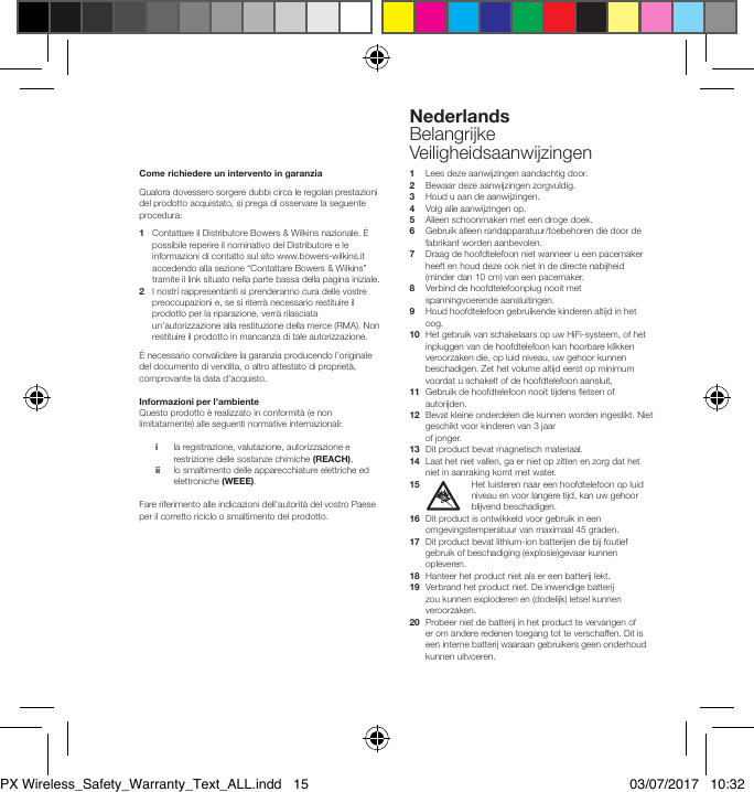 Come richiedere un intervento in garanzia Qualora dovessero sorgere dubbi circa le regolari prestazioni del prodotto acquistato, si prega di osservare la seguente procedura:1   Contattare il Distributore Bowers &amp; Wilkins nazionale. &Egrave; possibile reperire il nominativo del Distributore e le informazioni di contatto sul sito www.bowers-wilkins.it accedendo alla sezione &ldquo;Contattare Bowers &amp; Wilkins&rdquo; tramite il link situato nella parte bassa della pagina iniziale.2    I nostri rappresentanti si prenderanno cura delle vostre preoccupazioni e, se si riterr&agrave; necessario restituire il prodotto per la riparazione, verr&agrave; rilasciata un&rsquo;autorizzazione alla restituzione della merce (RMA). Non restituire il prodotto in mancanza di tale autorizzazione.&Egrave; necessario convalidare la garanzia producendo l&rsquo;originale del documento di vendita, o altro attestato di propriet&agrave;, comprovante la data d&rsquo;acquisto.Informazioni per l&rsquo;ambienteQuesto prodotto &egrave; realizzato in conformit&agrave; (e non limitatamente) alle seguenti normative internazionali: i   la registrazione, valutazione, autorizzazione e restrizione delle sostanze chimiche (REACH), ii   lo smaltimento delle apparecchiature elettriche ed elettroniche (WEEE).Fare riferimento alle indicazioni dell&rsquo;autorit&agrave; del vostro Paese per il corretto riciclo o smaltimento del prodotto.1   Lees deze aanwijzingen aandachtig door.2   Bewaar deze aanwijzingen zorgvuldig.3   Houd u aan de aanwijzingen.4   Volg alle aanwijzingen op.5    Alleen schoonmaken met een droge doek.6   Gebruik alleen randapparatuur/toebehoren die door de fabrikant worden aanbevolen.7   Draag de hoofdtelefoon niet wanneer u een pacemaker heeft en houd deze ook niet in de directe nabijheid (minder dan 10 cm) van een pacemaker.8   Verbind de hoofdtelefoonplug nooit met spanningvoerende aansluitingen.9   Houd hoofdtelefoon gebruikende kinderen altijd in het oog.10   Het gebruik van schakelaars op uw HiFi-systeem, of het inpluggen van de hoofdtelefoon kan hoorbare klikken veroorzaken die, op luid niveau, uw gehoor kunnen beschadigen. Zet het volume altijd eerst op minimum voordat u schakelt of de hoofdtelefoon aansluit,11   Gebruik de hoofdtelefoon nooit tijdens etsen of autorijden.12   Bevat kleine onderdelen die kunnen worden ingeslikt. Niet geschikt voor kinderen van 3 jaar  of jonger.13   Dit product bevat magnetisch materiaal.14   Laat het niet vallen, ga er niet op zitten en zorg dat het niet in aanraking komt met water.15   Het luisteren naar een hoofdtelefoon op luid niveau en voor langere tijd, kan uw gehoor blijvend beschadigen.16   Dit product is ontwikkeld voor gebruik in een omgevingstemperatuur van maximaal 45 graden.17   Dit product bevat lithium-ion batterijen die bij foutief gebruik of beschadiging (explosie)gevaar kunnen opleveren.18   Hanteer het product niet als er een batterij lekt.19   Verbrand het product niet. De inwendige batterij zou kunnen exploderen en (dodelijk) letsel kunnen veroorzaken.20   Probeer niet de batterij in het product te vervangen of er om andere redenen toegang tot te verschaffen. Dit is een interne batterij waaraan gebruikers geen onderhoud kunnen uitvoeren.NederlandsBelangrijke VeiligheidsaanwijzingenPX Wireless_Safety_Warranty_Text_ALL.indd   15 03/07/2017   10:32