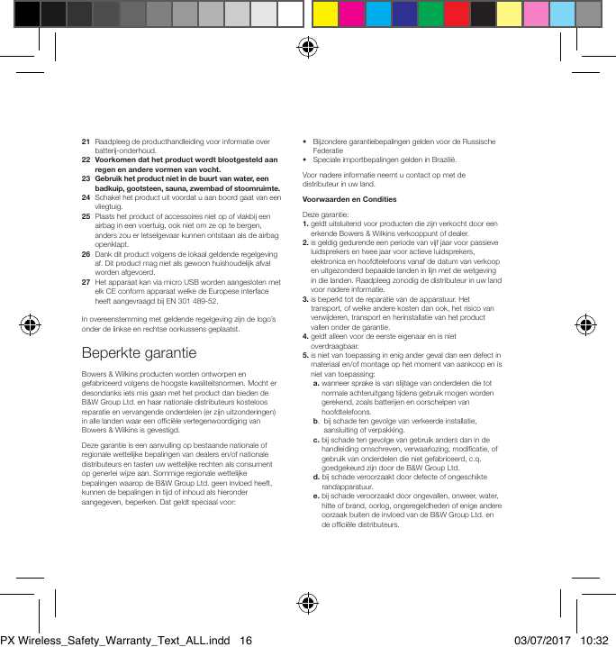 21   Raadpleeg de producthandleiding voor informatie over batterij-onderhoud.22   Voorkomen dat het product wordt blootgesteld aan regen en andere vormen van vocht.23   Gebruik het product niet in de buurt van water, een badkuip, gootsteen, sauna, zwembad of stoomruimte.24   Schakel het product uit voordat u aan boord gaat van een vliegtuig.25   Plaats het product of accessoires niet op of vlakbij een airbag in een voertuig, ook niet om ze op te bergen, anders zou er letselgevaar kunnen ontstaan als de airbag openklapt.26   Dank dit product volgens de lokaal geldende regelgeving af. Dit product mag niet als gewoon huishoudelijk afval worden afgevoerd.27   Het apparaat kan via micro USB worden aangesloten met elk CE conform apparaat welke de Europese interface heeft aangevraagd bij EN 301 489-52.In overeenstemming met geldende regelgeving zijn de logo&rsquo;s onder de linkse en rechtse oorkussens geplaatst.Beperkte garantieBowers &amp; Wilkins producten worden ontworpen en gefabriceerd volgens de hoogste kwaliteitsnormen. Mocht er desondanks iets mis gaan met het product dan bieden de B&amp;W Group Ltd. en haar nationale distributeurs kosteloos reparatie en vervangende onderdelen (er zijn uitzonderingen) in alle landen waar een ofci&euml;le vertegenwoordiging van Bowers &amp; Wilkins is gevestigd.Deze garantie is een aanvulling op bestaande nationale of regionale wettelijke bepalingen van dealers en/of nationale distributeurs en tasten uw wettelijke rechten als consument op generlei wijze aan. Sommige regionale wettelijke bepalingen waarop de B&amp;W Group Ltd. geen invloed heeft, kunnen de bepalingen in tijd of inhoud als hieronder aangegeven, beperken. Dat geldt speciaal voor:&bull;   Bijzondere garantiebepalingen gelden voor de Russische Federatie&bull;  Speciale importbepalingen gelden in Brazili&euml;.Voor nadere informatie neemt u contact op met de distributeur in uw land.Voorwaarden en ConditiesDeze garantie:1.  geldt uitsluitend voor producten die zijn verkocht door een erkende Bowers &amp; Wilkins verkooppunt of dealer.2.  is geldig gedurende een periode van vijf jaar voor passieve luidsprekers en twee jaar voor actieve luidsprekers, elektronica en hoofdtelefoons vanaf de datum van verkoop en uitgezonderd bepaalde landen in lijn met de wetgeving in die landen. Raadpleeg zonodig de distributeur in uw land voor nadere informatie.3.  is beperkt tot de reparatie van de apparatuur. Het transport, of welke andere kosten dan ook, het risico van verwijderen, transport en herinstallatie van het product vallen onder de garantie.4.  geldt alleen voor de eerste eigenaar en is niet overdraagbaar.5.  is niet van toepassing in enig ander geval dan een defect in materiaal en/of montage op het moment van aankoop en is niet van toepassing: a.  wanneer sprake is van slijtage van onderdelen die tot normale achteruitgang tijdens gebruik mogen worden gerekend, zoals batterijen en oorschelpen van hoofdtelefoons. b.   bij schade ten gevolge van verkeerde installatie, aansluiting of verpakking. c.  bij schade ten gevolge van gebruik anders dan in de handleiding omschreven, verwaarlozing, modicatie, of gebruik van onderdelen die niet gefabriceerd, c.q. goedgekeurd zijn door de B&amp;W Group Ltd. d.  bij schade veroorzaakt door defecte of ongeschikte randapparatuur. e.  bij schade veroorzaakt door ongevallen, onweer, water, hitte of brand, oorlog, ongeregeldheden of enige andere oorzaak buiten de invloed van de B&amp;W Group Ltd. en de ofci&euml;le distributeurs.PX Wireless_Safety_Warranty_Text_ALL.indd   16 03/07/2017   10:32