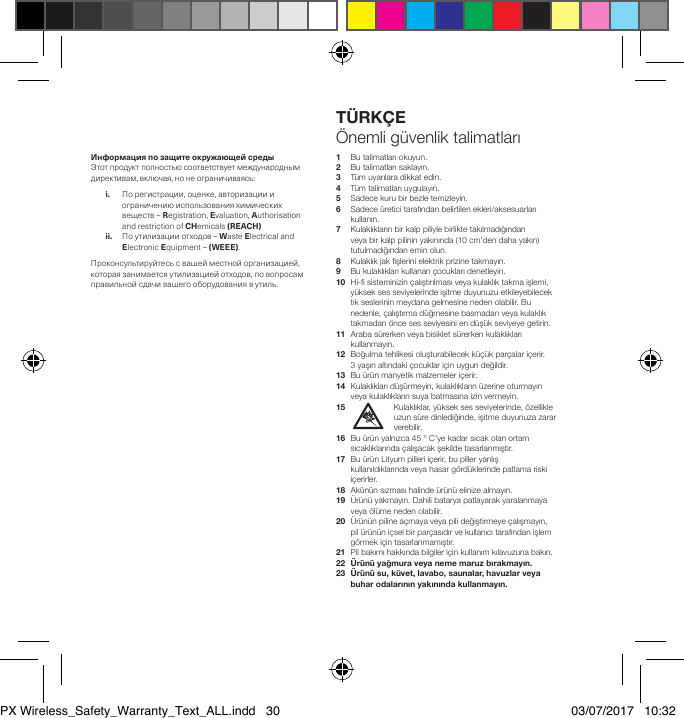 ИнформацияпозащитеокружающейсредыЭтотпродуктполностьюсоответствуетмеждународнымдирективам,включая,нонеограничиваясь: i. Порегистрации,оценке,авторизациииограничениюиспользованияхимическихвеществ&ndash;Registration,Evaluation,AuthorisationandrestrictionofCHemicals(REACH) ii. Поутилизацииотходов&ndash;WasteElectricalandElectronicEquipment&ndash; (WEEE).Проконсультируйтесьсвашейместнойорганизацией,котораязанимаетсяутилизациейотходов,повопросамправильнойсдачивашегооборудованиявутиль.1   Bu talimatları okuyun.2   Bu talimatları saklayın.3   T&uuml;m uyarılara dikkat edin.4   T&uuml;m talimatları uygulayın.5   Sadece kuru bir bezle temizleyin.6    Sadece &uuml;retici tarafından belirtilen ekleri/aksesuarları kullanın.7    Kulaklıkların bir kalp piliyle birlikte takılmadığından veya bir kalp pilinin yakınında (10 cm&rsquo;den daha yakın) tutulmadığından emin olun.8   Kulaklık jak şlerini elektrik prizine takmayın.9   Bu kulaklıkları kullanan &ccedil;ocukları denetleyin.10   Hi- sisteminizin &ccedil;alıştırılması veya kulaklık takma işlemi, y&uuml;ksek ses seviyelerinde işitme duyunuzu etkileyebilecek tık seslerinin meydana gelmesine neden olabilir. Bu nedenle, &ccedil;alıştırma d&uuml;ğmesine basmadan veya kulaklık takmadan &ouml;nce ses seviyesini en d&uuml;ş&uuml;k seviyeye getirin.11   Araba s&uuml;rerken veya bisiklet s&uuml;rerken kulaklıkları kullanmayın.12   Boğulma tehlikesi oluşturabilecek k&uuml;&ccedil;&uuml;k par&ccedil;alar i&ccedil;erir. 3yaşın altındaki &ccedil;ocuklar i&ccedil;in uygun değildir.13  Bu &uuml;r&uuml;n manyetik malzemeler i&ccedil;erir.14   Kulaklıkları d&uuml;ş&uuml;rmeyin, kulaklıkların &uuml;zerine oturmayın veya kulaklıkların suya batmasına izin vermeyin.15    Kulaklıklar, y&uuml;ksek ses seviyelerinde, &ouml;zellikle uzun s&uuml;re dinlediğinde, işitme duyunuza zarar verebilir.16   Bu &uuml;r&uuml;n yalnızca 45 &deg; C&rsquo;ye kadar sıcak olan ortam sıcaklıklarında &ccedil;alışacak şekilde tasarlanmıştır. 17   Bu &uuml;r&uuml;n Lityum pilleri i&ccedil;erir, bu piller yanlış kullanıldıklarında veya hasar g&ouml;rd&uuml;klerinde patlama riski i&ccedil;erirler.18  Ak&uuml;n&uuml;n sızması halinde &uuml;r&uuml;n&uuml; elinize almayın.19   &Uuml;r&uuml;n&uuml; yakmayın. Dahili batarya patlayarak yaralanmaya veya &ouml;l&uuml;me neden olabilir.20   &Uuml;r&uuml;n&uuml;n piline a&ccedil;maya veya pili değiştirmeye &ccedil;alışmayın, pil &uuml;r&uuml;n&uuml;n i&ccedil;sel bir par&ccedil;asıdır ve kullanıcı tarafından işlem g&ouml;rmek i&ccedil;in tasarlanmamıştır.21   Pil bakımı hakkında bilgiler i&ccedil;in kullanım kılavuzuna bakın.22&Uuml;r&uuml;n&uuml;yağmuraveyanememaruzbırakmayın.23   &Uuml;r&uuml;n&uuml; su, k&uuml;vet, lavabo, saunalar, havuzlar veya buharodalarınınyakınındakullanmayın.T&Uuml;RK&Ccedil;E&Ouml;nemli g&uuml;venlik talimatlarıPX Wireless_Safety_Warranty_Text_ALL.indd   30 03/07/2017   10:32