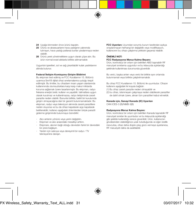 24  U&ccedil;ağa binmeden &ouml;nce &uuml;r&uuml;n&uuml; kapatın.25   &Uuml;r&uuml;n&uuml; ve aksesuarlarını hava yastığının yakınında tutmayın, hava yastığı patlarsa bunlar yaralanmaya neden olabilir.26   &Uuml;r&uuml;n&uuml; yerel y&ouml;netmeliklere uygun olarak &ccedil;&ouml;pe atın. Bu &uuml;r&uuml;n normal evsel atıklarla birlikte atılmamalıdır.Uygunluk işaretleri, sol ve sağ &ccedil;ıkartılabilir kulak yastıklarının altında bulunur.FederalİletişimKomisyonuGirişimBildirimiBu ekipman test edilmiş ve FCC Kurallarının 15. B&ouml;l&uuml;m&uuml; uyarınca Sınıf B dijital cihaz sınırlamalarına uyduğu tespit edilmiştir. Bu limitler, bu cihazların insan yaşam alanlarında kullanımında olumsuzluklara karşı karşı makul miktarda koruma sağlamak &uuml;zere tasarlanmıştır. Bu ekipman, radyo frekansı enerjisi &uuml;retir, kullanır ve yayabilir; talimatlara uygun olarak kurulmaz ve kullanılmazsa, radyo iletişiminde zararlı parazite neden olabilir. Bununla birlikte, belirli bir kurulumda girişim olmayacağına dair bir garanti bulunmamaktadır. Bu ekipman, radyo veya televizyon alımında zararlı parazitlere neden oluyorsa ve bu da cihazı kapatarak a&ccedil;ıp kapatarak belirlenebilir; kullanıcı aşağıdaki &ouml;nlemlerden biriyle paraziti giderme girişiminde bulunmaya &ouml;zendirilir:-   Alıcı antenin y&ouml;n&uuml;n&uuml; veya yerini değiştirin.-   Ekipman ve alıcı arasındaki mesafeyi arttırın.-    Ekipmanı, alıcının bağlı olduğu devreden farklı bir devredeki bir prize bağlayın.-    Yardım i&ccedil;in satıcıya veya deneyimli bir radyo / TV teknisyenine danışın.FCCUyarıları: Uyumdan sorumlu kurum tarafından a&ccedil;ık&ccedil;a onaylanmayan herhangi bir değişiklik veya modikasyon, kullanıcının bu cihazı &ccedil;alıştırma yetkisini ge&ccedil;ersiz kılabilir.&Ouml;NEMLİNOT:FCCRadyasyonaMaruzKalmaBeyanı:&Uuml;r&uuml;n, kontrols&uuml;z bir ortam i&ccedil;in belirtilen ABD taşınabilir RF maruziyet sınırlarına uygundur ve bu kılavuzda a&ccedil;ıklandığı şeklinde kullanılması durumunda g&uuml;venlidir. Bu verici, başka anten veya verici ile birlikte aynı ortamda bulunmamalı veya birlikte &ccedil;alıştırılmamalıdır.Bu cihaz FCC Kurallarının 15. B&ouml;l&uuml;m&uuml; ile uyumludur. Cihazın kullanımı aşağıdaki iki koşula bağlıdır: (1) Bu cihaz zararlı parazite neden olmayabilir ve (2)  bu cihaz, istenmeyen &ccedil;alışmaya neden olabilecek parazitler de dahil olmak &uuml;zere, alınan t&uuml;m parazitleri kabul etmelidir.Kanadai&ccedil;in,SanayiKanada(IC)UyarılarıCAN ICES-3 (B)/NMB-3(B) RadyasyonaMaruzKalmaBeyanı:&Uuml;r&uuml;n, kontrols&uuml;z bir ortam i&ccedil;in belirtilen Kanada taşınabilir RF maruziyet sınırları ile uyumludur ve bu kılavuzda a&ccedil;ıklandığı gibi şekilde kullanıldığı s&uuml;rece g&uuml;venlidir. &Uuml;r&uuml;n, kullanıcının g&ouml;vdesinden olabildiğince uzak tutulduğunda ve eğer &ouml;zellik mevcutsa, cihaz daha d&uuml;ş&uuml;k &ccedil;ıkış g&uuml;c&uuml; vermeye ayarlanırsa, RF maruziyeti daha da azaltılabilir.PX Wireless_Safety_Warranty_Text_ALL.indd   31 03/07/2017   10:32