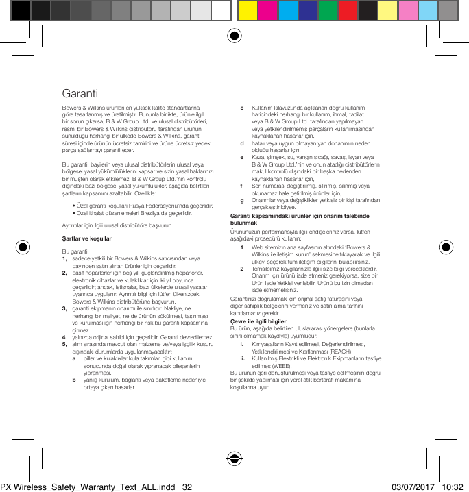 Bowers &amp; Wilkins &uuml;r&uuml;nleri en y&uuml;ksek kalite standartlarına g&ouml;re tasarlanmış ve &uuml;retilmiştir. Bununla birlikte, &uuml;r&uuml;nle ilgili bir sorun &ccedil;ıkarsa, B &amp; W Group Ltd. ve ulusal distrib&uuml;t&ouml;rleri, resmi bir Bowers &amp; Wilkins distrib&uuml;t&ouml;r&uuml; tarafından &uuml;r&uuml;n&uuml;n sunulduğu herhangi bir &uuml;lkede Bowers &amp; Wilkins, garanti s&uuml;resi i&ccedil;inde &uuml;r&uuml;n&uuml;n &uuml;cretsiz tamirini ve &uuml;r&uuml;ne &uuml;cretsiz yedek par&ccedil;a sağlamayı garanti eder.Bu garanti, bayilerin veya ulusal distrib&uuml;t&ouml;rlerin ulusal veya b&ouml;lgesel yasal y&uuml;k&uuml;ml&uuml;l&uuml;klerini kapsar ve sizin yasal haklarınızı bir m&uuml;şteri olarak etkilemez. B &amp; W Group Ltd.&rsquo;nin kontrol&uuml; dışındaki bazı b&ouml;lgesel yasal y&uuml;k&uuml;ml&uuml;l&uuml;kler, aşağıda belirtilen şartların kapsamını azaltabilir. &Ouml;zellikle:  &bull; &Ouml;zel garanti koşulları Rusya Federasyonu&rsquo;nda ge&ccedil;erlidir.  &bull; &Ouml;zel ithalat d&uuml;zenlemeleri Brezilya&rsquo;da ge&ccedil;erlidir.Ayrıntılar i&ccedil;in ilgili ulusal distrib&uuml;t&ouml;re başvurun.ŞartlarvekoşullarBu garanti:1,    sadece yetkili bir Bowers &amp; Wilkins satıcısından veya bayinden satın alınan &uuml;r&uuml;nler i&ccedil;in ge&ccedil;erlidir.2,    pasif hoparl&ouml;rler i&ccedil;in beş yıl, g&uuml;&ccedil;lendirilmiş hoparl&ouml;rler, elektronik cihazlar ve kulaklıklar i&ccedil;in iki yıl boyunca ge&ccedil;erlidir; ancak, istisnalar, bazı &uuml;lkelerde ulusal yasalar uyarınca uygulanır. Ayrıntılı bilgi i&ccedil;in l&uuml;tfen &uuml;lkenizdeki Bowers &amp; Wilkins distrib&uuml;t&ouml;r&uuml;ne başvurun.3,    garanti ekipmanın onarımı ile sınırlıdır. Nakliye, ne herhangi bir maliyet, ne de &uuml;r&uuml;n&uuml;n s&ouml;k&uuml;lmesi, taşınması ve kurulması i&ccedil;in herhangi bir risk bu garanti kapsamına girmez.4   yalnızca orijinal sahibi i&ccedil;in ge&ccedil;erlidir. Garanti devredilemez.5,    alım sırasında mevcut olan malzeme ve/veya iş&ccedil;ilik kusuru dışındaki durumlarda uygulanmayacaktır: a    piller ve kulaklıklar kula takımları gibi kullanım sonucunda doğal olarak yıpranacak bileşenlerin yıpranması. b    yanlış kurulum, bağlantı veya paketleme nedeniyle ortaya &ccedil;ıkan hasarlar c    Kullanım kılavuzunda a&ccedil;ıklanan doğru kullanım haricindeki herhangi bir kullanım, ihmal, tadilat veya B &amp; W Group Ltd. tarafından yapılmayan veya yetkilendirilmemiş par&ccedil;aların kullanılmasından kaynaklanan hasarlar i&ccedil;in, d    hatalı veya uygun olmayan yan donanımın neden olduğu hasarlar i&ccedil;in, e    Kaza, şimşek, su, yangın sıcağı, savaş, isyan veya B&amp; W Group Ltd.&rsquo;nin ve onun atadığı distrib&uuml;t&ouml;rlerin makul kontrol&uuml; dışındaki bir başka nedenden kaynaklanan hasarlar i&ccedil;in, f  Seri numarası değiştirilmiş, silinmiş, silinmiş veya okunamaz hale getirilmiş &uuml;r&uuml;nler i&ccedil;in, g    Onarımlar veya değişiklikler yetkisiz bir kişi tarafından ger&ccedil;ekleştirildiyse.Garantikapsamındaki&uuml;r&uuml;nleri&ccedil;inonarımtalebindebulunmak&Uuml;r&uuml;n&uuml;n&uuml;z&uuml;n performansıyla ilgili endişeleriniz varsa, l&uuml;tfen aşağıdaki prosed&uuml;r&uuml; kullanın: 1    Web sitemizin ana sayfasının altındaki &lsquo;Bowers &amp; Wilkins ile iletişim kurun&rsquo; sekmesine tıklayarak ve ilgili &uuml;lkeyi se&ccedil;erek t&uuml;m iletişim bilgilerini bulabilirsiniz. 2    Temsilcimiz kaygılarınızla ilgili size bilgi vereceklerdir. Onarım i&ccedil;in &uuml;r&uuml;n&uuml; iade etmeniz gerekiyorsa, size bir &Uuml;r&uuml;n İade Yetkisi verilebilir. &Uuml;r&uuml;n&uuml; bu izin olmadan iade etmemelisiniz.Garantinizi doğrulamak i&ccedil;in orijinal satış faturasını veya diğer sahiplik belgelerini vermeniz ve satın alma tarihini kanıtlamanız gerekir.&Ccedil;evre ile ilgili bilgilerBu &uuml;r&uuml;n, aşağıda belirtilen uluslararası y&ouml;nergelere (bunlarla sınırlı olmamak kaydıyla) uyumludur: i.    Kimyasalların Kayıt edilmesi, Değerlendirilmesi, Yetkilendirilmesi ve Kısıtlanması (REACH) ii.    Kullanılmış Elektrikli ve Elektronik Ekipmanların tasye edilmes (WEEE).Bu &uuml;r&uuml;n&uuml;n geri d&ouml;n&uuml;şt&uuml;r&uuml;lmesi veya tasye edilmesinin doğru bir şekilde yapılması i&ccedil;in yerel atık bertarafı makamına koşullarına uyun. GarantiPX Wireless_Safety_Warranty_Text_ALL.indd   32 03/07/2017   10:32