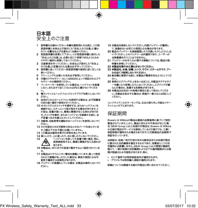 1 説明書をお読みください-本機を御使用になる前に、この取扱説明書と本体および添付した「安全上のご注意」に書かれている警告および注意をよくお読みください。2 取扱説明書を保管して下さい。-この取扱説明書と添付した「安全上のご注意」は、必要に応じて参照できるようにわかりやすい場所に保管しておいてください。3 注意事項を守ってください。-本体および添付した「安全上のご注意」に記載された注意は必ず守ってください。4 説明書に従ってください-取扱説明書の説明に従い正しくお使 いくだ さい 。5  クリーニングには乾いた布を必ず使用してください。6 付属のアクセサリー、もしくはB&amp;Wによって明記されたアクセ サリー の み 御 使 用くだ さい 。7 ペースペーカーを使用している場合は、ヘッドフォンを装着しない、またはすぐ近く（10cm以内）に置かないでください。8 電 力 ソ ケット に ヘッドフォン ジ ャックプ ラ グ を 挿 入 し な い でください。9 幼児がこれらのヘッドフォンを使用する場合は、必ず保護者の目の届く場所で使 用させてください。10Hi-システムのスイッチを操作する、またはヘッドフォンを接続すると、カチっという音が発生する場合があります。この音は、音量が高いと、聴覚に障害が生じる恐れがあります。スイッチを操作、またはヘッドフォンを接続する前に、必ず音量つまみを最小にセットしてください。11自動車、自転車等を運転中はヘッドフォンを使用しないでください。12のどを詰まらせる可能性のある小さなパーツを含んでいます。3歳以下のお子様には適していません。13この製品は磁気を帯びた材料を含んでいます。14落としたり、上に乗ったり、水に浸したりしないでください。15 ヘッドフォンを使って大音量で聞く場合、特に、長時間使用すると、聴覚に障害が生じる恐れがあります。16本製品は、45℃までの室温で動作するよう設計されています。17本製品はリチウムイオン電池を搭載しています。誤って使用されたり損傷があったりした場合は、事故の原因となる可能性や爆発する危険性があります。18バッテリーが液漏れしている場合、本製品を操作しないでください。19本製品を焼却しないでください。内部バッテリーが爆発して、負傷あるいは死亡の原因となる場合があります。20製品のバッテリーを直接確認したり交換したりしようとしない で く だ さ い 。こ の バ ッ テ リ ー は 内 蔵 用 で あ り 、ユ ー ザ ー が点検整備を行うことはできません。21バッテリーのお手入れに関する情報については、製品の説明書を参照してください。22 本製品を雨や水に濡らさないでください。23  本製品を、水道、浴槽、シンク、サウナ、スチームサウナ、プール の 近くで 使 用 し ない でくだ さい 。24航空機に搭乗する前に、本製品の電源を切るようにしてください。25車両のエアバッグの上あるいは近くに、本製品やアクセサリーを置 いたり保 管したりしないでください。エアバッグが膨らんだ場合に、負傷する危険性があります。26本製品はお住まいの地域の規定に従って処分してください。本製品を処分する場合は、家庭の一般ごみとは別にしてくだ さい 。コンプライアンスのマーキングは、左右の取り外し可能なイヤークッション の 下 にあ りま す。保証期間Bowers&amp;Wilkinsの製品は最高の品質基準に基づいて設計・製造されています。しかし、製品に何らかの不具合が生じた場合、B&amp;WGroupLtd.と各国の代理店は、Bowers&amp;Wilkinsの正規代理店がサービスを提供しているどの国ででも、工賃（保証排除が適用される場合もあります）と交換部品代金無料で保 証 を行 ってい ます。当保証は、各国／地方行政の定める販売店または各国代理店に課された法的義務を補足するものであり、消費者としての法定権利には影響しません。B&amp;WGroupLtd.の管理の範囲を超えて、一部の地域の法的義務により以下の適用範囲または期間が削減される可能性があります。特に、&bull; ロシア連邦では特別保証条件が適用されます。&bull; ブラジルでは特別輸入規制が適用されます。詳細については関連する国の代理店に問い合わせてください。日本語安全上のご注意PX Wireless_Safety_Warranty_Text_ALL.indd   33 03/07/2017   10:32