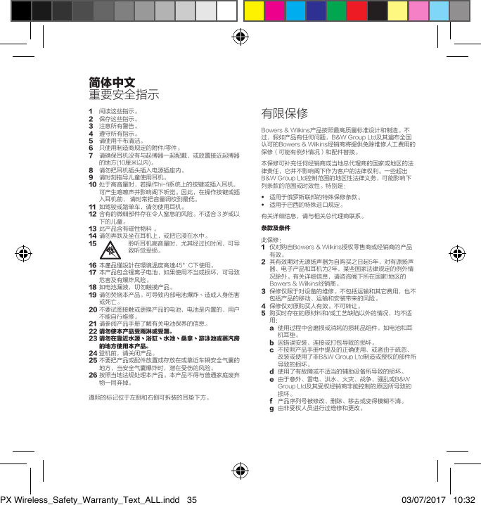 1 阅读这些指示。2 保存这些指示。3 注意所有警告。4 遵守所有指示。5  请使用干布清洁。6 只使用制造商规定的附件/零件。7 请确保耳机没有与起搏器一起配戴，或放置接近起搏器的地方(10厘米以内)。8 请勿把耳机插头插入电源插座内。9 请时刻指导儿童使用耳机。10 处于高音量时，若操作hi-fi系统上的按键或插入耳机，可产生喀嚓声并影响阁下听觉。因此，在操作按键或插入耳机前，请时常把音量调校到最低。11 如驾驶或踏单车，请勿使用耳机。12 含有的微细部件存在令人窒息的风险。不适合３岁或以下的儿童。13 此产品含有磁性物料。14 请勿弄跌及坐在耳机上，或把它浸在水中。15 聆听耳机高音量时，尤其经过长时间，可导致听觉受损。16 本產品僅設計在環境溫度高達45&deg;C下使用。17 本产品包含锂离子电池，如果使用不当或损坏，可导致危害及有爆炸风险。18 如电池漏液，切勿触摸产品。19 请勿焚烧本产品。可导致内部电池爆炸丶造成人身伤害或死亡。20不要试图接触或更换产品的电池，电池是内置的，用户不能自行维修。21 请参阅产品手册了解有关电池保养的信息。22 请勿使本产品受雨淋或受潮。23  请勿在靠近水源丶浴缸丶水池丶桑拿丶游泳池或蒸汽房的地方使用本产品。24登机前，请关闭产品。25不要把产品或配件放置或存放在或靠近车辆安全气囊的地方，当安全气囊爆炸时，潜在受伤的风险。26按照当地法规处理本产品。本产品不得与普通家庭废弃物一同弃掉。遵照的标记位于左侧和右侧可拆装的耳垫下方。有限保修Bowers&amp;Wilkins产品按照最高质量标准设计和制造。不过，假如产品有任何问题，B&amp;WGroupLtd及其遍布全国认可的Bowers&amp;Wilkins经销商将提供免除维修人工费用的保修（可能有例外情况）和配件替换。本保修可补充任何经销商或当地总代理商的国家或地区的法律责任，它并不影响阁下作为客户的法律权利。一些超出B&amp;WGroupLtd控制范围的地区性法律义务，可能影响下列条款的范围或时效性。特别是：&bull;  适用于俄罗斯联邦的特殊保修条款。&bull;  适用于巴西的特殊进口规定。有关详细信息，请与相关总代理商联系。条款及条件 此保修：1 仅对购自Bowers&amp;Wilkins授权零售商或经销商的产品有效。2 其有效期对无源扬声器为自购买之日起5年，对有源扬声器、电子产品和耳机为2年，某些国家法律规定的例外情况除外。有关详细信息，请咨询阁下所在国家/地区的Bowers&amp;Wilkins经销商。3 保修仅限于对设备的维修。不包括运输和其它费用，也不包括产品的移动、运输和安装带来的风险。4保修仅对原购买人有效。不可转让。5 购买时存在的原材料和/或工艺缺陷以外的情况，均不适用：a 使用过程中会磨损或消耗的损耗品组件，如电池和耳机耳垫。b因错误安装、连接或打包导致的损坏。c不按照产品手册中提及的正确使用、或者由于疏忽、改装或使用了非B&amp;WGroupLtd制造或授权的部件所导致的损坏。d使用了有故障或不适当的辅助设备所导致的损坏。e 由于意外、雷电、洪水、火灾、战争、骚乱或B&amp;WGroupLtd及其受权经销商非能控制的原因所导致的损坏。f 产品序列号被修改、删除、移去或变得模糊不清。g由非受权人员进行过维修和更改。简体中文重要安全指示PX Wireless_Safety_Warranty_Text_ALL.indd   35 03/07/2017   10:32