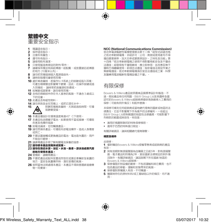 繁體中文重要安全指示1閱讀這些指示。2   保存這些指示。3   注意所有警告。4   遵守所有指示。5   請使用乾布清潔。6  只使用製造商規定的附件/零件。7   請確保耳機沒有與起搏器一起配戴，或放置接近起搏器的地方 (10厘米以內)。8   請勿把耳機插頭插入電源插座內。9   請時刻指導兒童使用耳機。10   處於高音量時，若操作hi-fi系統上的按鍵或插入耳機，可產生喀嚓聲並影響閣下聽覺。因此，在操作按鍵或插入耳機前， 請時常把音量調校到最低。11   如駕駛或踏單車，請勿使用耳機。12   含有的微細部件存在令人窒息的風險。不適合３歲或以下的兒童。13   此產品含有磁性物料。14   請勿弄跌及坐在耳機上，或把它浸在水中。15   聆聽耳機高音量時，尤其經過長時間，可導致聽覺受損。16  本產品僅設計在環境溫度高達45&deg;C下使用。17   本產品包含鋰離子電池，如果使用不當或損壞，可導致危害及有爆炸風險。18   如電池漏液，切勿觸摸產品。19   請勿焚燒本產品。可導致內部電池爆炸丶造成人身傷害或死亡。20  不要試圖接觸或更換產品的電池，電池是內置的，用戶不能自行維修。21   請參閱產品手冊了解有關電池保養的信息。22請勿使本產品受雨淋或受潮。23請勿在靠近水源丶浴缸丶水池丶桑拿丶游泳池或蒸汽房的地方使用本產品。24 登機前，請關閉產品。25  不要把產品或配件放置或存放在或靠近車輛安全氣囊的地方，當安全氣囊爆炸時，潛在受傷的風險。26  按照當地法規處理本產品。本產品不得與普通家庭廢棄物一同棄掉。NCC(NationalCommunicationsCommission)低功率電波輻射性電機管理辦法第十二條「經型式認證合格之低功率射頻電機，非經許可，公司、商號或使用者均不得擅自變更頻率、加大功率或變更原設計。之特性及功能」第十四條「低功率射頻電機之使用不得影響飛航安全及干擾合法通信；經發現有干擾現象時，應立即停用，並改善至無干擾時方得繼續使用。前項合法通信，指依電信法規定作業之無線電通信。低功率射頻電機須忍受合法通信或工業、科學及醫療用電波輻射性電機設備之干擾」。有限保修Bowers &amp; Wilkins產品按照最高品質標準設計和製造。不過，假如產品有任何問題，B&amp;W Group Ltd及其遍佈全國認可的Bowers &amp; Wilkins經銷商將提供免除維修人工費用的保修（可能有例外情況）和配件替換。本保修可補充任何經銷商或當地總代理商的國家或地區的法律責任，它並不影響閣下作為客戶的法律權利。一些超出B&amp;W Group Ltd控制範圍的地區性法律義務，可能影響下列條款的範圍或時效性。特別是：&bull;  適用於俄羅斯聯邦的特殊保修條款。&bull;   適用于巴西的特殊進口規定。有關詳細資訊，請與相關總代理商聯繫。條款及條件此保修：1  僅對購自Bowers &amp; Wilkins授權零售商或經銷商的產品有效。2   其有效期對無源揚聲器為自購買之日起5年，對有源揚聲器、電子產品和耳機為2年，某些國家法律規定的例外情況除外。有關詳細資訊，請諮詢閣下所在國家/地區的Bowers &amp; Wilkins經銷商。3   保修僅限於對設備的維修。不包括運輸和其它費用，也不包括產品的移動、運輸和安裝帶來的風險。4  保修僅對原購買人有效。不可轉讓。5   購買時存在的原材料和/或工藝缺陷以外的情況，均不適用：  PX Wireless_Safety_Warranty_Text_ALL.indd   38 03/07/2017   10:32