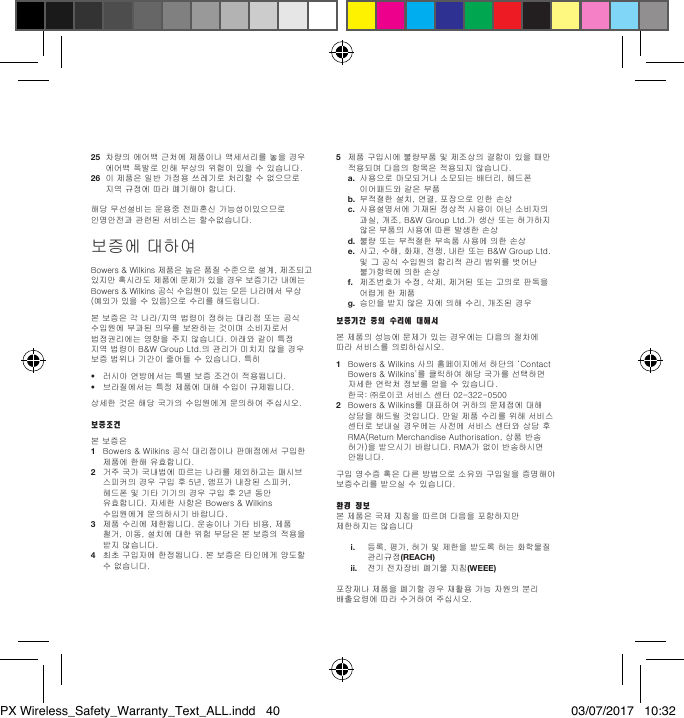 25 차량의에어백근처에제품이나액세서리를놓을경우에어백폭발로인해부상의위험이있을수있습니다.26 이제품은일반가정용쓰레기로처리할수없으므로지역규정에따라폐기해야합니다.해당무선설비는운용중전파혼신가능성이있으므로인명안전과관련된서비스는할수없습니다.보증에대하여Bowers&amp;Wilkins제품은높은품질수준으로설계,제조되고있지만혹시라도제품에문제가있을경우보증기간내에는Bowers&amp;Wilkins공식수입원이있는모든나라에서무상 (예외가있을수있음)으로수리를해드립니다.본보증은각나라/지역법령이정하는대리점또는공식수입원에부과된의무를보완하는것이며소비자로서법정권리에는영향을주지않습니다.아래와같이특정지역법령이B&amp;WGroupLtd.의관리가미치지않을경우보증범위나기간이줄어들수있습니다.특히&bull; 러시아연방에서는특별보증조건이적용됩니다.&bull; 브라질에서는특정제품에대해수입이규제됩니다.상세한것은해당국가의수입원에게문의하여주십시오.보증조건본보증은1 Bowers&amp;Wilkins공식대리점이나판매점에서구입한제품에한해유효합니다.2 거주국가국내법에따르는나라를제외하고는패시브스피커의경우구입후5년,앰프가내장된스피커,헤드폰및기타기기의경우구입후2년동안유효합니다.자세한사항은Bowers&amp;Wilkins수입원에게문의하시기바랍니다.3 제품수리에제한됩니다.운송이나기타비용,제품철거,이동,설치에대한위험부담은본보증의적용을받지않습니다.4 최초구입자에한정됩니다.본보증은타인에게양도할수없습니다.5 제품구입시에불량부품및제조상의결함이있을때만적용되며다음의항목은적용되지않습니다. a.사용으로마모되거나소모되는배터리,헤드폰이어패드와같은부품 b. 부적절한설치,연결,포장으로인한손상 c. 사용설명서에기재된정상적사용이아닌소비자의과실,개조,B&amp;WGroupLtd.가생산또는허가하지않은부품의사용에따른발생한손상 d. 불량또는부적절한부속품사용에의한손상 e.사고,수해,화재,전쟁,내란또는B&amp;WGroupLtd.및그공식수입원의합리적관리범위를벗어난불가항력에의한손상 f. 제조번호가수정,삭제,제거된또는고의로판독을어렵게한제품 g.승인을받지않은자에의해수리,개조된경우보증기간 중의 수리에 대해서본제품의성능에문제가있는경우에는다음의절차에따라서비스를의뢰하십시오.1 Bowers&amp;Wilkins사의홈페이지에서하단의&lsquo;ContactBowers&amp;Wilkins&rsquo;를클릭하여해당국가를선택하면자세한연락처정보를얻을수있습니다. 한국:㈜로이코서비스센터02-322-05002 Bowers&amp;Wilkins를대표하여귀하의문제점에대해상담을해드릴것입니다.만일제품수리를위해서비스센터로보내실경우에는사전에서비스센터와상담후RMA(ReturnMerchandiseAuthorisation,상품반송허가)을받으시기바랍니다.RMA가없이반송하시면안됩니다.구입영수증혹은다른방법으로소유와구입일을증명해야보증수리를받으실수있습니다.환경 정보본제품은국제지침을따르며다음을포함하지만제한하지는않습니다 i. 등록,평가,허가및제한을받도록하는화학물질관리규정(REACH) ii. 전기전자장비폐기물지침(WEEE)포장재나제품을폐기할경우재활용가능자원의분리배출요령에따라수거하여주십시오.PX Wireless_Safety_Warranty_Text_ALL.indd   40 03/07/2017   10:32