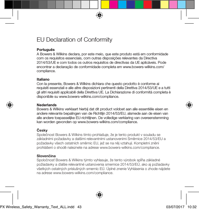 EU Declaration of Conformity Portugu&ecirc;sA Bowers &amp; Wilkins declara, por este meio, que este produto est&aacute; em conformidade com os requisitos essenciais, com outras disposi&ccedil;&otilde;es relevantes da Directiva  2014/53/UE e com todos os outros requisitos de directivas da UE aplic&aacute;veis. Pode encontrar a declara&ccedil;&atilde;o de conformidade completa em www.bowers-wilkins.com/compliance.ItalianoCon la presente, Bowers &amp; Wilkins dichiara che questo prodotto &egrave; conforme ai requisiti essenziali e alle altre disposizioni pertinenti della Direttiva 2014/53/UE e a tutti gli altri requisiti applicabili della Direttiva UE. La Dichiarazione di conformit&agrave; completa &egrave; disponibile su www.bowers-wilkins.com/compliance.NederlandsBowers &amp; Wilkins verklaart hierbij dat dit product voldoet aan alle essenti&euml;le eisen en andere relevante bepalingen van de Richtlijn 2014/53/EU, alsmede aan de eisen van alle andere toepasselijke EU-richtlijnen. De volledige verklaring van overeenstemming kan worden gevonden op www.bowers-wilkins.com/compliance.ČeskySpolečnost Bowers &amp; Wilkins t&iacute;mto prohla&scaron;uje, že je tento produkt v souladu se z&aacute;kladn&iacute;mi požadavky a dal&scaron;&iacute;mi relevantn&iacute;mi ustanoven&iacute;mi Směrnice 2014/53/EU a požadavky v&scaron;ech ostatn&iacute;ch směrnic EU, jež se na něj vztahuj&iacute;. Kompletn&iacute; zněn&iacute; prohl&aacute;&scaron;en&iacute; o shodě naleznete na adrese www.bowers-wilkins.com/compliance.SlovenčinaSpoločnosť Bowers &amp; Wilkins t&yacute;mto vyhlasuje, že tento v&yacute;robok spĺňa z&aacute;kladn&eacute; požiadavky a ďal&scaron;ie relevantn&eacute; ustanovenia smernice 2014/53/E&Uacute;, ako aj požiadavky v&scaron;etk&yacute;ch ostatn&yacute;ch pr&iacute;slu&scaron;n&yacute;ch smern&iacute;c E&Uacute;. &Uacute;pln&eacute; znenie Vyhl&aacute;senia o zhode n&aacute;jdete na adrese www.bowers-wilkins.com/compliance.PX Wireless_Safety_Warranty_Text_ALL.indd   43 03/07/2017   10:32