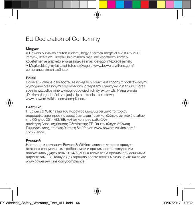 EU Declaration of Conformity MagyarA Bowers &amp; Wilkins ez&uacute;ton kijelenti, hogy a term&eacute;k megfelel a 2014/53/EU ir&aacute;nyelv, illetve az Eur&oacute;pai Uni&oacute; minden m&aacute;s, ide vonatkoz&oacute; ir&aacute;nyelv-k&ouml;vetelm&eacute;nye alapvető elv&aacute;r&aacute;sainak &eacute;s m&aacute;s idev&aacute;g&oacute; int&eacute;zked&eacute;seinek.  A Megfelelős&eacute;gi nyilatkozat teljes sz&ouml;vege a www.bowers-wilkins.com/compliance c&iacute;men tal&aacute;lhat&oacute;.PolskiBowers &amp; Wilkins oświadcza, że niniejszy produkt jest zgodny z podstawowymi wymogami oraz innymi odpowiednimi przepisami Dyrektywy 2014/53/UE oraz spełnia wszystkie inne wymogi odpowiednich dyrektyw UE. Pełna wersja &bdquo;Deklaracji zgodności&ldquo; znajduje się na stronie internetowej  www.bowers-wilkins.com/compliance.&Epsilon;&lambda;&lambda;&eta;&nu;&iota;&kappa;ά&Eta;Bowers&amp;Wilkins&delta;&iota;ά&tau;&omicron;&upsilon;&pi;&alpha;&rho;ό&nu;&tau;&omicron;&sigmaf;&delta;&eta;&lambda;ώ&nu;&epsilon;&iota;ό&tau;&iota;&alpha;&upsilon;&tau;ό&tau;&omicron;&pi;&rho;&omicron;ϊό&nu;&sigma;&upsilon;&mu;&mu;&omicron;&rho;&phi;ώ&nu;&epsilon;&tau;&alpha;&iota;&pi;&rho;&omicron;&sigmaf;&tau;&iota;&sigmaf;&omicron;&upsilon;&sigma;&iota;ώ&delta;&epsilon;&iota;&sigmaf;&alpha;&pi;&alpha;&iota;&tau;ή&sigma;&epsilon;&iota;&sigmaf;&kappa;&alpha;&iota;ά&lambda;&lambda;&epsilon;&sigmaf;&sigma;&chi;&epsilon;&tau;&iota;&kappa;έ&sigmaf;&delta;&iota;&alpha;&tau;ά&xi;&epsilon;&iota;&sigmaf;&tau;&eta;&sigmaf;&Omicron;&delta;&eta;&gamma;ί&alpha;&sigmaf;2014/53/&Epsilon;&Epsilon;,&kappa;&alpha;&theta;ώ&sigmaf;&kappa;&alpha;&iota;&pi;&rho;&omicron;&sigmaf;&kappa;ά&theta;&epsilon;ά&lambda;&lambda;&eta; &alpha;&pi;&alpha;ί&tau;&eta;&sigma;&eta;&beta;ά&sigma;&epsilon;&iota;&iota;&sigma;&chi;ύ&omicron;&upsilon;&sigma;&alpha;&sigmaf;&Omicron;&delta;&eta;&gamma;ί&alpha;&sigmaf;&tau;&eta;&sigmaf;&Epsilon;&Epsilon;.&Gamma;&iota;&alpha;&tau;&eta;&nu;&pi;&lambda;ή&rho;&eta;&Delta;ή&lambda;&omega;&sigma;&eta;&Sigma;&upsilon;&mu;&mu;ό&rho;&phi;&omega;&sigma;&eta;&sigmaf;,&epsilon;&pi;&iota;&sigma;&kappa;&epsilon;&phi;&theta;&epsilon;ί&tau;&epsilon;&tau;&eta;&delta;&iota;&epsilon;ύ&theta;&upsilon;&nu;&sigma;&eta;www.bowers-wilkins.com/compliance.РусскийНастоящимкомпанияBowers&amp;Wilkinsзаявляет,чтоэтотпродуктотвечаетспециальнымтребованиямипрочимсоответствующимположениямДирективы2014/53/EC,атакжевсемпрочимприменимымдирективамЕС.ПолнуюДекларациюсоответствияможнонайтинасайтеwww.bowers-wilkins.com/compliance.PX Wireless_Safety_Warranty_Text_ALL.indd   44 03/07/2017   10:32