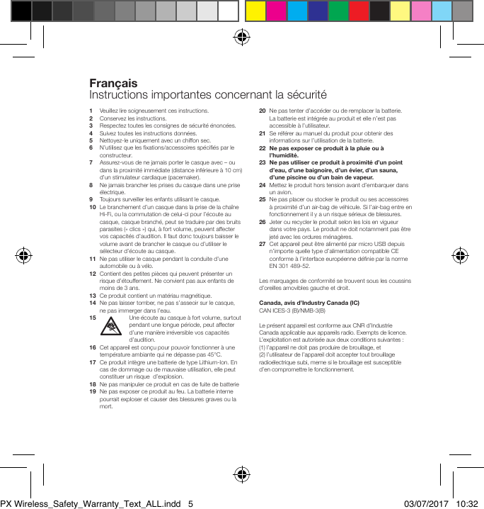 1   Veuillez lire soigneusement ces instructions.2   Conservez les instructions.3   Respectez toutes les consignes de s&eacute;curit&eacute; &eacute;nonc&eacute;es.4  Suivez toutes les instructions donn&eacute;es.5    Nettoyez-le uniquement avec un chiffon sec.6   N&rsquo;utilisez que les xations/accessoires sp&eacute;ci&eacute;s par le constructeur.7   Assurez-vous de ne jamais porter le casque avec &ndash; ou dans la proximit&eacute; imm&eacute;diate (distance inf&eacute;rieure &agrave; 10 cm) d&rsquo;un stimulateur cardiaque (pacemaker).8    Ne jamais brancher les prises du casque dans une prise &eacute;lectrique.9  Toujours surveiller les enfants utilisant le casque.10   Le branchement d&rsquo;un casque dans la prise de la cha&icirc;ne Hi-Fi, ou la commutation de celui-ci pour l&rsquo;&eacute;coute au casque, casque branch&eacute;, peut se traduire par des bruits parasites (&laquo; clics &raquo;) qui, &agrave; fort volume, peuvent affecter vos capacit&eacute;s d&rsquo;audition. Il faut donc toujours baisser le volume avant de brancher le casque ou d&rsquo;utiliser le s&eacute;lecteur d&rsquo;&eacute;coute au casque.11   Ne pas utiliser le casque pendant la conduite d&rsquo;une automobile ou &agrave; v&eacute;lo.12   Contient des petites pi&egrave;ces qui peuvent pr&eacute;senter un risque d&rsquo;&eacute;touffement. Ne convient pas aux enfants de moins de 3 ans.13  Ce produit contient un mat&eacute;riau magn&eacute;tique.14   Ne pas laisser tomber, ne pas s&rsquo;asseoir sur le casque, ne pas immerger dans l&rsquo;eau.15 Une &eacute;coute au casque &agrave; fort volume, surtout pendant une longue p&eacute;riode, peut affecter d&rsquo;une mani&egrave;re irr&eacute;versible vos capacit&eacute;s d&rsquo;audition.16   Cet appareil est con&ccedil;u pour pouvoir fonctionner &agrave; une temp&eacute;rature ambiante qui ne d&eacute;passe pas 45&deg;C.17   Ce produit int&egrave;gre une batterie de type Lithium-Ion. En cas de dommage ou de mauvaise utilisation, elle peut constituer un risque  d&rsquo;explosion.18   Ne pas manipuler ce produit en cas de fuite de batterie19   Ne pas exposer ce produit au feu. La batterie interne pourrait exploser et causer des blessures graves ou la mort.20   Ne pas tenter d&rsquo;acc&eacute;der ou de remplacer la batterie. La batterie est int&eacute;gr&eacute;e au produit et elle n&rsquo;est pas accessible &agrave; l&rsquo;utilisateur. 21   Se r&eacute;f&eacute;rer au manuel du produit pour obtenir des informations sur l&rsquo;utilisation de la batterie.22   Ne pas exposer ce produit &agrave; la pluie ou &agrave; l&rsquo;humidit&eacute;.23   Ne pas utiliser ce produit &agrave; proximit&eacute; d&rsquo;un point d&rsquo;eau, d&rsquo;une baignoire, d&rsquo;un &eacute;vier, d&rsquo;un sauna, d&rsquo;une piscine ou d&rsquo;un bain de vapeur.24   Mettez le produit hors tension avant d&rsquo;embarquer dans un avion.25   Ne pas placer ou stocker le produit ou ses accessoires &agrave; proximit&eacute; d&rsquo;un air-bag de v&eacute;hicule. Si l&rsquo;air-bag entre en fonctionnement il y a un risque s&eacute;rieux de blessures.26   Jeter ou recycler le produit selon les lois en vigueur dans votre pays. Le produit ne doit notamment pas &ecirc;tre jet&eacute; avec les ordures m&eacute;nag&egrave;res.27   Cet appareil peut &ecirc;tre aliment&eacute; par micro USB depuis n&rsquo;importe quelle type d&rsquo;alimentation compatible CE conforme &agrave; l&rsquo;interface europ&eacute;enne d&eacute;nie par la norme EN 301 489-52.Les marquages de conformit&eacute; se trouvent sous les coussins d&rsquo;oreilles amovibles gauche et droit.Canada, avis d&rsquo;Industry Canada (IC)CAN ICES-3 (B)/NMB-3(B) Le pr&eacute;sent appareil est conforme aux CNR d&rsquo;Industrie Canada applicable aux appareils radio. Exempts de licence. L&rsquo;exploitation est autoris&eacute;e aux deux conditions suivantes : (1) l&rsquo;appareil ne doit pas produire de brouillage, et (2)l&rsquo;utilisateur de l&rsquo;appareil doit accepter tout brouillage radio&eacute;lectrique subi, meme si le brouillage est susceptible d&rsquo;en compromettre le fonctionnement.Fran&ccedil;aisInstructions importantes concernant la s&eacute;curit&eacute;PX Wireless_Safety_Warranty_Text_ALL.indd   5 03/07/2017   10:32
