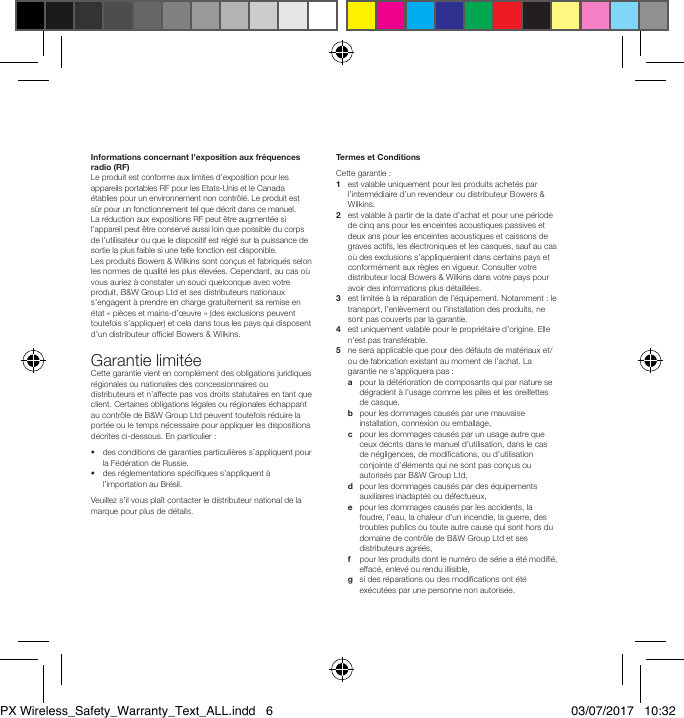 Informations concernant l&rsquo;exposition aux fr&eacute;quences radio (RF)Le produit est conforme aux limites d&rsquo;exposition pour les appareils portables RF pour les Etats-Unis et le Canada &eacute;tablies pour un environnement non contr&ocirc;l&eacute;. Le produit est s&ucirc;r pour un fonctionnement tel que d&eacute;crit dans ce manuel. Lar&eacute;duction aux expositions RF peut &ecirc;tre augment&eacute;e si l&rsquo;appareil peut &ecirc;tre conserv&eacute; aussi loin que possible du corps de l&rsquo;utilisateur ou que le dispositif est r&eacute;gl&eacute; sur la puissance de sortie la plus faible si une telle fonction est disponible.Les produits Bowers &amp; Wilkins sont con&ccedil;us et fabriqu&eacute;s selon les normes de qualit&eacute; les plus &eacute;lev&eacute;es. Cependant, au cas o&ugrave; vous auriez &agrave; constater un souci quelconque avec votre produit, B&amp;W Group Ltd et ses distributeurs nationaux s&rsquo;engagent &agrave; prendre en charge gratuitement sa remise en &eacute;tat &laquo; pi&egrave;ces et mains-d&rsquo;&oelig;uvre &raquo; (des exclusions peuvent toutefois s&rsquo;appliquer) et cela dans tous les pays qui disposent d&rsquo;un distributeur ofciel Bowers &amp; Wilkins. Garantie limit&eacute;eCette garantie vient en compl&eacute;ment des obligations juridiques r&eacute;gionales ou nationales des concessionnaires ou distributeurs et n&rsquo;affecte pas vos droits statutaires en tant que client. Certaines obligations l&eacute;gales ou r&eacute;gionales &eacute;chappant au contr&ocirc;le de B&amp;W Group Ltd peuvent toutefois r&eacute;duire la port&eacute;e ou le temps n&eacute;cessaire pour appliquer les dispositions d&eacute;crites ci-dessous. En particulier : &bull;   des conditions de garanties particuli&egrave;res s&rsquo;appliquent pour la F&eacute;d&eacute;ration de Russie. &bull;   des r&eacute;glementations sp&eacute;ciques s&rsquo;appliquent &agrave; l&rsquo;importation au Br&eacute;sil. Veuillez s&rsquo;il vous pla&icirc;t contacter le distributeur national de la marque pour plus de d&eacute;tails. Termes et Conditions Cette garantie : 1    est valable uniquement pour les produits achet&eacute;s par l&rsquo;interm&eacute;diaire d&rsquo;un revendeur ou distributeur Bowers &amp; Wilkins. 2    est valable &agrave; partir de la date d&rsquo;achat et pour une p&eacute;riode de cinq ans pour les enceintes acoustiques passives et deux ans pour les enceintes acoustiques et caissons de graves actifs, les &eacute;lectroniques et les casques, sauf au cas o&ugrave; des exclusions s&rsquo;appliqueraient dans certains pays et conform&eacute;ment aux r&egrave;gles en vigueur. Consulter votre distributeur local Bowers &amp; Wilkins dans votre pays pour avoir des informations plus d&eacute;taill&eacute;es. 3    est limit&eacute;e &agrave; la r&eacute;paration de l&rsquo;&eacute;quipement. Notamment : le transport, l&rsquo;enl&egrave;vement ou l&rsquo;installation des produits, ne sont pas couverts par la garantie. 4    est uniquement valable pour le propri&eacute;taire d&rsquo;origine. Elle n&rsquo;est pas transf&eacute;rable. 5    ne sera applicable que pour des d&eacute;fauts de mat&eacute;riaux et/ou de fabrication existant au moment de l&rsquo;achat. La garantie ne s&rsquo;appliquera pas : a    pour la d&eacute;t&eacute;rioration de composants qui par nature se d&eacute;gradent &agrave; l&rsquo;usage comme les piles et les oreillettes de casque.  b    pour les dommages caus&eacute;s par une mauvaise installation, connexion ou emballage,  c    pour les dommages caus&eacute;s par un usage autre que ceux d&eacute;crits dans le manuel d&rsquo;utilisation, dans le cas de n&eacute;gligences, de modications, ou d&rsquo;utilisation conjointe d&rsquo;&eacute;l&eacute;ments qui ne sont pas con&ccedil;us ou autoris&eacute;s par B&amp;W Group Ltd,  d    pour les dommages caus&eacute;s par des &eacute;quipements auxiliaires inadapt&eacute;s ou d&eacute;fectueux,  e    pour les dommages caus&eacute;s par les accidents, la foudre, l&rsquo;eau, la chaleur d&rsquo;un incendie, la guerre, des troubles publics ou toute autre cause qui sont hors du domaine de contr&ocirc;le de B&amp;W Group Ltd et ses distributeurs agr&eacute;&eacute;s,  f    pour les produits dont le num&eacute;ro de s&eacute;rie a &eacute;t&eacute; modi&eacute;, effac&eacute;, enlev&eacute; ou rendu illisible,  g    si des r&eacute;parations ou des modications ont &eacute;t&eacute; ex&eacute;cut&eacute;es par une personne non autoris&eacute;e. PX Wireless_Safety_Warranty_Text_ALL.indd   6 03/07/2017   10:32