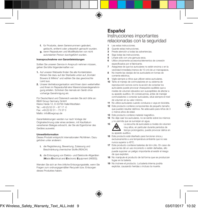Espa&ntilde;olInstrucciones importantes relacionadas con la seguridad f.    f&uuml;r Produkte, deren Seriennummern ge&auml;ndert, gel&ouml;scht, entfernt oder unleserlich gemacht wurden. g.  wenn Reparaturen und Modikationen von nicht autorisierten Person durchgef&uuml;hrt wurden.Inanspruchnahme von GarantieleistungenSollten Sie unseren Service in Anspruch nehmen m&uuml;ssen, gehen Sie bitte folgenderma&szlig;en vor:1.   Auf unserer Webseite nden Sie alle Kontaktdaten. KlickenSie dazu auf der Startseite unten auf &bdquo;Kontakt Bowers&amp;Wilkins&ldquo; und w&auml;hlen Sie das gew&uuml;nschte Landaus. 2.   Unsere Vertriebsorganisation wird Ihnen dann weiterhelfen und Ihnen im Reparaturfall eine Warenr&uuml;cksendegenehmi-gung erteilen. Schicken Sie niemals ein Ger&auml;t ohne vorherige Genehmigung ein.F&uuml;r Deutschland und &Ouml;sterreich wenden Sie sich bitte an:B&amp;W Group Germany GmbHKleine Heide 12, D-33790 Halle/WestfalenTel.: +49 (0) 52 01 &ndash; 87 17 -0Fax: +49 (0) 52 01 &ndash; 73 37 0Mailto: info@bwgroup.deGarantieleistungen werden nur nach Vorlage der Originalrechnung oder eines anderen, mit Kaufdatum versehenen Beleges erbracht, der Sie als Eigent&uuml;mer des Ger&auml;tes ausweist.UmweltinformationDieses Produkt entspricht internationalen Richtlinien. Dazu geh&ouml;ren unter anderem: i.    die Registrierung, Bewertung, Zulassung und Beschr&auml;nkung chemischer Stoffe (REACH) ii.   die Entsorgung von Elektro- und Elektronik-Altger&auml;ten (Waste Electrical and Electronic Equipment (WEEE)).Wenden Sie sich an Ihre &ouml;rtliche Entsorgungsstelle, wenn Sie Fragen zum ordnungsgem&auml;&szlig;en Recyceln bzw. Entsorgen dieses Produktes haben.1   Lea estas instrucciones. 2  Guarde estas instrucciones.3  Preste atenci&oacute;n a todas las advertencias.4  Siga todas las instrucciones. 5    Limpie s&oacute;lo con una gamuza seca.6   Utilice &uacute;nicamente accesorios/elementos de conexi&oacute;n especicados por el fabricante.7   Aseg&uacute;rese de que los auriculares no est&eacute;n encima o en la vecindad inmediata (menos de 10 cm) de un marcapasos.8   No inserte las clavijas de los auriculares en tomas de corriente el&eacute;ctrica.9   Vigile siempre a ni&ntilde;os que utilicen estos auriculares.10   Tanto el manejo de conmutadores en su sistema de reproducci&oacute;n sonora como la acci&oacute;n de conectar los auriculares puede provocar chasquidos audibles que a niveles de volumen elevados son susceptibles de afectar a su aparato auditivo. En consecuencia, antes de manejar conmutadores o conectar auriculares, sit&uacute;e siempre el nivel de volumen en su valor m&iacute;nimo. 11   No utilice auriculares cuando conduzca o vaya en bicicleta. 12   Este producto contiene componentes de peque&ntilde;o tama&ntilde;o que pueden resultar da&ntilde;inos. No adecuado para ni&ntilde;os de 3 o menos a&ntilde;os de edad.13   Este producto contiene material magn&eacute;tico.14   No deje caer los auriculares, no se siente sobre los mismos y no permita que se sumerjan en agua.15   La escucha de auriculares a niveles de volumen muy altos, en particular durante per&iacute;odos de tiempo prolongados, puede provocar da&ntilde;os en su aparato auditivo. 16   Este producto est&aacute; dise&ntilde;ado para funcionar &uacute;nica y exclusivamente a una temperatura ambiente que no sea nunca superior a 45&ordm;C.17  Este producto contiene bater&iacute;as de I&oacute;n-Litio. En caso de que se les d&eacute; un uso incorrecto o est&eacute;n da&ntilde;adas, ello puede suponer un peligro importante al existir el riesgo de que exploten.18   No manipule el producto de tal forma que se produzcan fugas en la bater&iacute;a.19   No incinere el producto. La bater&iacute;a interna podr&iacute;a explotar, causando heridas o incluso la muerte.PX Wireless_Safety_Warranty_Text_ALL.indd   9 03/07/2017   10:32
