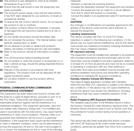 22   This product is only designed to work at an ambient temperature of up to 45&deg;C. 23   Ensure that the wall socket is near the equipment and easily accessible.24   The product&rsquo;s power supply must only be used indoors.  It has NOT been designed for use outdoors, on boats or recreational vehicles.25   To reduce the risk of re or electric shock, do not expose the product to rain or moisture. 26   This product contains Lithium-Ion batteries, if misused or damaged this can become a hazard and is at risk of explosion.27   Do not handle the product should the battery leak.28   Do not incinerate the product.  The internal battery could explode causing injury or death.29   Do not attempt to access or replace the product&rsquo;s battery, the battery is internal and not user serviceable.30   Refer to the product manual for information on battery care.31  Turn off the product before boarding aircraft.32   Do not position or store the product or accessories on or near a vehicle air bag, should the airbag exploded there is a risk of injury.33   Dispose of this product in accordance with local regulations. This product must not be disposed off with regular household waste.34   Do not allow children to use this product without supervision.FEDERAL COMMUNICATIONS COMMISSION INTERFERENCE STATEMENT This equipment has been tested and found to comply with the limits for a Class B digital device, pursuant to part 15 of the FCC Rules. These limits are designed to provide reasonable protection against harmful interference in a residential installation. This equipment generates, uses and can radiate radio frequency energy and, if not installed and used in accordance with the instructions, may cause harmful interference to radio communications. However, there is no guarantee that interference will not occur in a particular installation. If this equipment does cause harmful interference to radio or television reception, which can be determined by turning the equipment off and on, the user is encouraged to try to correct the interference by one or more of the following measures:-Reorient or relocate the receiving antenna.-Increase the separation between the equipment and receiver.- Connect the equipment into an outlet on a circuit different from that to which the receiver is connected.- Consult the dealer or an experienced radio/TV technician for help.CAUTION: Any changes or modications not expressly approved by the grantee of this device could void the user&rsquo;s authority to operate the equipment.Labeling requirements This device complies with Part 15 of the FCC Rules. Operation is subject to the following two conditions: (1) this device may not cause harmful interference, and (2) this device must accept any interference received, including interference that may cause undesired operation.RF exposure warning  This equipment must be installed and operated in accordance with provided instructions and the antenna(s) used for this transmitter must be installed to provide a separation distance of at least 20 cm from all persons and must not be co-located or operating in conjunction with any other antenna or transmitter. End-users and installers must be provide with antenna installation instructions and transmitter operating conditions for satisfying RF exposure compliance.Canada, Industry Canada (IC) Notices This Class B digital apparatus complies with Canadian ICES-003 and RSS-210. Operation is subject to the following two conditions: (1) this device may not cause interference, and (2) this device must accept any interference, including interference that may cause undesired operation of the device.Radio Frequency (RF) Exposure Information The radiated output power of the Wireless Device is below the Industry Canada (IC) radio frequency exposure limits. The Wireless Device should be used in such a manner such that the potential for human contact during normal operation is minimized. This device has also been evaluated and shown compliant with the IC RF Exposure limits under mobile exposure conditions. (antennas are greater than 20cm from a person&rsquo;s body).