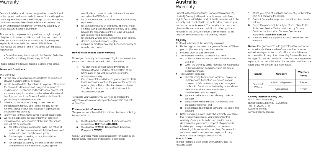 WarrantyBowers &amp; Wilkins products are designed and manufactured to the highest quality standards. However, if something does go wrong with the product, B&amp;W Group Ltd. and its national distributors warrant free of charge labour (exclusions may apply) and replacement parts in any country served by an ofcial Bowers &amp; Wilkins distributor.This warranty complements any national or regional legal obligations of dealers or national distributors and does not affect your statutory rights as a customer. Some regional legal obligations outside the control of B&amp;W Group Ltd. may reduce the scope or time of the terms outlined below. In particular:  &bull; Special warranty terms apply in the Russian Federation.  &bull; Specic import regulations apply in Brazil.Please contact the relevant national distributor for details.Terms and ConditionsThis warranty:1    is valid only for products purchased from an authorised Bowers &amp; Wilkins retailer or dealer.2    is valid from the date of purchase for a period of ve years for passive loudspeakers and two years for powered loudspeakers, electronics and headphones, except that exclusions apply in certain countries in line with national law. Please consult the Bowers &amp; Wilkins distributor in your country for detailed information.3    is limited to the repair of the equipment. Neither transportation, nor any other costs, nor any risk for removal, transportation and installation of products is covered by this warranty.4   is only valid for the original owner. It is not transferable.5    will not be applicable in cases other than defects in materials and/or workmanship at the time of purchase and will not be applicable: a    for deterioration of component parts, the nature of which is to become worn or depleted with use, such as batteries and headphone ear pads. b    for damages caused by incorrect installation, connection or packing,  c    for damages caused by any use other than correct use described in the user manual, negligence, modications, or use of parts that are not made or authorised by B&amp;W Group Ltd.,  d    for damages caused by faulty or unsuitable ancillary equipment,  e    for damages caused by accidents, lightning, water, re heat, war, public disturbances or any other cause beyond the reasonable control of B&amp;W Group Ltd. and its appointed distributors,  f   for products whose serial number has been altered, deleted, removed or made illegible,  g    if repairs or modications have been executed by an unauthorised person.How to claim repairs under warrantyShould you have any concerns regarding the performance of your product, please use the following procedure: 1    You can nd all contact details by clicking on &lsquo;Contact Bowers &amp; Wilkins&rsquo; at the bottom of the home page of our web site and selecting the appropriate country. 2    Our representative will discuss your concerns. If it is found necessary to return the product for repair, you may be given a Return Merchandise Authorisation. You should not return the product without this authorisation, if given.To validate your warranty, you will need to produce the original sales invoice or other proof of ownership and date of purchase.Environmental InformationThis product complies with international directives, including but not limited to: i.    the Registration, Evaluation, Authorisation and restriction of CHemicals (REACH) ii.    the disposal of Waste Electrical and Electronic Equipment (WEEE).Consult your local waste disposal authority for guidance on how properly to recycle or dispose of this product.Australia    WarrantySubject to the following terms, Convoy International Pty Limited (&lsquo;Convoy&rsquo;) will repair or replace any part of any eligible Bowers &amp; Wilkins product that is defective within the warranty period indicated in the table below or refund you the cost of the replacement. The benets to a consumer given by this warranty are in addition to other rights and remedies of the consumer under a law in relation to the goods or services to which the warranty relates.Eligibility To claim the benet of this warranty you must;1  Be the original purchaser of a genuine Bowers &amp; Wilkins    product (this warranty is not transferable)2  Produce proof of your purchase 3  This warranty is limited to defects that arise;  a  in the course of normal domestic installation and      use and  b  within the warranty period identied for the product      in the table below, commencing on the date of      original purchase.4  This warranty excludes:  a  defects arising from misuse, accident, neglect or     improper care, uctuation in electrical current,      incorrect or failed software upgrade, damage or      malfunction from incorrect assembly or installation,      defects from alteration or modication,      unauthorised service or repair;     b  appearance items such as cabinetry marks or      damage;  c  products on which the serial number has been      defaced or removed; and  d  claims made later than 21 days after the defect rst      appears.5  Note: In making a claim under this warranty, you agree  that If, following receipt of your claim under this    warranty, Convoy or its authorised service centre    determine that your claim in respect of a product is    invalid or you have provided false, inaccurate or    misleading information with your claim, Convoy or its    authorised service centre may charge you for any    labour, parts or transport costs incurred.How to ClaimIn order to make a claim under this warranty, take the following steps:1  Attach you proof of purchase document(s) to the below    card and complete the details.2  Contact Convoy by telephone or email (contact details    below)3  Deliver the product(s) the subject of your claim to the    Authorised Service Centre nominated by Convoy.    Details of the Authorised Services Centres are    available at www.ehi.com.au4  You must bear any expense you incur in claiming this    warranty. Notice: Our goods come with guarantees that cannot be excluded under the Australian Consumer Law. You are entitled to a replacement or refund for a major failure and compensation for any other reasonably foreseeable loss or damage. You are also entitled to have the goods repaired or replaced if the goods fail to be of acceptable quality and the failure does not amount to a major failure.Brand Category  Warranty PeriodBowers &amp; WilkinsActive Loudspeakers  2 YearsAccessories  1 YearConvoy International Pty Ltd., Unit 7, 1801 Botany Rd, Banksmeadow, NSW 2019, Australia     Tel: +61 29700 0111                               www.ehi.com.au                        service@convoy.com.au