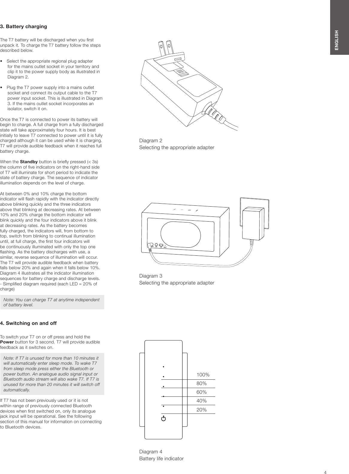 4ENGLISHDiagram 4Battery life indicator3. Battery chargingThe T7 battery will be discharged when you rst unpack it. To charge the T7 battery follow the steps described below.&bull;  Select the appropriate regional plug adapter for the mains outlet socket in your territory and clip it to the power supply body as illustrated in Diagram 2. &bull;  Plug the T7 power supply into a mains outlet socket and connect its output cable to the T7 power input socket. This is illustrated in Diagram 3. If the mains outlet socket incorporates an isolator, switch it on.Once the T7 is connected to power its battery will begin to charge. A full charge from a fully discharged state will take approximately four hours. It is best initially to leave T7 connected to power until it is fully charged although it can be used while it is charging. T7 will provide audible feedback when it reaches full battery charge.When the Standby button is briey pressed (< 3s) the column of ve indicators on the right-hand side of T7 will illuminate for short period to indicate the state of battery charge. The sequence of indicator illumination depends on the level of charge.At between 0% and 10% charge the bottom indicator will ash rapidly with the indicator directly above blinking quickly and the three indicators above that blinking at decreasing rates. At between 10% and 20% charge the bottom indicator will blink quickly and the four indicators above it blink at decreasing rates. As the battery becomes fully charged, the indicators will, from bottom to top, switch from blinking to continual illumination until, at full charge, the rst four indicators will be continuously illuminated with only the top one ashing. As the battery discharges with use, a similar, reverse sequence of illumination will occur. The T7 will provide audible feedback when battery falls below 20% and again when it falls below 10%. Diagram 4 illustrates all the indicator illumination sequences for battery charge and discharge levels.  - Simplied diagram required (each LED = 20% of charge)Note: You can charge T7 at anytime independent of battery level.4. Switching on and offTo switch your T7 on or off press and hold the Power button for 3 second. T7 will provide audible feedback as it switches on.Note: If T7 is unused for more than 10 minutes it will automatically enter sleep mode. To wake T7 from sleep mode press either the Bluetooth or power button. An analogue audio signal input or Bluetooth audio stream will also wake T7. If T7 is unused for more than 20 minutes it will switch off automatically.If T7 has not been previously used or it is not  within range of previously connected Bluetooth devices when rst switched on, only its analogue jack input will be operational. See the following section of this manual for information on connecting to Bluetooth devices.Diagram 3 Selecting the appropriate adapterDiagram 2 Selecting the appropriate adapterPOWER AUX USB RESETPOWER AUX USB RESET100%80%60%40%20%