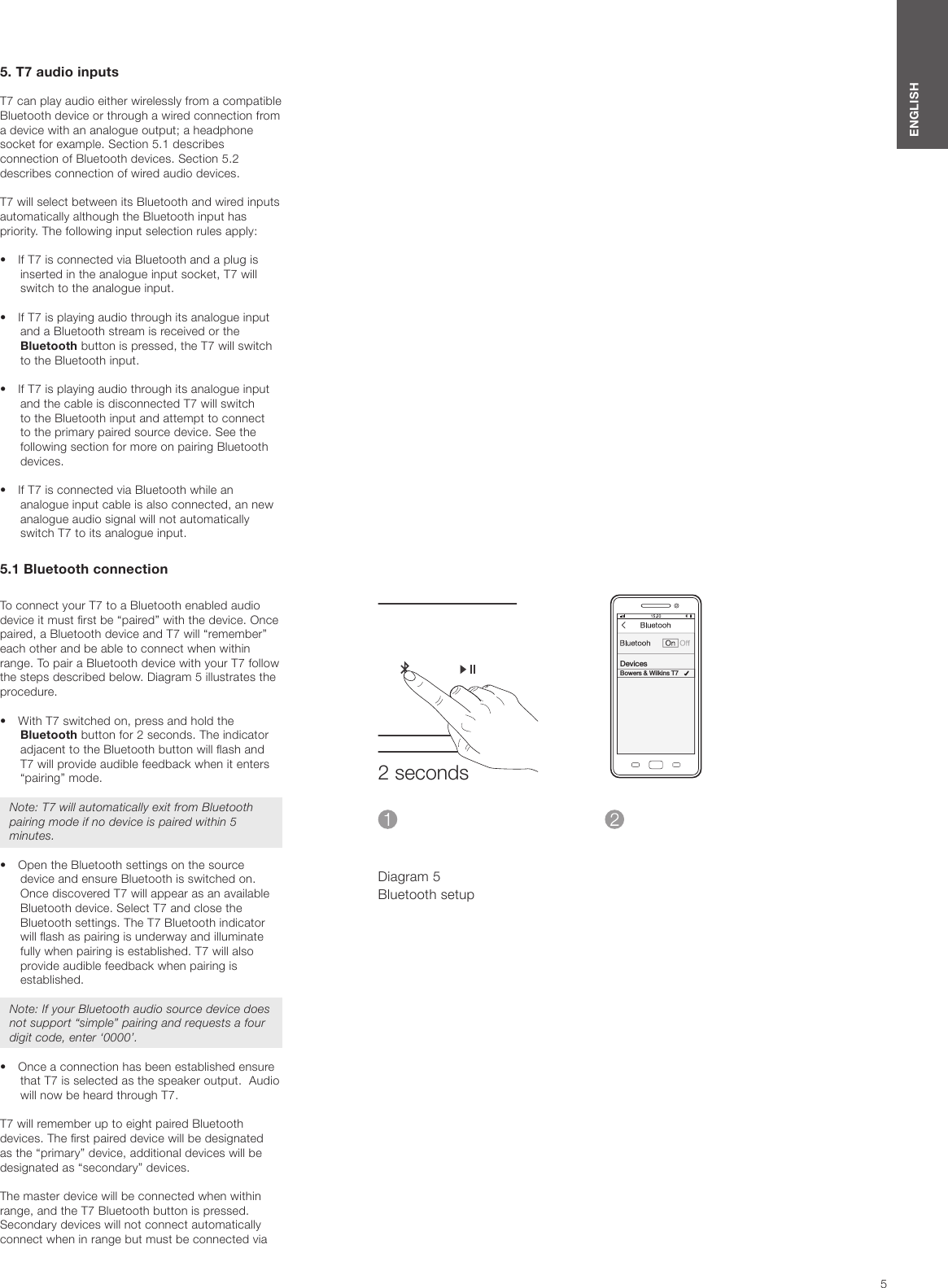 5ENGLISHDiagram 5Bluetooth setup5. T7 audio inputs T7 can play audio either wirelessly from a compatible Bluetooth device or through a wired connection from a device with an analogue output; a headphone socket for example. Section 5.1 describes connection of Bluetooth devices. Section 5.2 describes connection of wired audio devices.T7 will select between its Bluetooth and wired inputs automatically although the Bluetooth input has priority. The following input selection rules apply:&bull;  If T7 is connected via Bluetooth and a plug is inserted in the analogue input socket, T7 will switch to the analogue input.&bull;  If T7 is playing audio through its analogue input and a Bluetooth stream is received or the Bluetooth button is pressed, the T7 will switch to the Bluetooth input.&bull;  If T7 is playing audio through its analogue input and the cable is disconnected T7 will switch to the Bluetooth input and attempt to connect to the primary paired source device. See the following section for more on pairing Bluetooth devices.&bull;  If T7 is connected via Bluetooth while an analogue input cable is also connected, an new analogue audio signal will not automatically switch T7 to its analogue input.5.1 Bluetooth connectionTo connect your T7 to a Bluetooth enabled audio device it must rst be &ldquo;paired&rdquo; with the device. Once paired, a Bluetooth device and T7 will &ldquo;remember&rdquo; each other and be able to connect when within range. To pair a Bluetooth device with your T7 follow the steps described below. Diagram 5 illustrates the procedure.&bull;  With T7 switched on, press and hold the Bluetooth button for 2 seconds. The indicator adjacent to the Bluetooth button will ash and T7 will provide audible feedback when it enters &ldquo;pairing&rdquo; mode.Note: T7 will automatically exit from Bluetooth pairing mode if no device is paired within 5 minutes.&bull;  Open the Bluetooth settings on the source device and ensure Bluetooth is switched on. Once discovered T7 will appear as an available Bluetooth device. Select T7 and close the Bluetooth settings. The T7 Bluetooth indicator will ash as pairing is underway and illuminate fully when pairing is established. T7 will also provide audible feedback when pairing is established.Note: If your Bluetooth audio source device does not support &ldquo;simple&rdquo; pairing and requests a four digit code, enter &lsquo;0000&rsquo;.&bull;  Once a connection has been established ensure that T7 is selected as the speaker output.  Audio will now be heard through T7.T7 will remember up to eight paired Bluetooth devices. The rst paired device will be designated as the &ldquo;primary&rdquo; device, additional devices will be designated as &ldquo;secondary&rdquo; devices.The master device will be connected when within range, and the T7 Bluetooth button is pressed.Secondary devices will not connect automatically connect when in range but must be connected via 2 secondsDevicesBowers &amp; Wilkins T7