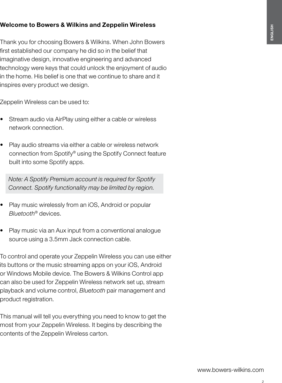 2ENGLISHwww.bowers-wilkins.com Welcome to Bowers &amp; Wilkins and Zeppelin Wireless  Thank you for choosing Bowers &amp; Wilkins. When John Bowers rst established our company he did so in the belief that imaginative design, innovative engineering and advanced technology were keys that could unlock the enjoyment of audio in the home. His belief is one that we continue to share and it inspires every product we design.Zeppelin Wireless can be used to: &bull;  Stream audio via AirPlay using either a cable or wireless network connection. &bull;  Play audio streams via either a cable or wireless network connection from Spotify&reg; using the Spotify Connect feature  built into some Spotify apps. Note: A Spotify Premium account is required for Spotify Connect. Spotify functionality may be limited by region.&bull;  Play music wirelessly from an iOS, Android or popular Bluetooth&reg; devices. &bull;  Play music via an Aux input from a conventional analogue source using a 3.5mm Jack connection cable. To control and operate your Zeppelin Wireless you can use either its buttons or the music streaming apps on your iOS, Android or Windows Mobile device. The Bowers &amp; Wilkins Control app can also be used for Zeppelin Wireless network set up, stream playback and volume control, Bluetooth pair management and product registration. This manual will tell you everything you need to know to get the most from your Zeppelin Wireless. It begins by describing the contents of the Zeppelin Wireless carton.