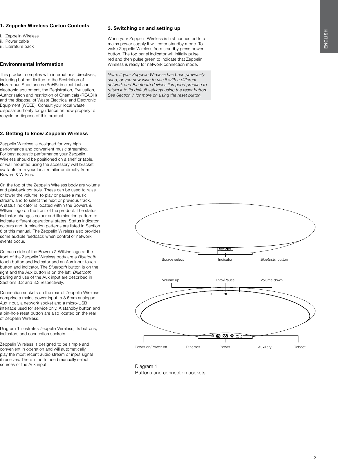 3ENGLISH1. Zeppelin Wireless Carton Contentsi.   Zeppelin Wireless ii.  Power cableiii.  Literature packEnvironmental Information This product complies with international directives, including but not limited to the Restriction of Hazardous Substances (RoHS) in electrical and electronic equipment, the Registration, Evaluation, Authorisation and restriction of Chemicals (REACH) and the disposal of Waste Electrical and Electronic Equipment (WEEE). Consult your local waste disposal authority for guidance on how properly to recycle or dispose of this product.  2. Getting to know Zeppelin WirelessZeppelin Wireless is designed for very high performance and convenient music streaming.  For best acoustic performance your Zeppelin Wireless should be positioned on a shelf or table, or wall mounted using the accessory wall bracket available from your local retailer or directly from  Bowers &amp; Wilkins.On the top of the Zeppelin Wireless body are volume and playback controls. These can be used to raise or lower the volume, to play or pause a music stream, and to select the next or previous track. A status indicator is located within the Bowers &amp; WIlkins logo on the front of the product. The status indicator changes colour and illumination pattern to indicate different operational states. Status indicator colours and illumination patterns are listed in Section 6 of this manual. The Zeppelin Wireless also provides some audible feedback when control or network events occur.On each side of the Bowers &amp; Wilkins logo at the front of the Zeppelin Wireless body are a Bluetooth touch button and indicator and an Aux input touch button and indicator. The Bluetooth button is on the right and the Aux button is on the left. Bluetooth pairing and use of the Aux input are described in Sections 3.2 and 3.3 respectively.Connection sockets on the rear of Zeppelin Wireless comprise a mains power input, a 3.5mm analogue Aux input, a network socket and a micro-USB interface used for service only. A standby button and a pin-hole reset button are also located on the rear of Zeppelin Wireless.Diagram 1 illustrates Zeppelin Wireless, its buttons, indicators and connection sockets.Zeppelin Wireless is designed to be simple and convenient in operation and will automatically play the most recent audio stream or input signal it receives. There is no to need manually select sources or the Aux input. Diagram 1 Buttons and connection sockets3. Switching on and setting upWhen your Zeppelin Wireless is rst connected to a mains power supply it will enter standby mode. To wake Zeppelin Wireless from standby press power button. The top panel indicator will initially pulse red and then pulse green to indicate that Zeppelin Wireless is ready for network connection mode. Note: If your Zeppelin Wireless has been previously used, or you now wish to use it with a different network and Bluetooth devices it is good practice to return it to its default settings using the reset button. See Section 7 for more on using the reset button.Bluetooth buttonSource select  IndicatorPlay/PauseVolume up Volume downPower on/Power off Ethernet Power Auxiliary Reboot