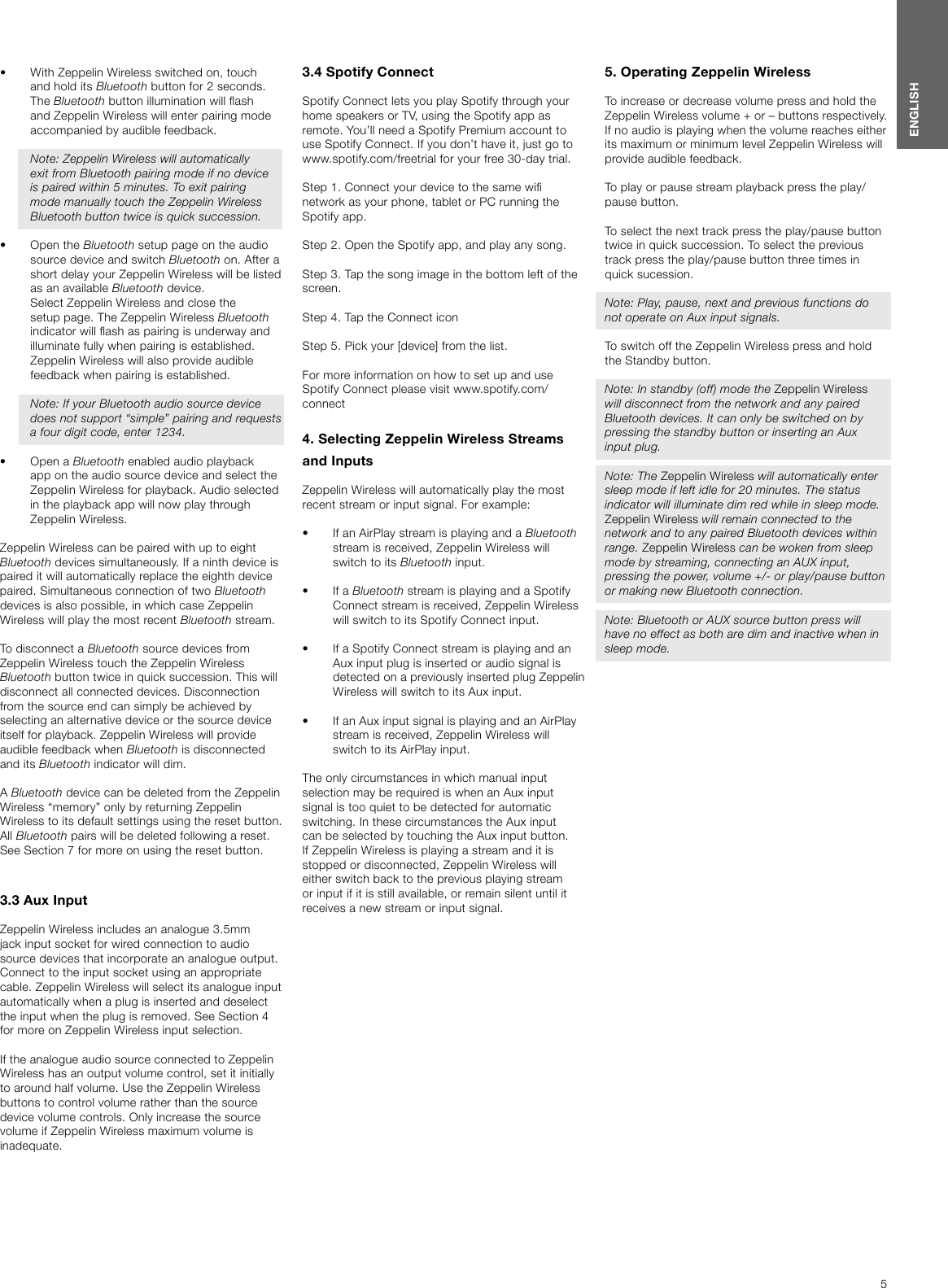 5ENGLISH&bull;  With Zeppelin Wireless switched on, touch and hold its Bluetooth button for 2 seconds. The Bluetooth button illumination will ash and Zeppelin Wireless will enter pairing mode accompanied by audible feedback.  Note: Zeppelin Wireless will automatically exit from Bluetooth pairing mode if no device is paired within 5 minutes. To exit pairing mode manually touch the Zeppelin Wireless Bluetooth button twice is quick succession. &bull;  Open the Bluetooth setup page on the audio source device and switch Bluetooth on. After a short delay your Zeppelin Wireless will be listed as an available Bluetooth device.  Select Zeppelin Wireless and close the setup page. The Zeppelin Wireless Bluetooth indicator will ash as pairing is underway and illuminate fully when pairing is established. Zeppelin Wireless will also provide audible feedback when pairing is established.  Note: If your Bluetooth audio source device does not support &ldquo;simple&rdquo; pairing and requests a four digit code, enter 1234. &bull;  Open a Bluetooth enabled audio playback app on the audio source device and select the Zeppelin Wireless for playback. Audio selected in the playback app will now play through Zeppelin Wireless. Zeppelin Wireless can be paired with up to eight Bluetooth devices simultaneously. If a ninth device is paired it will automatically replace the eighth device paired. Simultaneous connection of two Bluetooth devices is also possible, in which case Zeppelin Wireless will play the most recent Bluetooth stream. To disconnect a Bluetooth source devices from Zeppelin Wireless touch the Zeppelin Wireless Bluetooth button twice in quick succession. This will disconnect all connected devices. Disconnection from the source end can simply be achieved by selecting an alternative device or the source device itself for playback. Zeppelin Wireless will provide audible feedback when Bluetooth is disconnected and its Bluetooth indicator will dim.A Bluetooth device can be deleted from the Zeppelin Wireless &ldquo;memory&rdquo; only by returning Zeppelin Wireless to its default settings using the reset button. All Bluetooth pairs will be deleted following a reset. See Section 7 for more on using the reset button.3.3 Aux InputZeppelin Wireless includes an analogue 3.5mm jack input socket for wired connection to audio source devices that incorporate an analogue output. Connect to the input socket using an appropriate cable. Zeppelin Wireless will select its analogue input automatically when a plug is inserted and deselect the input when the plug is removed. See Section 4 for more on Zeppelin Wireless input selection.If the analogue audio source connected to Zeppelin Wireless has an output volume control, set it initially to around half volume. Use the Zeppelin Wireless buttons to control volume rather than the source device volume controls. Only increase the source volume if Zeppelin Wireless maximum volume is inadequate.3.4 Spotify ConnectSpotify Connect lets you play Spotify through your home speakers or TV, using the Spotify app as remote. You&rsquo;ll need a Spotify Premium account to use Spotify Connect. If you don&rsquo;t have it, just go to www.spotify.com/freetrial for your free 30-day trial.Step 1. Connect your device to the same wi network as your phone, tablet or PC running the Spotify app.Step 2. Open the Spotify app, and play any song.Step 3. Tap the song image in the bottom left of the screen.Step 4. Tap the Connect iconStep 5. Pick your [device] from the list.For more information on how to set up and use Spotify Connect please visit www.spotify.com/connect4. Selecting Zeppelin Wireless Streams and Inputs Zeppelin Wireless will automatically play the most recent stream or input signal. For example:&bull;  If an AirPlay stream is playing and a Bluetooth stream is received, Zeppelin Wireless will switch to its Bluetooth input. &bull;  If a Bluetooth stream is playing and a Spotify Connect stream is received, Zeppelin Wireless will switch to its Spotify Connect input. &bull;  If a Spotify Connect stream is playing and an Aux input plug is inserted or audio signal is detected on a previously inserted plug Zeppelin Wireless will switch to its Aux input. &bull;  If an Aux input signal is playing and an AirPlay stream is received, Zeppelin Wireless will switch to its AirPlay input.The only circumstances in which manual input selection may be required is when an Aux input signal is too quiet to be detected for automatic switching. In these circumstances the Aux input  can be selected by touching the Aux input button.If Zeppelin Wireless is playing a stream and it is stopped or disconnected, Zeppelin Wireless will either switch back to the previous playing stream or input if it is still available, or remain silent until it receives a new stream or input signal.5. Operating Zeppelin WirelessTo increase or decrease volume press and hold the Zeppelin Wireless volume + or &ndash; buttons respectively. If no audio is playing when the volume reaches either its maximum or minimum level Zeppelin Wireless will provide audible feedback.To play or pause stream playback press the play/pause button.To select the next track press the play/pause button twice in quick succession. To select the previous track press the play/pause button three times in quick sucession.Note: Play, pause, next and previous functions do not operate on Aux input signals.To switch off the Zeppelin Wireless press and hold the Standby button.Note: In standby (off) mode the Zeppelin Wireless will disconnect from the network and any paired Bluetooth devices. It can only be switched on by pressing the standby button or inserting an Aux input plug.Note: The Zeppelin Wireless will automatically enter sleep mode if left idle for 20 minutes. The status indicator will illuminate dim red while in sleep mode. Zeppelin Wireless will remain connected to the network and to any paired Bluetooth devices within range. Zeppelin Wireless can be woken from sleep mode by streaming, connecting an AUX input, pressing the power, volume +/- or play/pause button or making new Bluetooth connection.Note: Bluetooth or AUX source button press will have no effect as both are dim and inactive when in sleep mode.