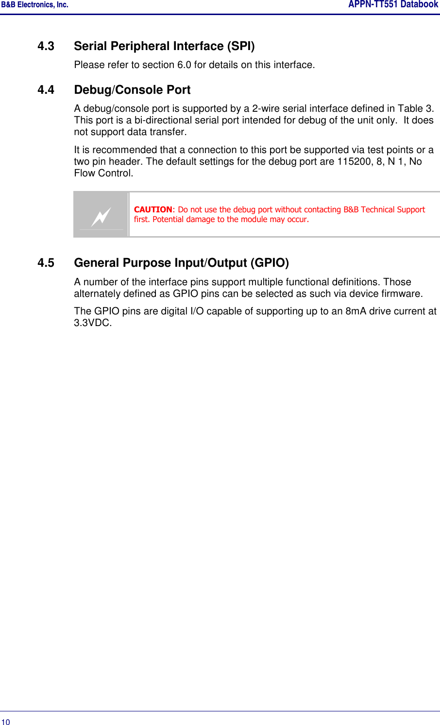 B&amp;B Electronics, Inc.     APPN-TT551 Databook  10       4.3  Serial Peripheral Interface (SPI) Please refer to section 6.0 for details on this interface. 4.4  Debug/Console Port  A debug/console port is supported by a 2-wire serial interface defined in Table 3. This port is a bi-directional serial port intended for debug of the unit only.  It does not support data transfer. It is recommended that a connection to this port be supported via test points or a two pin header. The default settings for the debug port are 115200, 8, N 1, No Flow Control.  CAUTION: Do not use the debug port without contacting B&amp;B Technical Support first. Potential damage to the module may occur. 4.5  General Purpose Input/Output (GPIO) A number of the interface pins support multiple functional definitions. Those alternately defined as GPIO pins can be selected as such via device firmware. The GPIO pins are digital I/O capable of supporting up to an 8mA drive current at 3.3VDC. 
